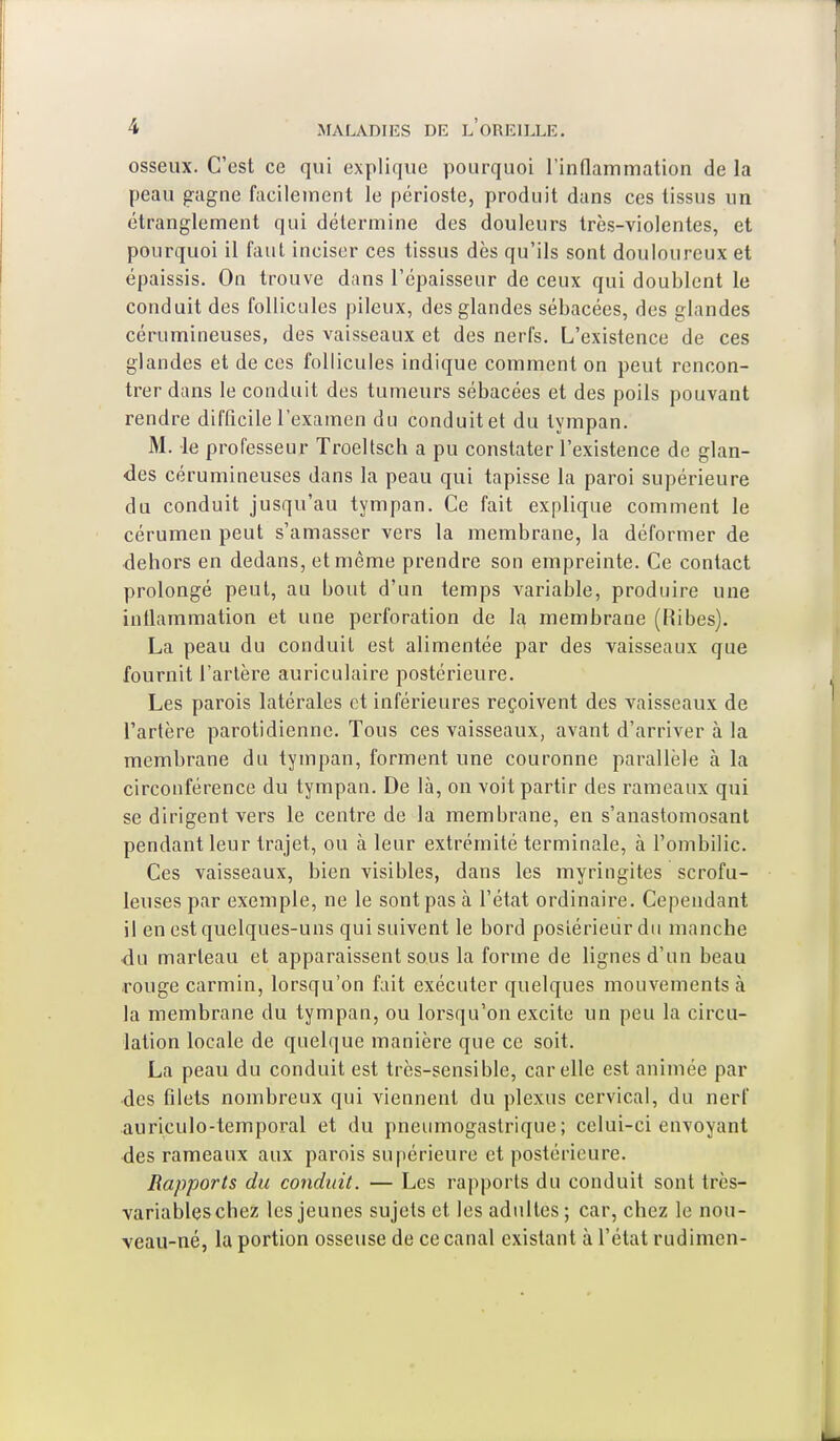 osseux. C'est ce qui explique pourquoi l'inflammation de la peau gagne facilement le périoste, produit dans ces tissus un étranglement qui détermine des douleurs très-violentes, et pourquoi il faut inciser ces tissus dès qu'ils sont douloureux et épaissis. On trouve dans l'épaisseur de ceux qui doublent le conduit des follicules pileux, des glandes sébacées, des glandes cérumineuses, des vaisseaux et des nerfs. L'existence de ces glandes et de ces follicules indique comment on peut rencon- trer dans le conduit des tumeurs sébacées et des poils pouvant rendre difficile l'examen du conduit et du tympan. M. le professeur Troeltsch a pu constater l'existence de glan- des cérumineuses dans la peau qui tapisse la paroi supérieure du conduit jusqu'au tympan. Ce fait explique comment le cérumen peut s'amasser vers la membrane, la déformer de dehors en dedans, et même prendre son empreinte. Ce contact prolongé peut, au bout d'un temps variable, produire une inflammation et une perforation de la membrane (Ribes). La peau du conduit est alimentée par des vaisseaux que fournit l'artère auriculaire postérieure. Les parois latérales et inférieures reçoivent des vaisseaux de l'artère parotidienne. Tous ces vaisseaux, avant d'arriver à la membrane du tympan, forment une couronne parallèle à la circonférence du tympan. De là, on voit partir des rameaux qui se dirigent vers le centre de la membrane, en s'anastomosant pendant leur trajet, ou à leur extrémité terminale, à l'ombilic. Ces vaisseaux, bien visibles, dans les myringites scrofu- leuses par exemple, ne le sont pas à l'état ordinaire. Cependant il en est quelques-uns qui suivent le bord postérieur du manche du marteau et apparaissent sous la forme de lignes d'un beau rouge carmin, lorsqu'on fait exécuter quelques mouvements à la membrane du tympan, ou lorsqu'on excite un peu la circu- lation locale de quelque manière que ce soit. La peau du conduit est très-sensible, car elle est animée par des filets nombreux qui viennent du plexus cervical, du nerf auriculo-temporal et du pneumogastrique; celui-ci envoyant des rameaux aux parois supérieure et postérieure. Rapports du conduit. — Les rapports du conduit sont très- variables chez les jeunes sujets et les adultes; car, chez le nou- veau-né, la portion osseuse de ce canal existant à l'état rudimen-