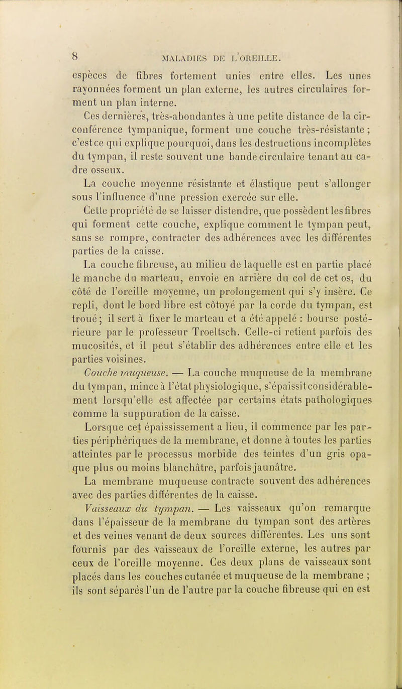 espèces de fibres fortement unies entre elles. Les unes rayonnées forment un plan externe, les autres circulaires for- ment un plan interne. Ces dernières, très-abondantes à une petite distance de la cir- conférence tympanique, forment une couche très-résistante; c'estee qui explique pourquoi, dans les destructions incomplètes du tympan, il reste souvent une bande circulaire tenant au ca- dre osseux. La couche moyenne résistante et élastique peut s'allonger sous l'influence d'une pression exercée sur elle. Celle propriété de se laisser distendre, que possèdent les fibres qui forment cette couche, explique comment le tympan peut, sans se rompre, contracter des adhérences avec les différentes parties de la caisse. La couche fibreuse, au milieu de laquelle est en partie placé le manche du marteau, envoie en arrière du col de cet os, du côté de l'oreille moyenne, un prolongemenl qui s'y insère. Ce repli, dont le bord libre est côtoyé par la corde du tympan, est troué; il sert à fixer le marteau et a été appelé : bourse posté- rieure par le professeur Troeltsch. Celle-ci retient parfois des mucosités, et il peut s'établir des adhérences entre elle et les parties voisines. Couche muqueuse. — La couche muqueuse de la membrane du tympan, minceà l'étal physiologique, s'épaissitconsidérable- ment lorsqu'elle est affectée par certains états pathologiques comme la suppuration de la caisse. Lorsque cet épaississement a lieu, il commence par les par- ties périphériques de la membrane, et donne à toutes les parties atteintes par le processus morbide des teintes d'un gris opa- que plus ou moins blanchâtre, parfois jaunâtre. La membrane muqueuse contracte souvent des adhérences avec des parties différentes de la caisse. Vaisseaux du tympan. — Les vaisseaux qu'on remarque dans l'épaisseur de la membrane du tympan sont des artères et des veines venant de deux sources différentes. Les uns sont fournis par des vaisseaux de l'oreille externe, les autres par ceux de l'oreille moyenne. Ces deux plans de vaisseaux sont placés dans les couches cutanée et muqueuse de la membrane ; ils sont séparés l'un de l'autre par la couche fibreuse qui en est