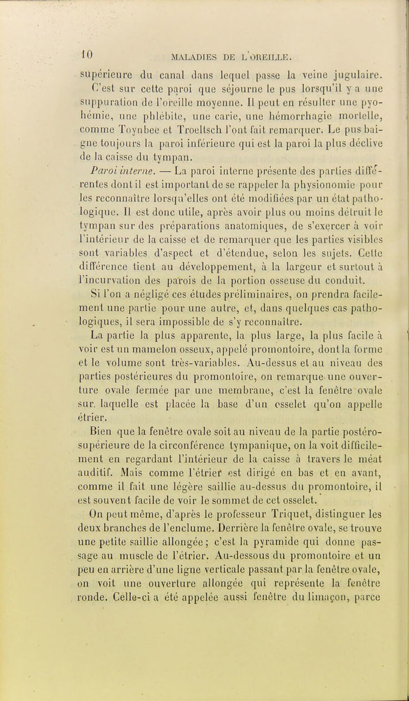 supérieure du canal dans lequel passe la veine jugulaire. C'est sur cette paroi que séjourne le pus lorsqu'il y a une suppuration de l'oreille moyenne. Il peut en résulter une pyo- hérnie, une phlébite, une carie, une hémorrhagie mortelle, comme Toynbee et Troellsch l'ont l'ait remarquer. Le pus bai- gne toujours la paroi inférieure qui est la paroi la plus déclive de la caisse du tympan. Paroi interne. — La paroi interne présente des parties diffé- rentes dont il est important de se rappeler la physionomie pour les reconnaître lorsqu'elles ont été modifiées par un état patho- logique. Il est donc utile, après avoir plus ou moins détruit le tympan sur des préparations anatomiques, de s'exercera voir l'intérieur de la caisse et de remarquer que les parties visibles sont variables d'aspect et d'étendue, selon les sujets. Cette différence tient au développement, à la largeur et surtout à l'incurvation des parois de la portion osseuse du conduit. Si l'on a négligé ces études préliminaires, on prendra facile- ment une partie pour une autre, et, dans quelques cas patho- logiques, il sera impossible de s'y reconnaître. La partie la plus apparente, la plus large, la plus facile à voir est un mamelon osseux, appelé promontoire, dont la forme et le volume sont très-variables. Au-dessus et au niveau des parties postérieures du promontoire, on remarque une ouver- ture ovale fermée par une membrane, c'est la fenêtre ovale sur. laquelle est placée la base d'un osselet qu'on appelle étrier. Bien que la fenêtre ovale soit au niveau de la partie postéro- supérieure de la circonférence lympanique, on la voit difficile- ment en regardant l'intérieur de la caisse a travers le méat auditif. Mais comme l'étrief est dirigé en bas et en avant, comme il fait une légère saillie au-dessus du promontoire, il est souvent facile de voir le sommet de cet osselet. On peut même, d'après le professeur Triquet, distinguer les deux branches de l'enclume. Derrière la fenêtre ovale, se trouve une petite saillie allongée; c'est la pyramide qui donne pas- sage au muscle de l'étrier. Au-dessous du promontoire et un peu en arrière d'une ligne verticale passant par la fenêtre ovale, on voit une ouverture allongée qui représente la fenêtre ronde. Celle-ci a été appelée aussi fenêtre du limaçon, parce