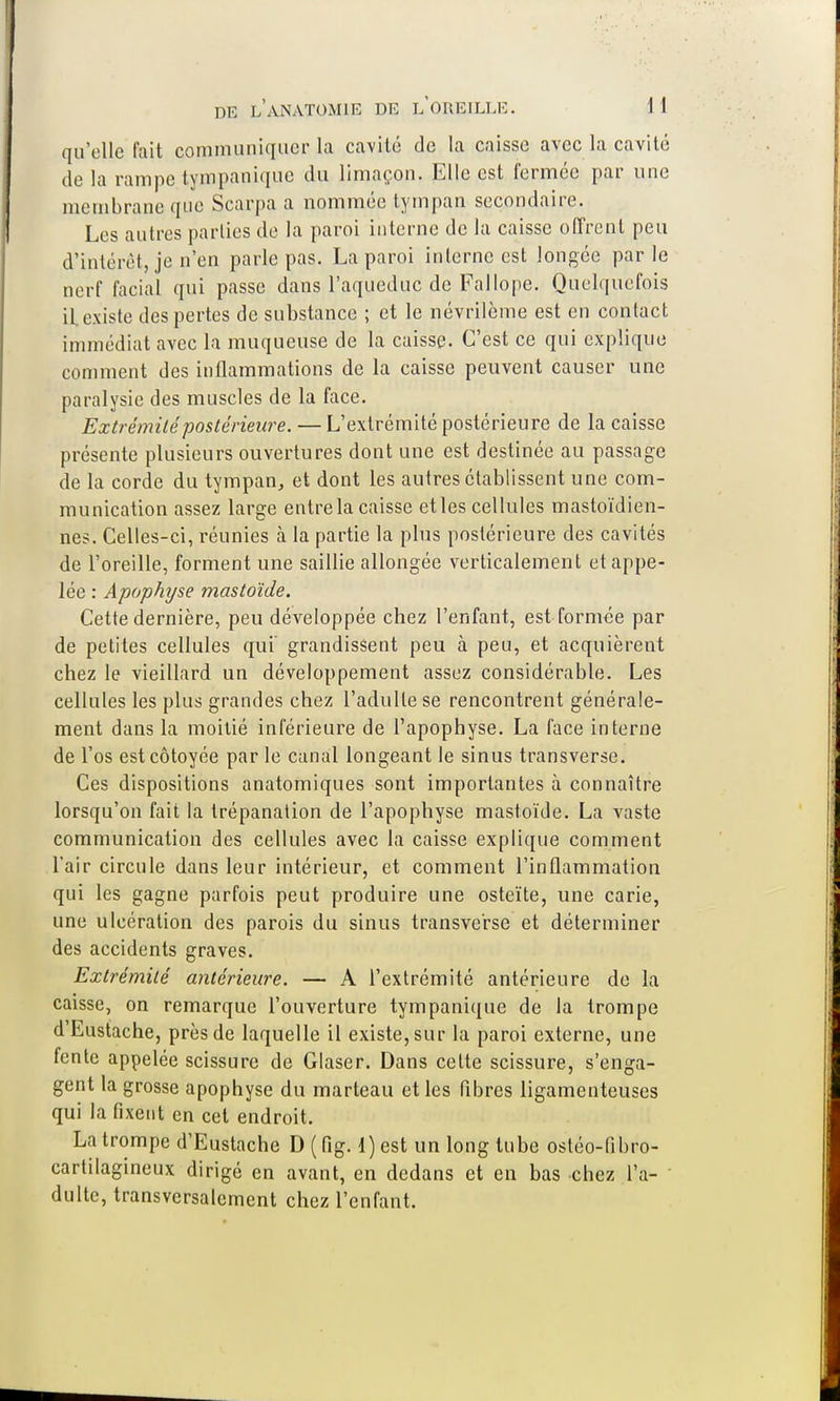 qu'elle fait communiquer la cavité de la caisse avec la cavité de la rampe tympanique du limaçon. Elle est fermée par une membrane que Scarpa a nommée tympan secondaire. Les autres parties de la paroi interne de la caisse offrent peu d'intérêt, je n'en parle pas. La paroi interne est longée parle nerf facial qui passe dans l'aqueduc de Fallope. Quelquefois il existe des pertes de substance ; et le névrilème est en contact immédiat avec la muqueuse de la caisse. C'est ce qui explique comment des inflammations de la caisse peuvent causer une paralysie des muscles de la face. Extrémité postérieure. — L'extrémité postérieure de la caisse présente plusieurs ouvertures dont une est destinée au passage de la corde du tympan, et dont les autres établissent une com- munication assez large entre la caisse etles cellules mastoïdien- nes. Celles-ci, réunies à la partie la plus postérieure des cavités de l'oreille, forment une saillie allongée verticalement et appe- lée : Apophyse mastoïde. Cette dernière, peu développée chez l'enfant, est formée par de petites cellules qui' grandissent peu à peu, et acquièrent chez le vieillard un développement assez considérable. Les cellules les plus grandes chez l'adulte se rencontrent générale- ment dans la moitié inférieure de l'apophyse. La face interne de l'os est côtoyée par le canal longeant le sinus transverse. Ces dispositions anatomiques sont importantes à connaître lorsqu'on fait la trépanation de l'apophyse mastoïde. La vaste communication des cellules avec la caisse explique comment L'air circule dans leur intérieur, et comment l'inflammation qui les gagne parfois peut produire une ostéite, une carie, une ulcération des parois du sinus transve'rse et déterminer des accidents graves. Extrémité antérieure. — A l'extrémité antérieure de la caisse, on remarque l'ouverture tympanique de la trompe d'Eustache, près de laquelle il existe, sur la paroi externe, une fente appelée scissure de Glaser. Dans cette scissure, s'enga- gent la grosse apophyse du marteau etles fibres ligamenteuses qui la fixent en cet endroit. La trompe d'Eustache D ( fig. 1) est un long tube ostéo-fibro- cartilagineux dirigé en avant, en dedans et en bas chez l'a- dulte, transversalement chez l'enfant.