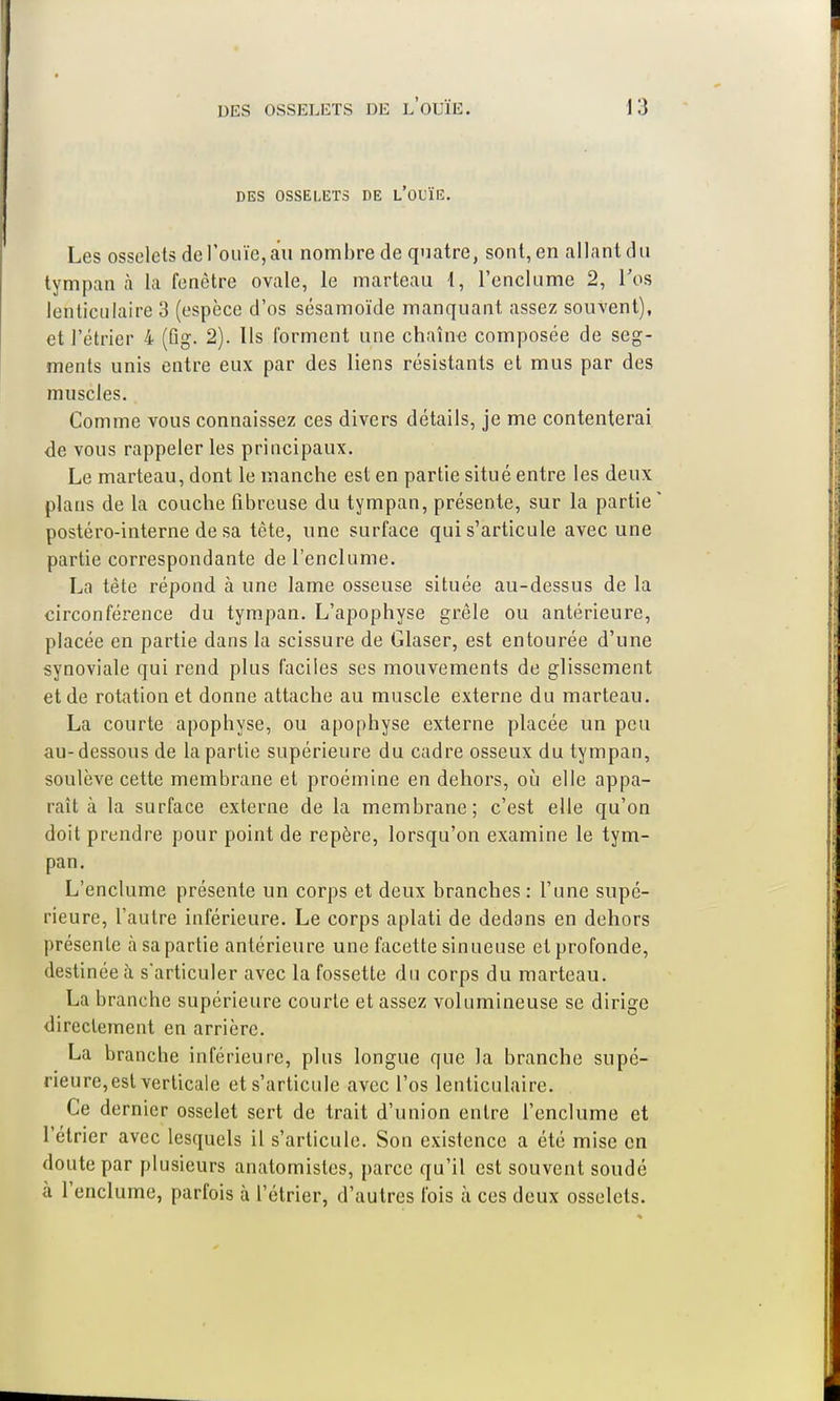 DES OSSELETS DE L'OUÏE. Les osselets de l'ouïe, au nombre de quatre, sont, en allant du tympan à la fenêtre ovale, le marteau 4, l'enclume 2, l'os lenticulaire 3 (espèce d'os sésamoïde manquant assez souvent), et ]'étrier 4 (Bg. 2). Ils forment une chaîne composée de seg- ments unis entre eux par des liens résistants et mus par des muscles. Comme vous connaissez ces divers détails, je me contenterai de vous rappeler les principaux. Le marteau, dont le manche est en partie situé entre les deux plans de la couche fibreuse du tympan, présente, sur la partie postéro-interne de sa tète, une surface qui s'articule avec une partie correspondante de l'enclume. La tète répond à une lame osseuse située au-dessus de la circonférence du tympan. L'apophyse grêle ou antérieure, placée en partie dans la scissure de Glaser, est entourée d'une synoviale qui rend plus faciles ses mouvements de glissement et de rotation et donne attache au muscle externe du marteau. La courte apophyse, ou apophyse externe placée un peu au-dessous de la partie supérieure du cadre osseux du tympan, soulève cette membrane et proémine en dehors, où elle appa- raît à la surface externe de la membrane; c'est elle qu'on doit prendre pour point de repère, lorsqu'on examine le tym- pan. L'enclume présente un corps et deux branches : l'une supé- rieure, l'autre inférieure. Le corps aplati de dedans en dehors présente à sa partie antérieure une facette sinueuse et profonde, destinée à s'articuler avec la fossette du corps du marteau. La branche supérieure courte et assez volumineuse se dirige directement en arrière. La branche inférieure, plus longue que la branche supé- rieure, est verticale et s'articule avec l'os lenticulaire. Ce dernier osselet sert de trait d'union entre l'enclume et l'étrier avec lesquels il s'articule. Son existence a été mise en doute par plusieurs anatomistes, parce qu'il est souvent soudé à l'enclume, parfois à l'étrier, d'autres fois à ces deux osselets.