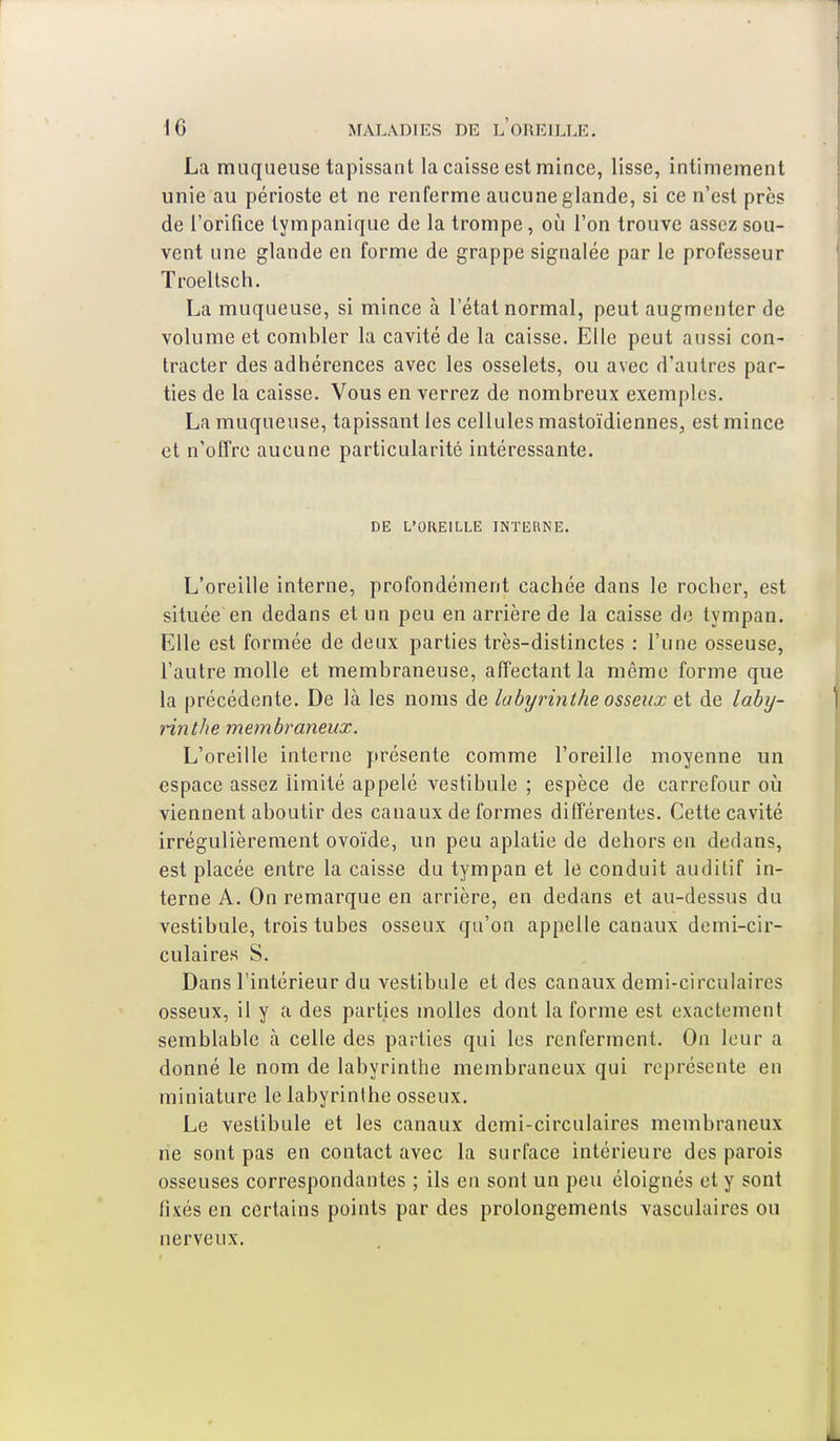 La muqueuse tapissant la caisse est mince, lisse, intimement unie au périoste et ne renferme aucune glande, si ce n'est près de l'orifice tympanique de la trompe, où l'on trouve assez sou- vent une glande en forme de grappe signalée par le professeur Troeltsch. La muqueuse, si mince à l'état normal, peut augmenter de volume et combler la cavité de la caisse. Elle peut aussi con- tracter des adhérences avec les osselets, ou avec d'autres par- ties de la caisse. Vous enverrez de nombreux exemples. La muqueuse, tapissant les cellules mastoïdiennes, est mince et n'offre aucune particularité intéressante. DE L'OREILLE INTERNE. L'oreille interne, profondément cachée dans le rocher, est située en dedans et un peu en arrière de la caisse de tympan. Elle est formée de deux parties très-distinctes : l'une osseuse, l'autre molle et membraneuse, affectant la même forme que la précédente. De là les noms de labyrinthe osseux et de laby- rinthe membraneux. L'oreille interne présente comme l'oreille moyenne un espace assez limité appelé vestibule ; espèce de carrefour où viennent aboutir des canaux de formes différentes. Cette cavité irrégulièrement ovoïde, un peu aplatie de dehors en dedans, est placée entre la caisse du tympan et le conduit auditif in- terne A. On remarque en arrière, en dedans et au-dessus du vestibule, trois tubes osseux qu'on appelle canaux demi-cir- culaires S. Dans l'intérieur du vestibule et des canaux demi-circulaires osseux, il y a des parties molles dont la forme est exactement semblable à celle des parties qui les renferment. On leur a donné le nom de labyrinthe membraneux qui représente en miniature le labyrinthe osseux. Le vestibule et les canaux demi-circulaires membraneux rie sont pas en contact avec la surface intérieure des parois osseuses correspondantes ; ils en sont un peu éloignés et y sont fixés en certains points par des prolongements vasculaires ou nerveux.