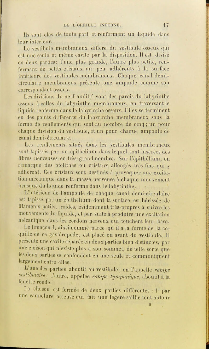 Ils sont clos de toute part et renferment un liquide dans leur intérieur. Le vestibule membraneux diffère du vestibule osseux qui est une seule et môme cavité par la disposition. 11 est divisé en deux parties: Tune plus grande, l'autre plus petite, ren- fermant de petits cristaux un peu adhérents à la surface intérieure des vestibules membraneux. Chaque canal demi- circulaire membraneux présente une ampoule comme son correspondant osseux. Les divisions du nerf auditif vont des parois du labyrinthe osseux à celles du labyrinthe membraneux, en traversant le liquide renfermé dans le labyrinthe osseux. Elles se terminent en des points différents du labyrinthe membraneux sous la forme de renflements qui sont au nombre de cinq; un pour chaque division du vestibule, et un pour chaque ampoule de canal demi-circulaire. Les renflements situés dans les vestibules membraneux sont tapissés par un épithélium dans lequel sont insérées des fibres nerveuses en très-grand nombre. Sur l'épithélium, on remarque des otolithes ou cristaux allongés très-fins qui y adhèrent. Ces cristaux sont destinés à provoquer une excita- tion mécanique dans la masse nerveuse à chaque mouvement brusque du liquide renfermé dans le labyrinthe. L'intérieur de l'ampoule de chaque canal demi-circulaire est tapissé par un épithélium dont la surface est hérissée de tilaments petits, roides, évidemment très-propres à suivre les mouvements du liquide, et par suite à produire une excitation mécanique dans les cordons nerveux qui touchent leur base. Le limaçon I, ainsi nommé parce qu'il a la forme de la co- quille de ce gastéropode, est placé en avant du vestibule. 11 présente une cavité séparée en deux parties bien distinctes, par une cloison qui n'existe plus à son sommet, dételle sorte que les deux parties se confondent en une seule et communiquent largement entre elles. L'une des parties aboutit au vestibule ; on l'appelle rampe vestibulaire; l'autre, appelée rampe tympanique, aboutit à la fenêtre ronde. La cloison est formée de deux parties différentes : 1° par une cannelure osseuse qui fait une légère saillie tout autour