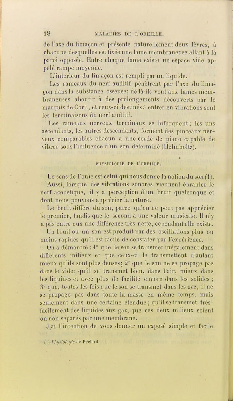 de l'axe du limaçon et présente naturellement deux lèvres, à chacune desquelles est fixée une lame membraneuse allant à la paroi opposée. Entre chaque lame existe un espace vide ap- pelé rampe moyenne. L'intérieur du limaçon est rempli par un liquide. Les rameaux du nerf auditif pénètrent par l'axe du lima- çon dansla substance osseuse; de là ils vont aux lames mem- braneuses aboutir à des prolongements découverts par le marquis de Corli, et ceux-ci destinés à entrer en vibrations sont les terminaisons du nerf auditif. Les rameaux nerveux terminaux se bifurquent ; les uns ascendants, les autres descendants, forment des pinceaux ner- veux comparables chacun à une corde de piano capable de vibrer sous l'influence d'un son déterminé (Helmholtz). l'IlYSIOLOGIE DE L'OREILLE. Le sens de l'ouïe est celui qui nous donne la notion du son (1). Aussi, lorsque des vibrations sonores viennent ébranler le nerf acoustique, il y a perception d'un bruit quelconque et dont nous pouvons apprécier la nature. Le bruit diffère du son, parce qu'on ne peut pas apprécier le premier, tandis que le second a une valeur musicale. Il n'y a pas entre eux une différence très-nette, cependant elle existe. Un bruit ou un son est produit par des oscillations plus ou moins rapides qu'il est facile de constater par l'expérience. On a démontré : 1° que le son se transmet inégalement dans différents milieux et que ceux-ci le transmettent d'autant mieux qu'ils sont plus denses; 2 que le son ne se propage pas dans le vide; qu'il se transmet bien, dans l'air, mieux dans les liquides et avec plus de facilité encore dans les solides ; 3° que, toutes les fois que le son se transmet dans les gaz, il ne se propage pas dans toute la masse en même temps, mais seulement dans une certaine étendue; qu'il se transmet très- facilement des liquides aux gaz, que ces deux milieux soient ou non séparés par une membrane. J ai l'intention de vous donner un exposé simple et facile (1) Physiologie de Béclard.