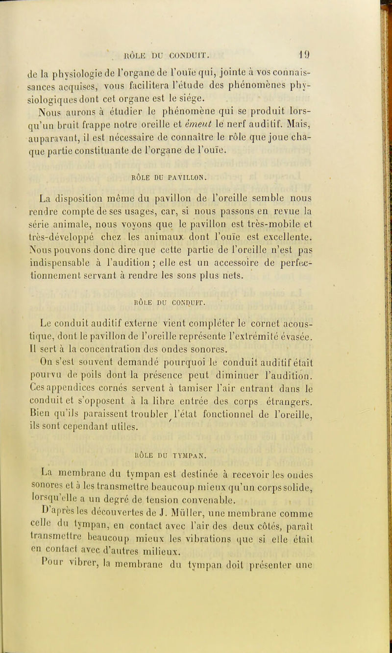 de la physiologie de l'organe de l'ouïe qui, jointe à vos connais- sances acquises, vous facilitera l'étude des phénomènes phy- siologiques dont cet organe est le siège. Nous aurons à étudier le phénomène qui se produit lors- qu'un bruit frappe notre oreille et émeut lé nerf auditif. Mais, auparavant, il est nécessaire de connaître le rôle que joue cha- que partie constituante de l'organe de l'ouïe. RÔLE DU PAVILLON. La disposition même du pavillon de l'oreille semble nous rendre compte de ses usages, car, si nous passons en revue la série animale, nous voyons que le pavillon est très-mobile et très-développé chez les animaux, dont l'ouïe est excellente. Nous pouvons donc dire que cette partie de l'oreille n'est pas indispensable à l'audition ; elle est un accessoire de perfec- tionnement servant à rendre les sons plus nets. HÔLE DU CONDUIT. Le conduit auditif externe vient compléter le cornet acous- tique, dont le pavillon de l'oreille représente l'extrémité évasée. Il sert à la concentration des ondes sonores. On s'est souvent demandé pourquoi le conduit auditif était pourvu de poils dont la présence peut diminuer l'audition. Ces appendices cornés servent à tamiser l'air entrant dans le conduit et s'opposent à la libre entrée des corps étrangers. Bien qu'ils paraissent troubler l'état fonctionnel de l'oreille, ils sont cependant utiles. UÔLE DU TYMPAN. La membrane du tympan est destinée à recevoir les oudes sonores et à les transmettre beaucoup mieux qu'un corps solide, lorsqu'elle a un degré de tension convenahle. D après les découvertes de J. Millier, une membrane comme celle du tympan, en contact avec l'air des deux côtés, paraît transmettre beaucoup mieux les vibrations que si elle était en contact avec d'autres milieux. Pour vibrer, la membrane du tympan doit présenter une