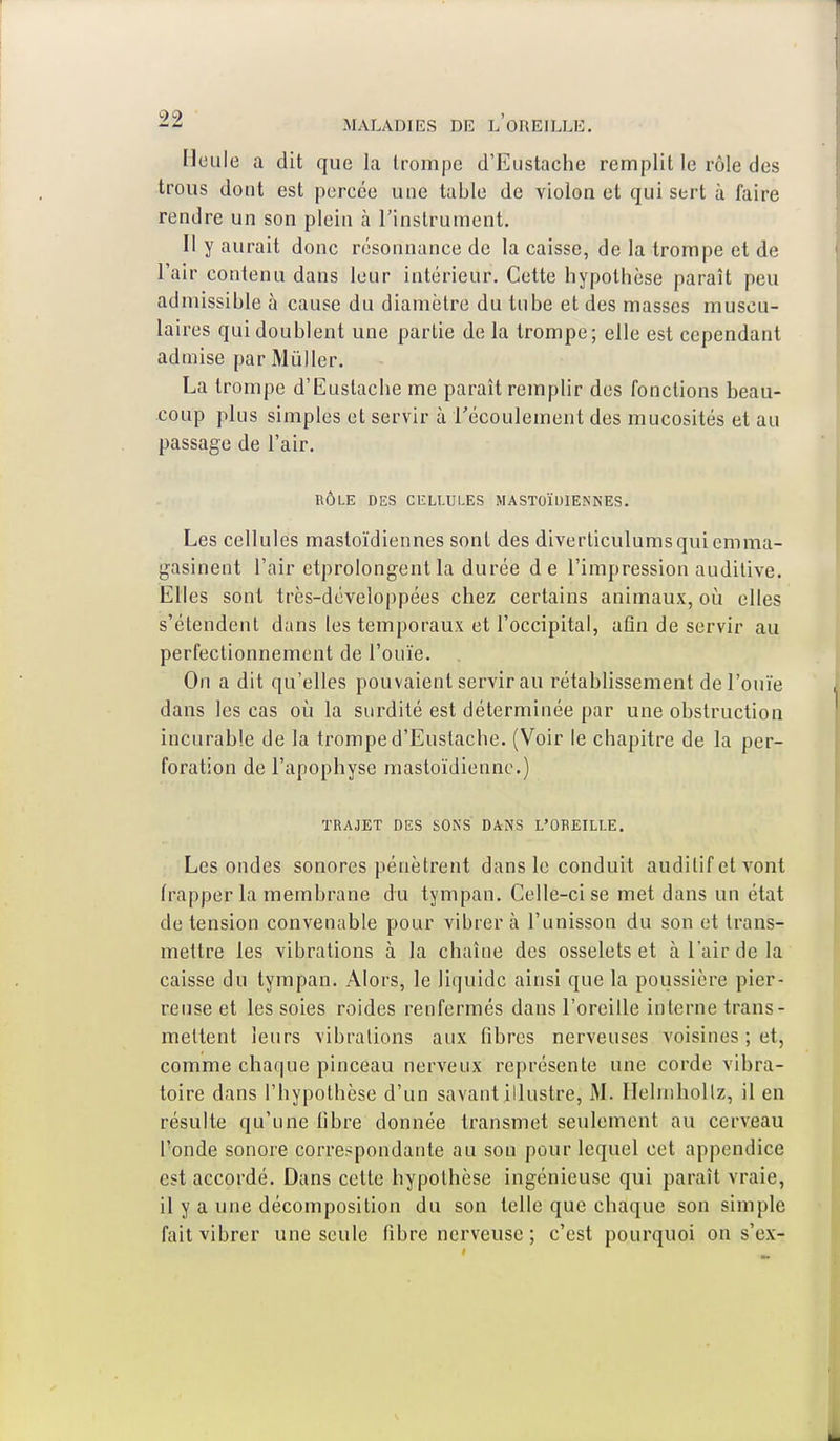 Heule a dit que la trompe d'Eustache remplit le rôle des trous dont est percée une table de violon et qui sert à faire rendre un son plein a l'instrument. Il y aurait donc résonnanee de la caisse, de la trompe et de l'air contenu dans leur intérieur. Cette hypothèse paraît peu admissible à cause du diamètre du tube et des masses muscu- laires qui doublent une partie de la trompe; elle est cependant admise par Mùller. La trompe d'Eustache me paraît remplir des fonctions beau- coup plus simples et servir à l'écoulement des mucosités et au passage de l'air. RÔLE DES CELLULES MASTOÏDIENNES. Les cellules mastoïdiennes sont des diverticulums qui emma- gasinent l'air etprolongent la durée de l'impression auditive. Elles sont très-développées chez certains animaux, où elles s'étendent dans les temporaux et l'occipital, afin de servir au perfectionnement de l'ouïe. On a dit qu'elles pouvaient servir au rétablissement de l'ouïe dans les cas où la surdité est déterminée par une obstruction incurable de la trompe d'Eustache. (Voir le chapitre de la per- foration de l'apophyse mastoïdienne.) TRAJET DES SONS DANS L'OREILLE. Les ondes sonores pénètrent dans le conduit auditif et vont frapper la membrane du tympan. Celle-ci se met dans un état de tension convenable pour vibrer à l'unisson du son et trans- mettre les vibrations à la chaîne des osselets et à l'air de la caisse du tympan. Alors, le liquide ainsi que la poussière pier- reuse et les soies roides renfermés dans l'oreille interne trans- mettent leurs vibrations aux fibres nerveuses voisines ; et, comme chaque pinceau nerveux représente une corde vibra- toire dans l'hypothèse d'un savant illustre, M. Ilelmhollz, il en résulte qu'une fibre donnée transmet seulement au cerveau l'onde sonore correspondante au son pour lequel cet appendice est accordé. Dans cette hypothèse ingénieuse qui paraît vraie, il y a une décomposition du son telle que chaque son simple fait vibrer une seule fibre nerveuse ; c'est pourquoi on s'ex-