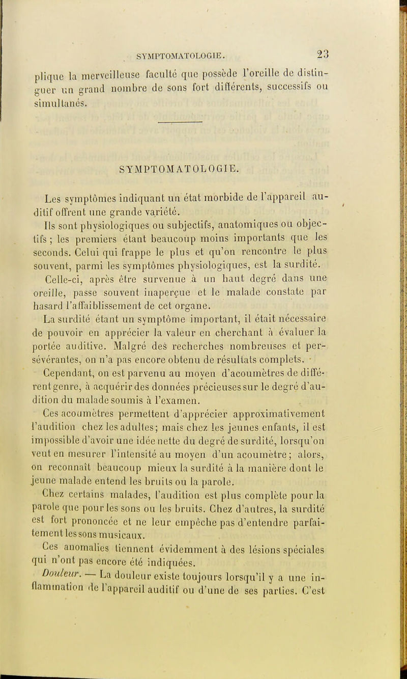 pliquc la merveilleuse faculté que possède l'oreille de distin- guer un «ranci nombre de sons fort différents, successifs ou simultanés. SYMPTOMATOLOGIE. Les symptômes indiquant un état morbide de l'appareil au- ditif offrent une grande variété. Ils sont physiologiques ou subjectifs, anatomiques ou objec- tifs ; les premiers étant beaucoup moins importants que les seconds. Celui qui frappe le plus et qu'on rencontre le plus souvent, parmi les symptômes physiologiques, est la surdité. Celle-ci, après être survenue à un haut degré dans une oreille, passe souvent inaperçue et le malade constate par hasard l'affaiblissement de cet organe. La surdité étant un symptôme important, il était nécessaire de pouvoir en apprécier la valeur en cherchant à évaluer la portée auditive. Malgré des recherches nombreuses et per- sévérantes, on n'a pas encore obtenu de résultats complets. Cependant, on est parvenu au moyen d'acoumètres de diffé- rent genre, à acquérir des données précieuses sur le degré d'au- dition du malade soumis à l'examen. Ces acoumètres permettent d'apprécier approximativement l'audition chez lesadulles; mais chez les jeunes enfants, il est impossible d'avoir une idée nette du degré de surdité, lorsqu'on veut en mesurer l'intensité au moyen d'un acoumètre ; alors, on reconnaît beaucoup mieux la surdité à la manière dont le jeune malade entend les bruits ou la parole. Chez certains malades, l'audition est plus complète pour la parole que pour les sons ou les bruits. Chez d'autres, la surdité est fort prononcée et ne leur empêche pas d'entendre parfai- tement les sons musicaux. Ces anomalies tiennent évidemment à des lésions spéciales qui n'ont pas encore été indiquées. Douleur. — La douleur existe toujours lorsqu'il y a une in- flammation de l'appareil auditif ou d'une de ses parties. C'est