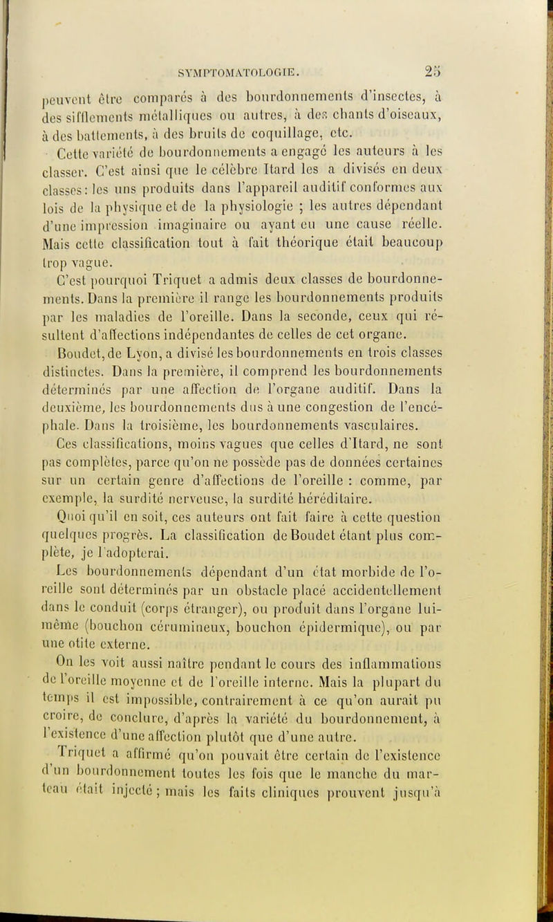 peuvent être comparés à des bourdonnements d'insectes, à des sifflements métalliques ou autres, à de?, chants d'oiseaux, à des battements, à des bruits de coquillage, etc. Cette variété de bourdonnements a engagé les auteurs à les classer. C'est ainsi que le célèbre Itard les a divisés en deux classes: les uns produits dans l'appareil auditif conformes aux lois de la physique et de la physiologie ; les autres dépendant d'une impression imaginaire ou ayant eu une cause réelle. Mais cette classification tout à fait théorique était beaucoup trop vague. C'est pourquoi Triquet a admis deux classes de bourdonne- ments. Dans la première il range les bourdonnements produits par les maladies de l'oreille. Dans la seconde, ceux qui ré- sultent d'affections indépendantes de celles de cet organe. Boudetjde Lyon, a divisé les bourdonnements en trois classes distinctes. Dans la première, il comprend les bourdonnements déterminés par une affection de l'organe auditif. Dans la deuxième, les bourdonnements dus à une congestion de l'encé- phale. Dans la troisième, les bourdonnements vasculaires. Ces classifications, moins vagues que celles d'Itard, ne sont pas complètes, parce qu'on ne possède pas de données certaines sur un certain genre d'affections de l'oreille : comme, par exemple, la surdité nerveuse, la surdité héréditaire. Quoiqu'il en soit, ces auteurs ont fait faire à cette question quelques progrès. La classification de Boudet étant plus com- plète, je l'adopterai. Les bourdonnements dépendant d'un état morbide de l'o- reille sont déterminés par un obstacle placé accidentellement dans le conduit (corps étranger), ou produit dans l'organe lui- même (bouchon cérumineux, bouchon épidermique), ou par une otite externe. On les voit aussi naître pendant le cours des inflammations de l'oreille moyenne et de l'oreille interne. Mais la plupart du temps il est impossible, contrairement à ce qu'on aurait pu croire, de conclure, d'après la variété du bourdonnement, à l'existence d'une affection plutôt que d'une autre. Triquet a affirmé qu'on pouvait être certain de l'existence d'un bourdonnement toutes les fois que le manche du mar- teau était injecté ; mais les faits cliniques prouvent jusqu'à