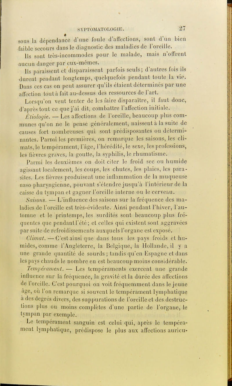 sous la dépendance d'une foule d'affections, sont d'un bien faible secours dans le diagnostic des maladies de l'oreille. Ils sont très-incommodes pour le malade, mais n'offrent aucun danger par eux-mêmes. Ils paraissent et disparaissent parfois seuls; d'autres fois ils durent pendant longtemps, quelquefois pendant toute la vie. Dans ces cas on peut assurer qu'ils étaient déterminés par une affection tout à fait au-dessus des ressources de l'art. Lorsqu'on veut tenter de les faire disparaître, il faut donc, d'après tout ce que j'ai dit, combattre l'affection initiale. Ètiologie. — Les affections de l'oreille, beaucoup plus com- munes qu'on ne le pense généralement, naissent à la suite de causes fort nombreuses qui sont prédisposantes ou détermi- nantes. Parmi les premières, on remarque les saisons, les cli- mats, le tempérament, l'âge, l'hérédité, le sexe, les professions, les fièvres graves, la goutte, la syphilis, le rhumatisme. Parmi les deuxièmes on doit citer le froid sec ou humide agissant localement, les coups, les chutes, les plaies, les para- sites. Les fièvres produisent une inflammation de la muqueuse naso pharyngienne, pouvant s'étendre jusqu'à l'intérieur de la caisse du tympan et gagner l'oreille interne ou le cerveau. Saisons. — L'influence des saisons sur la fréquence des ma- ladies de l'oreille est très-évidente. Ainsi pendant l'hiver, l'au- tomne et le printemps, les surdités sont beaucoup plus fré- quentes que pendantl'été; et celles qui existent sont aggravées par suite de refroidissements auxquels l'organe est exposé. Climat.—C'est ainsi que dans tous les pays froids et hu- mides, comme l'Angleterre, la Belgique, la Hollande, il y a une grande quantité de sourds ; tandis qu'en Espagne et dans les pays chauds le nombre en est beaucoup moins considérable. Tempérament. — Les tempéraments exercent une grande influence sur la fréquence, la gravité et la durée des affections de r oreille. C'est pourquoi on voit fréquemment dans le jeune âge, où l'on remarque si souvent le tempérament lymphatique à des degrés divers, des suppurations de l'oreille et des destruc- tions plus ou moins complètes d'une partie de l'organe, le tympan par exemple. Le tempérament sanguin est celui qui, après le tempéra- ment lymphatique, prédispose le plus aux affections auricu-