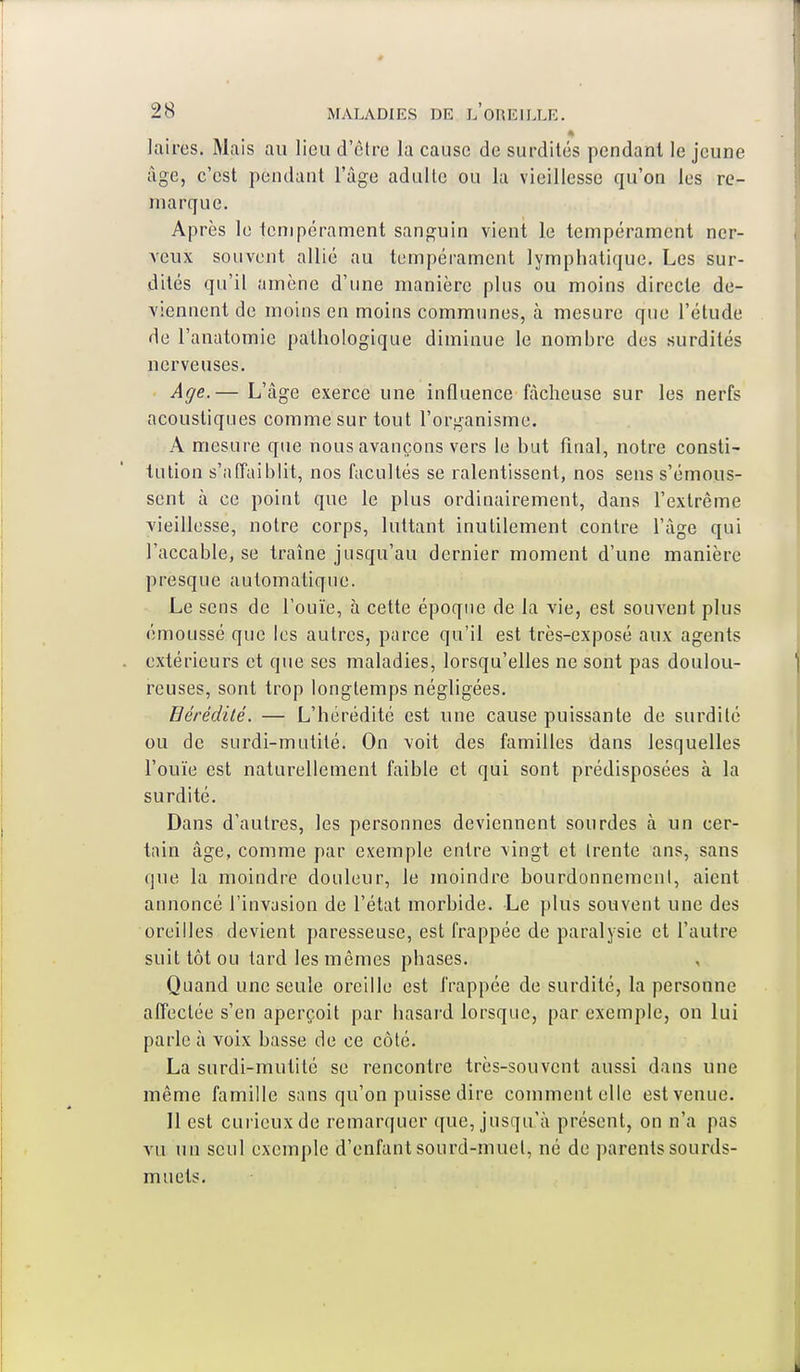 laires. Mais au lieu d'être la cause de surdités pendant le jeune âge, c'est pendant l'âge adulte ou la vieillesse qu'on les re- marque. Après le tempérament sanguin vient le tempérament ner- veux souvent allié au tempérament lymphatique. Les sur- dités qu'il amène d'une manière plus ou moins directe de- viennent de moins en moins communes, à mesure que l'étude de l'anatomie pathologique diminue le nombre des surdités nerveuses. Age.— L'âge exerce une influence fâcheuse sur les nerfs acoustiques comme sur tout l'organisme. A mesure que nous avançons vers le but final, notre consti- tution s'affaiblit, nos facultés se ralentissent, nos sens s'émous- sent à ce point que le plus ordinairement, dans l'extrême vieillesse, notre corps, luttant inutilement contre l'âge qui l'accable, se traîne jusqu'au dernier moment d'une manière presque automatique. Le sens de l'ouïe, à cette époque de la vie, est souvent plus émoussé que les autres, parce qu'il est très-exposé aux agents extérieurs et que ses maladies, lorsqu'elles ne sont pas doulou- reuses, sont trop longtemps négligées. Bérédité. — L'hérédité est une cause puissante de surdité ou de surdi-mutité. On voit des familles dans lesquelles l'ouïe est naturellement faible et qui sont prédisposées à la surdité. Dans d'autres, les personnes deviennent sourdes à un cer- tain âge, comme par exemple entre vingt et trente ans, sans que la moindre douleur, le moindre bourdonnement, aient annoncé l'invasion de l'état morbide. Le plus souvent une des oreilles devient paresseuse, est frappée de paralysie et l'autre suit tôt ou tard les mêmes phases. Quand une seule oreille est frappée de surdité, la personne affectée s'en aperçoit par hasard lorsque, par exemple, on lui parle à voix basse de ce côté. La surdi-mutité se rencontre très-souvent aussi dans une même famille sans qu'on puisse dire comment elle est venue. 11 est curieux de remarquer que, jusqu'à présent, on n'a pas vu un seul exemple d'enfant sourd-muet, né de parents sourds- muets.