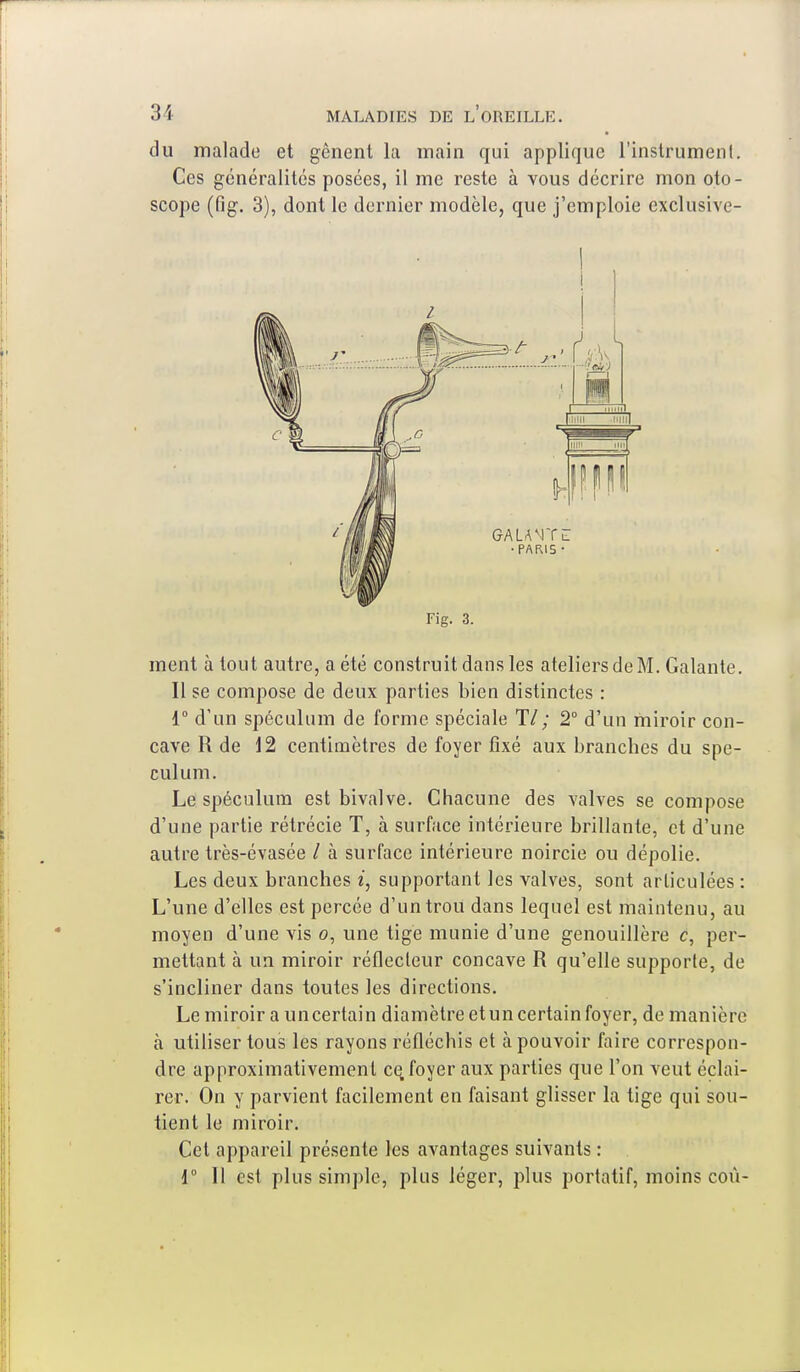 du malade et gênent la main qui applique l'instrumenl. Ces généralités posées, il me reste à vous décrire mon oto- scope (fig. 3), dont le dernier modèle, que j'emploie exclusive- h —:. n ;i ni • PARI5 • Fig. 3. ment à tout autre, a été construit dans les ateliers de M. Galante. Il se compose de deux parties bien distinctes : 1° d'un spéculum de forme spéciale 11 ; 2° d'un miroir con- cave R de 12 centimètres de foyer fixé aux branches du spé- culum. Le spéculum est bivalve. Chacune des valves se compose d'une partie rétrécie T, à surface intérieure brillante, et d'une autre très-évasée / à surface intérieure noircie ou dépolie. Les deux branches i, supportant les valves, sont articulées : L'une d'elles est percée d'un trou dans lequel est maintenu, au moyen d'une vis o, une tige munie d'une genouillère c, per- mettant à un miroir réflecteur concave R qu'elle supporte, de s'incliner dans toutes les directions. Le miroir a uncertain diamètre etun certain foyer, de manière à utiliser tous les rayons réfléchis et à pouvoir faire correspon- dre approximativement ce, foyer aux parties que l'on veut éclai- rer. On y parvient facilement en faisant glisser la tige qui sou- tient le miroir. Cet appareil présente les avantages suivants : 1° Il est plus simple, plus léger, plus portatif, moins coù-