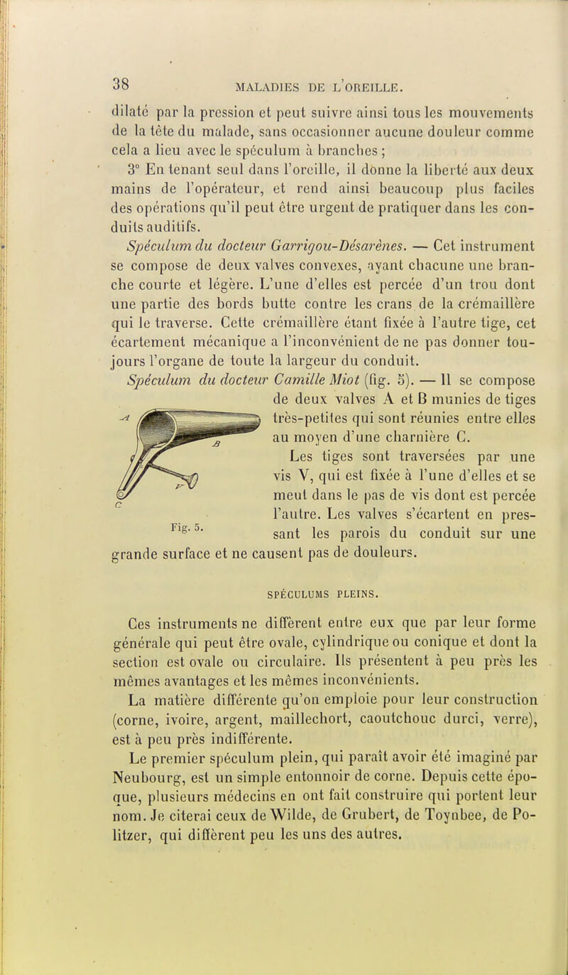 dilate par la pression et peut suivre ainsi tous les mouvements de la tête du malade, sans occasionner aucune douleur comme cela a lieu avec le spéculum à branches ; 3° En tenant seul dans l'oreille, il donne la liberté aux deux mains de l'opérateur, et rend ainsi beaucoup plus faciles des opérations qu'il peut être urgent de pratiquer dans les con- duits auditifs. Spéculum du docteur Garrigou-Désarènes. — Cet instrument se compose de deux valves convexes, ayant chacune une bran- che courte et légère. L'une d'elles est percée d'un trou dont une partie des bords butte contre les crans de la crémaillère qui le traverse. Cette crémaillère étant fixée à l'autre tige, cet écartement mécanique a l'inconvénient de ne pas donner tou- jours l'organe de toute la largeur du conduit. Spéculum du docteur Camille Miot (fig. 5). — 11 se compose de deux valves A et B munies de tiges très-petites qui sont réunies entre elles au moyen d'une charnière C. Les tiges sont traversées par une vis V, qui est fixée à l'une d'elles et se meut dans le pas de vis dont est percée l'autre. Les valves s'écartent en pres- sant les parois du conduit sur une grande surface et ne causent pas de douleurs. SPÉCULUMS PLEINS. Ces instruments ne diffèrent entre eux que par leur forme générale qui peut être ovale, cylindrique ou conique et dont la section est ovale ou circulaire. Ils présentent à peu près les mêmes avantages et les mêmes inconvénients. La matière différente qu'on emploie pour leur construction (corne, ivoire, argent, maillechort, caoutchouc durci, verre), est à peu près indifférente. Le premier spéculum plein, qui paraît avoir été imaginé par Neubourg, est un simple entonnoir de corne. Depuis cette épo- que, plusieurs médecins en ont fait construire qui portent leur nom. Je citerai ceux de Wilde, de Grubert, de Toynbee, de Po- litzer, qui diffèrent peu les uns des autres.