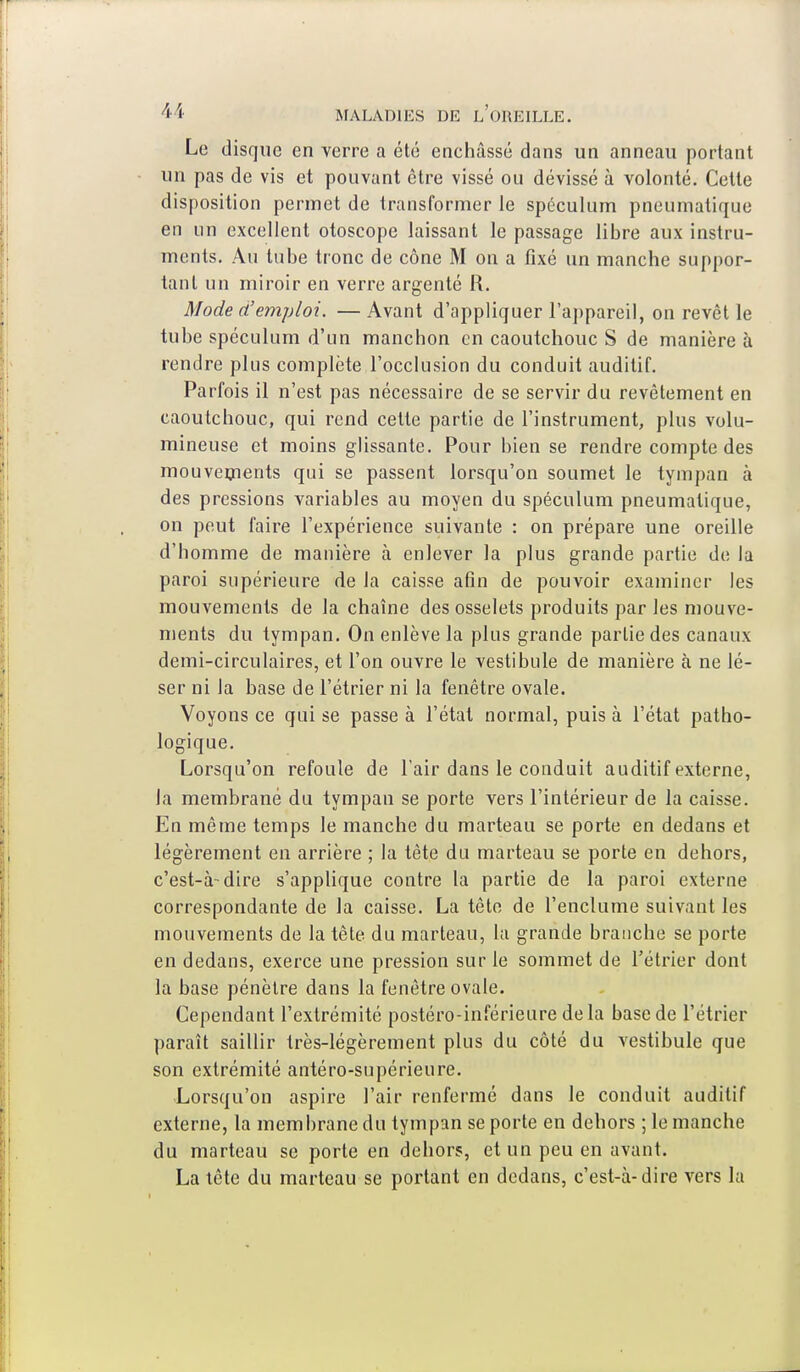 Le disque en verre a été enchâssé dans un anneau portant un pas de vis et pouvant être vissé ou dévissé à volonté. Cette disposition permet de transformer le spéculum pneumatique en un excellent otoscope laissant le passage libre aux instru- ments. Au tube tronc de cône M on a fixé un manche suppor- tant un miroir en verre argenté R. Mode d'emploi. — Avant d'appliquer l'appareil, on revêt le tube spéculum d'un manchon en caoutchouc S de manière à rendre plus complète l'occlusion du conduit auditif. Parfois il n'est pas nécessaire de se servir du revêtement en caoutchouc, qui rend cette partie de l'instrument, plus volu- mineuse et moins glissante. Pour bien se rendre compte des mouvements qui se passent lorsqu'on soumet le tympan à des pressions variables au moyen du spéculum pneumatique, on peut faire l'expérience suivante : on prépare une oreille d'homme de manière à enlever la plus grande partie de la paroi supérieure de la caisse afin de pouvoir examiner les mouvements de la chaîne des osselets produits par les mouve- ments du tympan. On enlève la plus grande partie des canaux demi-circulaires, et l'on ouvre le vestibule de manière à ne lé- ser ni la base de l'étrier ni la fenêtre ovale. Voyons ce qui se passe à l'état normal, puis à l'état patho- logique. Lorsqu'on refoule de l'air dans le conduit auditif externe, la membrane du tympan se porte vers l'intérieur de la caisse. En même temps le manche du marteau se porte en dedans et légèrement en arrière ; la tète du marteau se porte en dehors, c'est-à-dire s'applique contre la partie de la paroi externe correspondante de la caisse. La tête de l'enclume suivant les mouvements de la tête du marteau, la grande branche se porte en dedans, exerce une pression sur le sommet de l'étrier dont la base pénètre dans la fenêtre ovale. Cependant l'extrémité postéro-inférieure delà base de l'étrier paraît saillir très-légèrement plus du côté du vestibule que son extrémité antéro-supérieure. Lorsqu'on aspire l'air renfermé dans le conduit auditif externe, la membrane du tympan se porte en dehors ; le manche du marteau se porte en dehors, et un peu en avant. La tête du marteau se portant en dedans, c'est-à-dire vers la