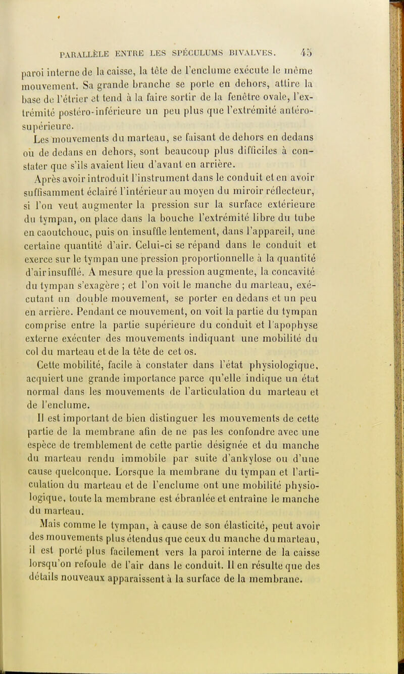 paroi interne de la caisse, la tète de l'enclume exécute le même mouvement. Sa grande branche se porte en dehors, attire la base de rétrier et tend à la faire sortir de la fenêtre ovale, l'ex- trémité postéro-inférieure un peu plus que l'extrémité anléro- supérieure. Les mouvements du marteau, se faisant de dehors en dedans où de dedans en dehors, sont beaucoup plus difficiles à con- stater que s'ils avaient lieu d'avant en arrière. Après avoir introduit l'instrument dans le conduit et en avoir suffisamment éclairé l'intérieur au moyen du miroir réflecteur, si l'on veut augmenter la pression sur la surface extérieure du tympan, on place dans la bouche l'extrémité libre du tube en caoutchouc, puis on insuffle lentement, dans l'appareil, une certaine quantité d'air. Celui-ci se répand dans le conduit et exerce sur le tympan une pression proportionnelle à la quantité d'air insufflé. A mesure que la pression augmente, la concavité du tympan s'exagère ; et l'on voit le manche du marteau, exé- cutant un double mouvement, se porter en dedans et un peu en arrière. Pendant ce mouvement, on voit la partie du tympan comprise entre la partie supérieure du conduit et l'apophyse externe exécuter des mouvements indiquant une mobilité du col du marteau et de la tète de cet os. Cette mobilité, facile à constater dans l'état physiologique, acquiert une grande importance parce qu'elle indique un état normal dans les mouvements de l'articulation du marteau et de l'enclume. Il est important de bien distinguer les mouvements de cette partie de la membrane afin de ne pas les confondre avec une espèce de tremblement de cette partie désignée et du manche du marteau rendu immobile par suite d'ankylose ou d'une cause quelconque. Lorsque la membrane du tympan et l'arti- culation du marteau et de l'enclume ont une mobilité physio- logique, toute la membrane est ébranlée et entraîne le manche du marteau. Mais comme le tympan, à cause de son élasticité, peut avoir des mouvements plus étendus que ceux du manche du marteau, il est porté plus facilement vers la paroi interne de la caisse lorsqu'on refoule de l'air dans le conduit, lien résulte que des détails nouveaux apparaissent à la surface de la membrane.