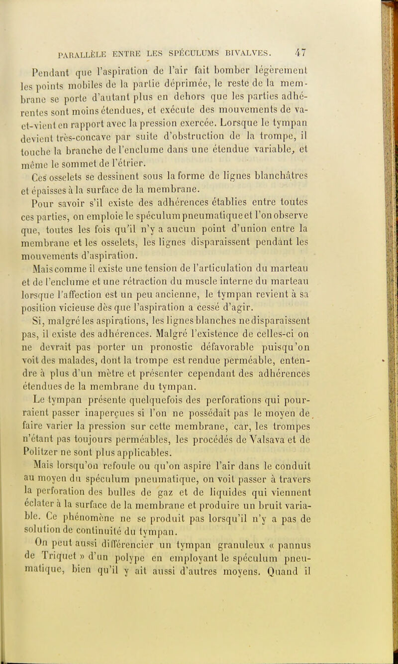 Pendant que l'aspiration de l'air fait bomber légèrement les points mobiles de la partie déprimée, le reste de la mem- brane se porte d'autant plus en dehors que les parties adhé- rentes sont moins étendues, et exécute des mouvements de va- et-vient en rapport avec la pression exercée. Lorsque le tympan devient très-concave par suite d'obstruction de la trompe, il touche la branche de l'enclume dans une étendue variable, et même le sommet de l'étrier. Ces osselets se dessinent sous la forme de lignes blanchâtres et épaisses à la surface de la membrane. Pour savoir s'il existe des adhérences établies entre toutes ces parties, on emploie le spéculum pneumatique et l'on observe que, toutes les fois qu'il n'y a aucun point d'union entre la membrane et les osselets, les lignes disparaissent pendant les mouvements d'aspiration. Mais comme il existe une tension de l'articulation du marteau et de l'enclume et une rétraction du muscle interne du marteau lorsque l'affection est un peu ancienne, le tympan revient à sa position vicieuse dès que l'aspiration a cessé d'agir. Si, malgré les aspirations, les lignes blanches ne disparaissent pas, il existe des adhérences. Malgré l'existence de celles-ci on ne devrait pas porter un pronostic défavorable puisqu'on voit des malades, dont la trompe est rendue perméable, enten- dre à plus d'un mètre et présenter cependant des adhérences étendues de la membrane du tympan. Le tympan présente quelquefois des perforations qui pour- raient passer inaperçues si l'on ne possédait pas le moyen de faire varier la pression sur cette membrane, car, les trompes n'étant pas toujours perméables, les procédés de Valsava et de Politzer ne sont plus applicables. Mais lorsqu'on refoule ou qu'on aspire l'air dans le conduit au moyen du spéculum pneumatique, on voit passer à travers la perforation des bulles de gaz et de liquides qui viennent éclater à la surface de la membrane et produire un bruit varia- ble. Ce phénomène ne se produit pas lorsqu'il n'y a pas de solution de continuité du tympan. On peut aussi différencier un tympan granuleux « pannus de 1 riquet » d'un polype en employant le spéculum pneu- matique, bien qu'il y ait aussi d'autres moyens. Quand il