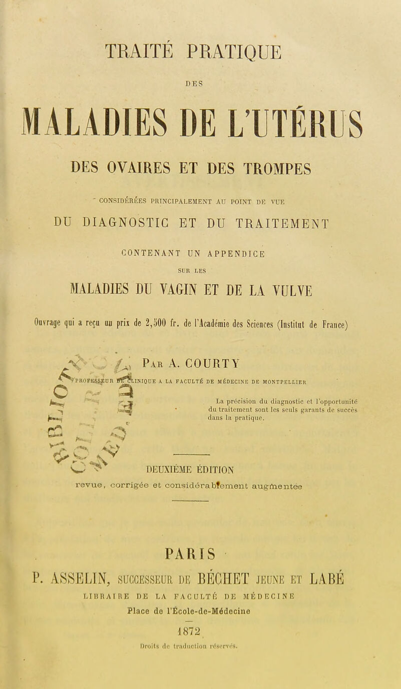 DES MALADIES DE LTTÉRUS DES OVAIRES ET DES TROMPES  CONSIDÉRÉES PRINCIPALEMENT AU POINT DE VUE DU DIAGNOSTIC ET DU TRAITEMENT CONTENANT UN APPENDICE Sun LES MALADIES DU VAGIN ET DE LA VULVE Ouvrage qui a reçu uu prix de 2,300 fr. de l'Académio des Sciences (Institut de France) JS' J f^s Par a. COURTY ^^PROFESg^Un Dt^tlNIQUE A LA FACULTÉ DE MÉDECINE DE MONTPELLIER c a ■*«( ■'^'^ précision du diagnostic et l'opportunité .  traitement sont les seuls ^'.irants de succès dans la pratique. DEUXIEME EDITION revue, corrigée et considérabtement aueftientée PARIS P. ASSELIN, sacGESSEUR de BÉÇHET jeune et LABÉ LIBRAIRE DE LA FACULTÉ DE MÉDECINE Place de l'École-de-Médecine d872, Droits de traduction réservés.