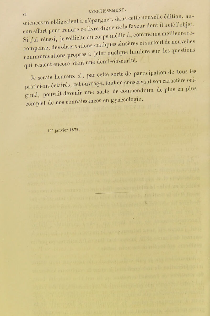 , . ,innc rollenouvelle édition, au- sciences m'obligeaient a ^P-^- ;, (•un effort pour rendre ce livre cligne ac la la SU' ussi, je sollicite dn corps médical, comme ma medlence re- ! leZd sobservationscritiquessincèresetsurtou denonvelles c„7m.mi;ations propres à jeter ,ucl,«e lumière sur les ,uest,ons qui restent encore dans une demi-obscunte. Je serais heureux si, par cette sorte de participation de tons les praticiens éclairés, cet ouvrage, tout en conservant son ca™ctere or,- Lal, pouvait devenir une sorte de compendium déplus en plus complet de nos connaissances en gynécologie. 1er janvier 1872.