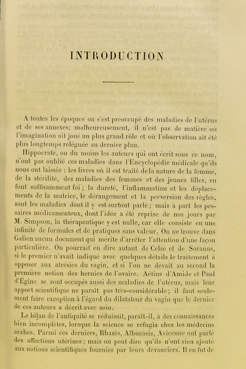 INTRODUCTION A toutes les époques on s'est préoccupé des maladies de l'utérus et de ses annexes; malheureusement, il n'est pas de matière où l'imagination ait joué un plus grand rôle et où l'observation ait été plus longtemps reléguée au dernier plan, Hippocrate, ou du moins les auteurs qui ont écrit sous ce nom, n'ont pas oublié ces maladies dans l'Encyclopédie médicale qu'ils nous ont laissée : les livres où il est traité delà nature de la femme, de la stérilité, des maladies des femmes et des jeunes filles, en font suffisamment foi'; la dureté, l'inflammation et les déplace- ments de la matrice, le dérangement et la perversion des règles, H sont les maladies dont il y est surtout parlé ; mais à part les pes- saires médicamenteux, dont l'idée a été reprise de nos jours par M. Simpson, la thérapeutique y est nulle, car elle consiste en une infinité de formules et de pratiques sans valeur. On ne trouve dans Galien aucun document qui mérite d'arrêter l'attention d'une façon particulière. On pourrait en dire autant de Celse et de Soranus, si le premier n'avait indiqué avec quelques détails le traitement à opposer aux atrésies du vagin, et si l'on ne devait au second la première notion des hernies de l'ovaire. Aétius d'Amide et Paul d'Egine se sont occupés aussi des maladies de l'utérus, mais leur apport scientifique ne paraît pas très-considérable ; il faut seule- ment faire exception à l'égard du dilatateur du vagiji que le dernier de ces auteurs a décrit avec soin. Le bilan de l'antiquité se réduisait, paraît-il, à des connaissances bien incomplètes, lorsque la science se réfugia chez les médecins arabes. Parmi ces derniers, Rhazès, Albucasis, Avicenne ont parlé des nffections utérines; maison i)eut dire qu'ils n'ont rien ajouté aux notions scientifiques fournies par leurs devanciers, lien lut de