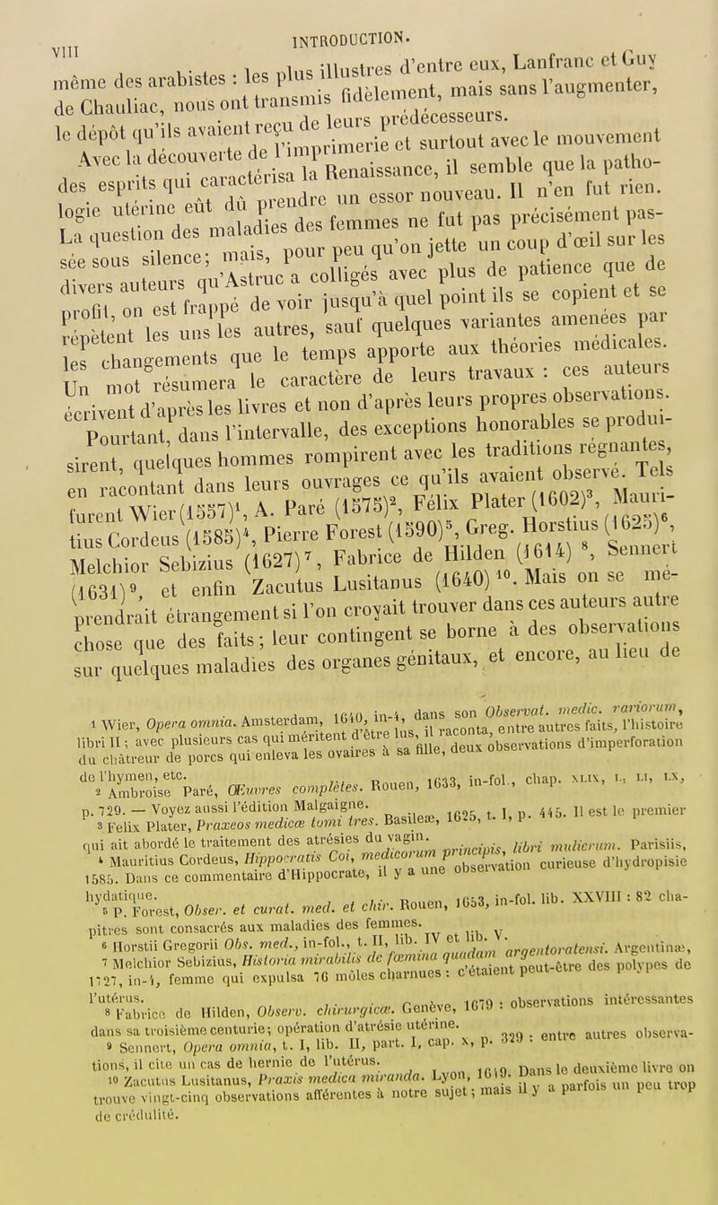 . 1 1 ,c ;ii,i<;trps d'entre eux, Lanfranc et Guy des ''^P':^'!'.^' f J,, „„ essor nouveau. 11 n'en fut rien. log,e uta-ine eut P';™^^^^ t^t pas précisément pas- La .lueslion des  '^d' . \„ d'œil sur les séesous s'avec'plus de patience que de 'n Te^srfrappt de voir usq»a quel point ils se copient et se tènt 1 s u ' es antres, 'saut quelques «riantes amenées par es cto'emcnts que le temps apporte aux théories médicales les clian„e 11 i j ^^^^^ travaux : ces auteurs rcrMV;::Xli™sTrd'aprés .em-s propres observations. Pourtant dans l'inlervalle, des exceptions honorables se produi- sirent quques hommes rompirent avec les traditions régnante „ ra ontanl dans leurs «-rages ce qu ils avaien observe^ Te furent Wier(1551)', A. Paré (1578)', Fel.x Plater (1602) , Mau us Cordens (158B)., Pierre Forest (^^^^Op-^^^f^^ (^«25 ; Melchior Sebizius (1627)', Fabrice H' (îj'*' ; ^^'^ (i63n» et enfin Zacutus Lusitanus (1640) ««. Mais on se n e prendrait étrangement si l'on croyait trouver dans ces auteurs autre chose que des faits ; leur contingent se borne à des obsenalion sui quelques maladi;s des organes génitaux, et encore, au lieu de , Wi». op.™ .01. ^ libri 11 ; avec i.la,ie»rs es qu, m ment de i. las, .aço . a'imperfora.ion ilu eliiueut (le poi-cs qui enleva les ovaires i sa Mie, ceux « (le l'hymen, etc. în.fni cliai). M.i\, i-, i-i. i-i, ■2 Ambi-oise Pavé, OKnvres complètes. Rouen, 11.33, in-fol., cuap. p. 729. - Voyez aussi l'édition Malgaigue. , premier 3 Félix Plater, Praxeos medicœ tmii ires. Basileœ, lb-!5, i, P qui ait abordé le traitement des atre^sies da vagin. ^• Parisiis. . Maufitius Cordeus, Hipporrans CoU 'nedœjW^^ d'hydropisie 1585. Dans ce commentaire d'Hippocrate, il y a une obsenatio hvdaliciue. , , . t> tr.k-x in-fol lib. XXVIII : 82 clia- 5 P. Forest, Ohser. et curât, med. et dur. Rouen, 1G53, in loi. pitres sont consacrés aux maladies des femmes. 6 Ilorstii Gregorii Obs. med., in-fol., t. 1'^. et . u. • , Argentine, 7 Melchior Sebizius. Hisiorta rmrabtUs de f'^ ^ ?Snt Jeut-être des polypes de n27,in-'i, femme qui expulsa 10 môles charnues : c étaient peui « l'utérus. , . • ro.iivo 1R7C| • observations intéressantes 8 Fabrice de Hilden, Observ. chirurgical. Genève, lùU • oubei> dans sa tmisièmecenturie; opération d'atrésic utérine. . e„tre autres observa- » Sennert, Opéra omnici, t. I, lib. II, part. I, cap. x, p. 32J . entre tiens, il ciie un cas de liernie de l'utérus. deuxième livre on 10 Zacutus Lusitanus, Prax,s medica miranda L o^i ^GiO. Dans trouve vingt-cinq observations afférentes à notre sujet ; mais u J a paiiu i de crédulité.