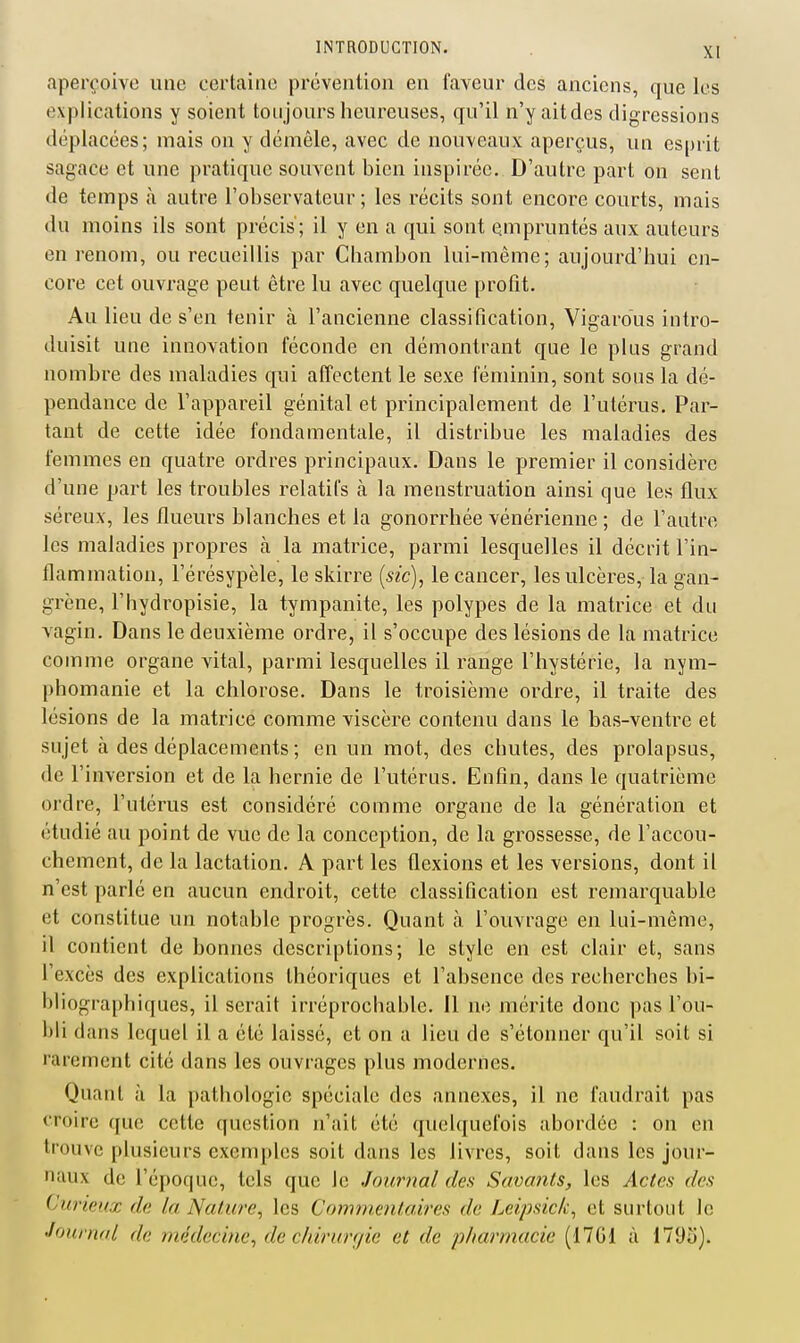 aperçoive une certaine prévention en faveur des anciens, que les explications y soient toujours heureuses, qu'il n'y aitdes digressions déplacées; mais on y démôle, avec de nouveaux aperçus, un esprit sagace et une pratique souvent bien inspirée. D'autre part on sent de temps à autre l'observateur; les récits sont encore courts, mais du moins ils sont précis'; il y en a qui sont empruntés aux auteurs en renom, ou recueillis par Chambon lui-même; aujourd'hui en- core cet ouvrage peut être lu avec quelque profit. Au lieu de s'en tenir à l'ancienne classification, Vigardus intro- duisit une innovation féconde en démontrant que le plus grand nombre des maladies qui affectent le sexe féminin, sont sous la dé- pendance de l'appareil génital et principalement de l'utérus. Par- tant de cette idée fondamentale, il distribue les maladies des femmes en quatre ordres principaux. Dans le premier il considère d'une part les troubles relatifs à la menstruation ainsi que les flux séreux, les flueurs blanches et la gonorrhée vénérienne ; de l'autre les maladies propres à la matrice, parmi lesquelles il décrit l'in- flammation, l'érésypèle, le skirre [sic), le cancer, les ulcères, la gan- grène, l'bydropisie, la tympanite, les polypes de la matrice et du vagin. Dans le deuxième ordre, il s'occupe des lésions de la matrice comme organe vital, parmi lesquelles il range l'hystérie, la nym- phomanie et la chlorose. Dans le troisième ordre, il traite des lésions de la matrice comme viscère contenu dans le bas-ventre et sujet à des déplacements ; en un mot, des chutes, des prolapsus, de l'inversion et de la hernie de l'utérus. Enfin, dans le quatrième ordre, l'utérus est considéré comme organe de la génération et étudié au point de vue de la conception, de la grossesse, de l'accou- chement, de la lactation. A part les flexions et les versions, dont il n'est parlé en aucun endroit, cette classification est remarquable et constitue un notable progrès. Quant à l'ouvrage en lui-même, il contient de bonnes descriptions; le style en est clair et, sans l'excès des explications théoriques et l'absence des recberches bi- bliographiques, il serait irréprochable. 11 ne mérite donc pas l'ou- bli dans lequel il a été laissé, et on a lieu de s'étonner qu'il soit si rarement cité dans les ouvrages plus modernes. Quant à la pathologie spéciale des annexes, il ne faudrait pas croire que cette question n'ait été quelquefois abordée : on en trouve plusieurs exemples soit dans les livres, soit dans les jour- naux de l'époque, tels que le Journal des Savaiits, les Actes des Curieux de la Nature^ les Comnientaires de Leipsick^ et surtout le Journal de médecine^ de chirur(/ie et de pharmacie (17G1 à 179o).