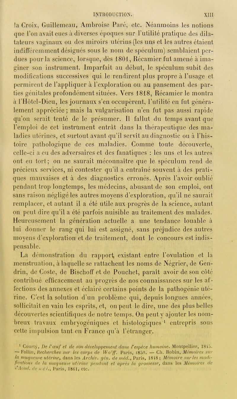 la Croix, Guillemcaii, Ambroise Parô, etc. Néanmoins les notions qne l'on avait eues à diverses époques sur l'utilité pratique des dila- tateui's vaginaux ou des miroirs utérins (les uns et les autres étaient indifîércmment désignés sous le nom de spéculum) semblaient per- dues pour la science, lorsque, dès 1801, Récamier fut amené à ima- giner son instrument. Imparfait au dél)ut, le spéculum subit des modifications successives qui le rendirent plus propre à l'usage et permirent de l'appliquer à l'exploration ou au pansement des par- ties génitales profondément situées. Vers 1818, Récamier le montra à l'Hôtel-Dieu, les journaux s'en occupèrent, l'utilité en fut généra- lement appréciée ; mais la vulgarisation n'en fut pas aussi rapide qu'on serait tenté de le présumer. Il fallut du temps avant que l'emploi de cet instrument entrât dans la thérapeutique des ma- ladies utérines, et surtout avant qu'il servît au diagnostic ou à l'his- toire pathologique de ces maladies. Comme toute découverte, celle-ci a eu des adversaires et des fanatiques : les uns et les autres ont eu tort; on ne saurait méconnaître que le spéculum rend de précieux services, ni contester qu'il a entraîné souvent à des prati- ques mauvaises et à des diagnostics erronés. Après l'avoir oublié pendant trop longtemps, les médecins, abusant de son emploi, ont sans raison négligé les autres moyens d'exploration, qu'il ne saurait remplacer, et autant il a été utile aux progrès de la science, autant on peut dire qu'il a été parfois nuisible au traitement des malades. Heureusement la génération actuelle a une tendance louable à lui donner le rang qui lui est assigné, sans préjudice des autres moyens d'exploration et de traitement, dont le concours est indis- pensable. La démonstration du rapporl, existant entre l'ovulation et la menstruation, à laquelle se rattachent les noms de Négrier, de Gen- drin, de Coste, de BischofT et de Pouchet, paraît avoir de son côté contrihué efficacement au progrès de nos connaissances sur les af- fections des annexes et éclairé certains points de la pathogénie uté- rine. C'est la solution d'un problème qui, depuis longues années, sollicitait en vain les esprits, et, on peut le dire, une des plus belles découvertes scientifiques de notre temps. On peut y ajouter les nom- breux travaux embryogéniques et histologiques ' entrepris sous celte impulsion tant en France qu'à l'étranger. ' Coiirty, De l'œuf et du son développeinanl dans l'espèce humuine. MoiUpelliGr, 18i.). — Kolliti, liecherches siu- les corps de VVo'ff. Paris, I85i). — Cli. Hobin, Mémoires sur la muiiueu^e utérine, dans les Arcliiv. r/én. de riiéd., Paris, 18 i8 ; Mémoire sur les modi- ficfttioni de ta muquiiuie utérine pendant et après la grossesse, dans les Mémoires de t'.lccd. (!,: „ ù /., Paris, 1801, etc.