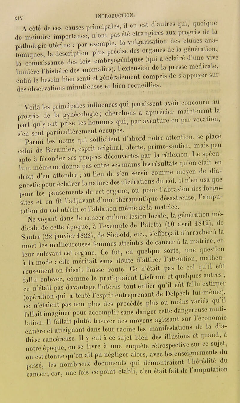 ^ Côté de ces causes principales, il en est d'autres qui, quoique de moindre importance, n'ont pas été étrangères aux progrès de la pathologie utérine : par exemple, la vulgarisation des études ana- Lniques, la description plus précise des organes de la génération, ; connaissance des lois embryogéniques (qui a éclaire d une .1^ lumière l'histoire des anomalies), l'extension de la presse médicale, enfin le besoin bien senti et généralement compris de s appuyer sur des observations minutieuses et bien recueillies. Voilà les principales influences qui paraissent avoir concouru au progrès de la gynécologie; cherchons à apprécier maintenant la part qu'y ont prise les hommes qui, par aventure ou par vocation, s'en sont particulièrement occupés. Parmi les noms qui sollicitent d'abord notre attention, se place celui de Récamier, esprit original, alerte, prime-sautier, mais peu apte à féconder ses propres découvertes par la réûexion. Le spécu- lum même ne donna pas entre ses mains les résultats qu on était en droit d'en attendre ; au lieu de s'en servir comme moyen de dia- gnostic pour éclairer la nature des ulcérations du col, il n en usa que pour les pansements de cet organe, ou pour l'abrasion des fongo- sités et en fit l'adjuvant d'une thérapeutique désastreuse, l ampu- tation du col utérin et l'ablation même de la matrice. Ne voyant dans le cancer qu'une lésion locale, la génération mé- dicale de cette époque, à l'exemple de Paletta (10 avril 1812), de Sauter (22 janvier 1822), de Siebold, etc., s'efTorçait d'arracher a la mort les malheureuses femmes atteintes de cancer à la matrice en leur enlevant cet organe. Ce fut, en quelque sorte, une question à la mode : elle méritait sans doute d'attirer l'attention, ma heu- reusement on faisait fausse route. Ce n'était pas le col qu il eut fallu enlever, comme le pratiquaient Lisfranc et quelques autres; ce n'était pas davantage l'utérus tout entier qu'il eût fallu extirper (opération qui a tenté l'esprit entreprenant de Delpcch lui-même), ce n'étaient pas non plus des procédés plus ou moins varies qu il fallait imaginer pour accomplir sans danger cette dangereuse muti- lation. Il fallait plutôt trouver des moyens agissant sur l'économie entière et atteignant dans leur racine les manifestations de la dia- thèse cancéreuse. Il y eut à ce sujet bien des illusions et quand, a notre époque, on se livre à une enquête rétrospective sur ce sujet, on est étonné qu'on ait pu négliger alors, avec les enseignements du passé les nombreux documents qui démontraient l'befcditc du cancer; car, une fois ce point établi, c'en était fait de l'amputation