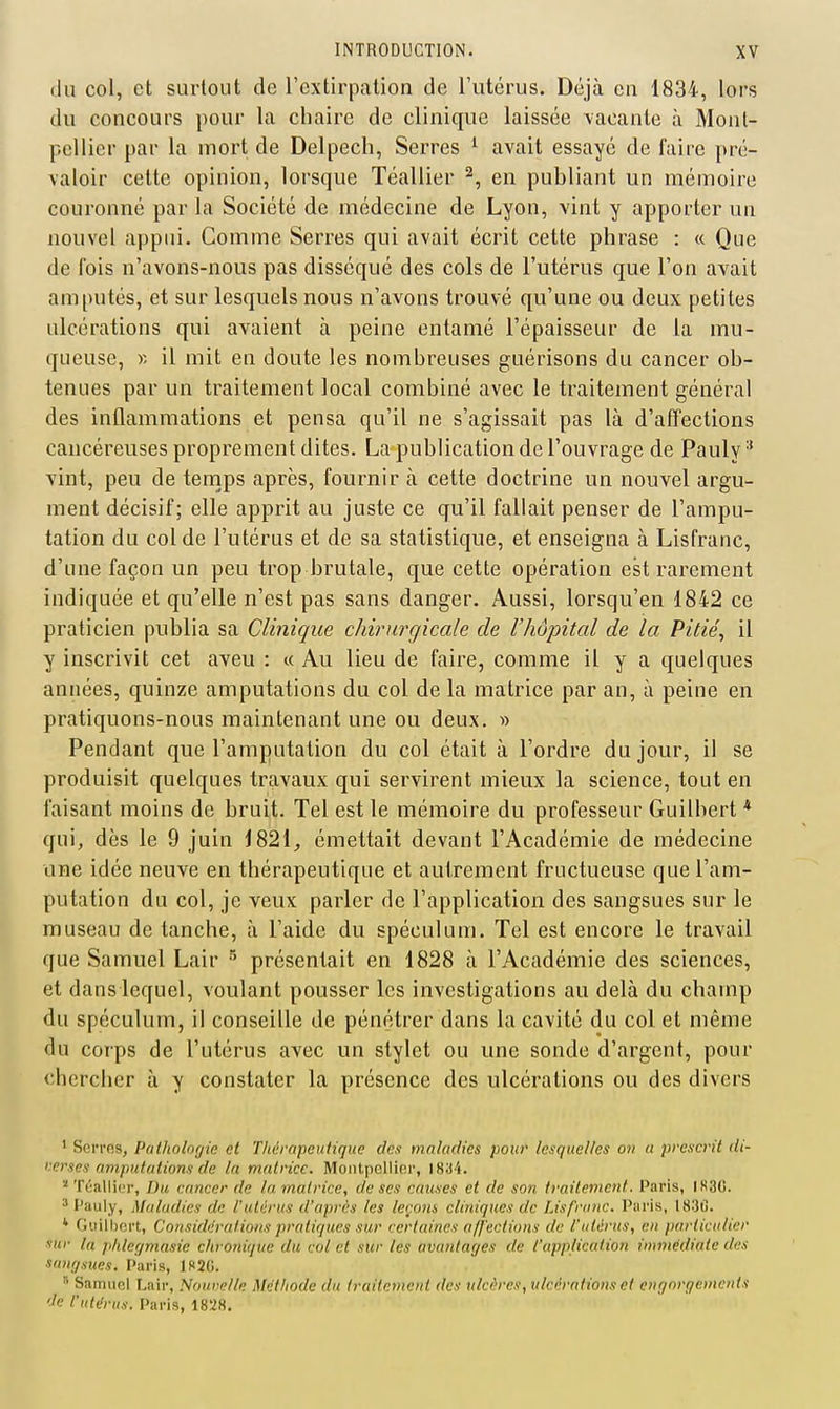 (lu col, et surtout de l'extirpation de l'utérus. Déjà en 1834, lors du concours pour la chaire de clinique laissée vacante à Mont- pellier par la mort de Delpecli, Serres ^ avait essayé de faire pré- valoir cette opinion, lorsque Téallier ^, en publiant un mémoire couronné par la Société de médecine de Lyon, vint y apporter un nouvel appui. Comme Serres qui avait écrit cette phrase : « Que de fois n'avons-nous pas disséqué des cols de l'utérus que l'on avait amputés, et sur lesquels nous n'avons trouvé qu'une ou deux petites ulcérations qui avaient à peine entamé l'épaisseur de la mu- queuse, y. il mit en doute les nombreuses guérisons du cancer ob- tenues par un traitement local combiné avec le traitement général des inflammations et pensa qu'il ne s'agissait pas là d'affections cancéreuses proprement dites. La publication de l'ouvrage de Pauly vint, peu de tenips après, fournir à cette doctrine un nouvel argu- ment décisif; elle apprit au juste ce qu'il fallait penser de l'ampu- tation du col de l'utérus et de sa statistique, et enseigna à Lisfranc, d'une façon un peu trop brutale, que cette opération est rarement indiquée et qu'elle n'est pas sans danger. Aussi, lorsqu'on 1842 ce praticien publia sa Clinique chirurgicale de l'hôpital de la Pitié, il y inscrivit cet aveu : « Au lieu de faire, comme il y a quelques années, quinze amputations du col de la matrice par an, à peine en pratiquons-nous maintenant une ou deux. » Pendant que l'amputation du col était à l'ordre du jour, il se produisit quelques travaux qui servirent mieux la science, tout en faisant moins de bruit. Tel est le mémoire du professeur Guilbert * qui, dès le 9 juin 1821^ émettait devant l'Académie de médecine une idée neuve en thérapeutique et autrement fructueuse que l'am- putation du col, je veux parler de l'application des sangsues sur le museau de tanche, à l'aide du spéculum. Tel est encore le travail que Samuel Lair ^ présentait en 1828 à l'Académie des sciences, et dans lequel, voulant pousser les investigations au delà du champ du spéculum, il conseille de pénétrer dans la cavité du col et même du corps de l'utérus avec un stylet ou une sonde d'argent, pour chercher à y constater la présence des ulcérations ou des divers ' Serres, Pathologie et Thérapeutique des maladies pour lesquelles on a prescrit di- nerses amputations de la matrice. Montpellier, 18a4. Téallier, Du cancer de la matrice, de ses causes et de son traitement, Paris, IS3C. ' Pauly, Maladies de l'utérus d'après les leçons cliniques de Lisfranc. Paris, 1830. ' Guilbert, Considérations pratiques sur certaines a//'eciions de l'utérus, en particulier sur la pldegmasie chronique du col et sur les avantages de l'application immédiate des sangsices. Paris, lS<2(i.  Samuel Lair, Nounelle Méthode du traitement des ulcères, ulcérations et engorgements 'Je l'utérus. Paris, 1828.