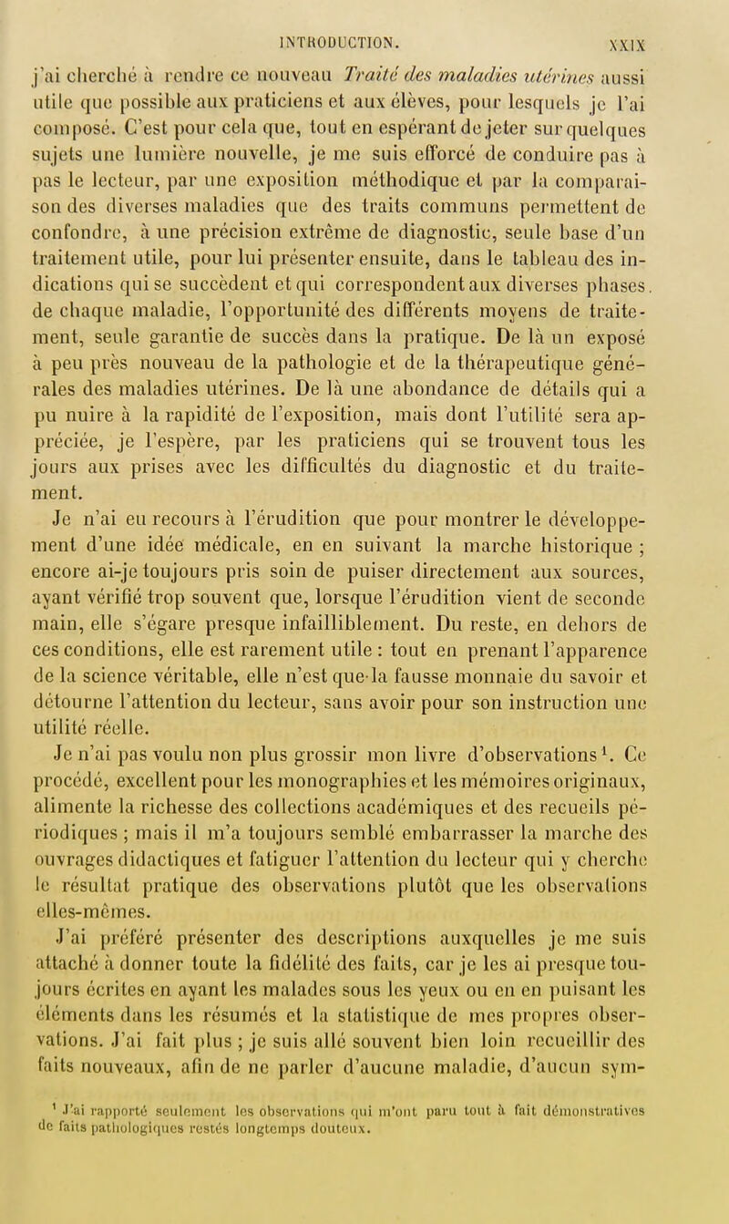 j'ai cherclié à rendre ce nouveau Traite des maladies utérines aussi utile que possible aux praticiens et aux élèves, pour lesquels je l'ai composé. C'est pour cela que, tout en espérant de jeter sur quelques sujets une lumière nouvelle, je me suis efforcé de conduire pas à pas le lecteur, par une exposition méthodique et par la comparai- son des diverses maladies que des traits communs pei-mettent de confondre, à une précision extrême de diagnostic, seule base d'un traitement utile, pour lui présenter ensuite, dans le tableau des in- dications qui se succèdent et qui correspondent aux diverses phases, de chaque maladie, l'opportunité des différents moyens de traite- ment, seule garantie de succès dans la pratique. De là un exposé à peu près nouveau de la pathologie et de la thérapeutique géné- rales des maladies utérines. De là une abondance de détails qui a pu nuire à la rapidité de l'exposition, mais dont l'utilité sera ap- préciée, je l'espère, par les praticiens qui se trouvent tous les jours aux prises avec les difficultés du diagnostic et du traite- ment. Je n'ai eu recours à l'érudition que pour montrer le développe- ment d'une idée médicale, en en suivant la marche historique ; encore ai-je toujours pris soin de puiser directement aux sources, ayant vérifié trop souvent que, lorsque l'érudition vient de seconde main, elle s'égare presque infailliblement. Du reste, en dehors de ces conditions, elle est rarement utile : tout en prenant l'apparence de la science véritable, elle n'est que-la fausse monnaie du savoir et détourne l'attention du lecteur, sans avoir pour son instruction une utilité réelle. Je n'ai pas voulu non plus grossir mon livre d'observations ^ Ce procédé, excellent pour les monographies et les mémoires originaux, alimente la richesse des collections académiques et des recueils pé- riodiques ; mais il m'a toujours semblé embarrasser la marche des ouvrages didactiques et fatiguer l'attention du lecteur qui y cherche le résultat pratique des observations plutôt que les observations elles-mêmes. J'ai préféré présenter des descriptions auxquelles je me suis attaché à donner toute la fidélité des faits, car je les ai presque tou- jours écrites en ayant les malades sous les yeux ou en en puisant les éléments dans les résumés et la statistique de mes propres obser- vations. J'ai fait plus ; je suis allé souvent bien loin recueillir des faits nouveaux, afin de ne parler d'aucune maladie, d'aucun sym- ' J'ai rapporté sculnmont los observations (|ui m'ont paru tout îi fait démonstratives lie faits patliologi(iues restés longtemps douteux.