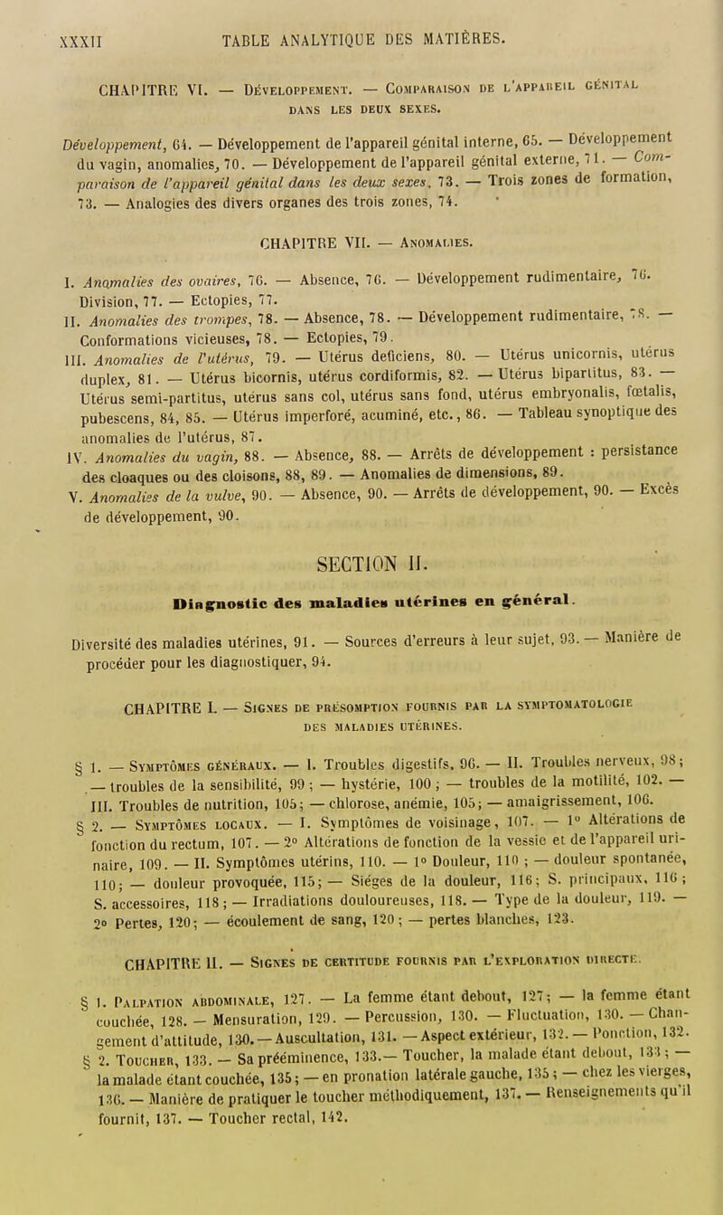 CHAPITRE VI. — Développement. — Comparaison de l'appaheil génital DANS LES DEUX SEXES. Développement, G4. — Développement de l'appareil génital interne, 65. — Développement du vagin, anomalies^ 70. — Développement de l'appareil génital externe, 71. — Com- paraison de l'appareil génital dans les deux sexes, 73. — Trois ïones de formation, 73. — Analogies des divers organes des trois zones, 74. CHAPITRE VU. — Anomalies. I. Anomalies des ovaires, 7G. — Absence, 7G. — Développement rudimenlaire, 70. Division, 77. — Ectopies, 77. II. Anomalies des trompes, 78. — Absence, 78. ~ Développement rudimentaire, :R. — Conformations vicieuses, 78. — Ectopies, 79. III. Anomalies de Vutérus, 79. — Utérus deficiens, 80. — Utérus unicornis, utérus duplex, 81. — Utérus bicornis, utérus cordiformis, 82. — Utérus biparlitus, 83. — Utérus semi-partitus, utérus sans col, utérus sans fond, utérus embryonalis, fœtalis, pubescens, 84, 85. - Utérus imperforé, acuminé, etc., 86. - Tableau synoptique des anomalies de l'utérus, 87. IV. Anomalies du vagin, 88. — Absence, 88. — Arrêts de développement : persistance des cloaques ou des cloisons, 88, 89. — Anomalies de dimensions, 89. V. Anomalies de la vulve, 90. — Absence, 90. — Arrêts de développement, 90. — Excès de développement, 90. SECTION II. DiRgnostic des maladieit utérines en général. Diversité des maladies utérines, 91. — Sources d'erreurs à leur sujet, 93. — Manière de procéder pour les diagnostiquer, 94. CHAPITRE I. — Signes de présomption fournis par la symptomatologie DES MALADIES UTÉRINES. § 1. — Symptômes généraux. — I. Troubles digestifs, 96. — II. Troubles nerveux, 98; — troubles de la sensibilité, 99; — hystérie, 100; — troubles de la motilité, 102. — III. Troubles de nutrition, 105; — chlorose, anémie, 105; — amaigrissement, 106. g 2. Symptômes locaux. — I. Symptômes de voisinage, 107. — 1 Altérations de fonction du rectum, 107. — 2» Altérations de fonction de la vessie et de l'appareil uri- naire, 109. — II. Symptômes utérins, 110. — 1» Douleur, lin ; — douleur spontanée, 110; — douleur provoquée, 115; — Sièges de la douleur, 116; S. principaux, 116; S. accessoires, 118 ; — Irradiations douloureuses, 118. — Type de la douleur, 119. — 20 Pertes, 120; — écoulement de sang, 120; — pertes blanches, 123. CHAPITRE II. — Signes de certitude fournis par l'exploration uiuectiî. § 1. Palpation abdominale, 127. — La femme étant debout, 127; — la femme étant couchée, 128. - Mensuration, 129. — Percussion, 130. - Fluctuation, 130. — Chan- gement d'attitude, 130.-Auscultation, 131. - Aspect extérieur, 132. - Ponction, 132. g 2. Toucher, 133. - Sa prééminence, 133.- Toucher, la malade étant debout, 131; — la malade étant couchée, 135 ; - en pronalion latérale gauche, 135 ; - chez les vierges, 130. - Manière de pratiquer le toucher méthodiquement, 137. - Renseignements qu'il fournit, 137. — Toucher rectal, 142.
