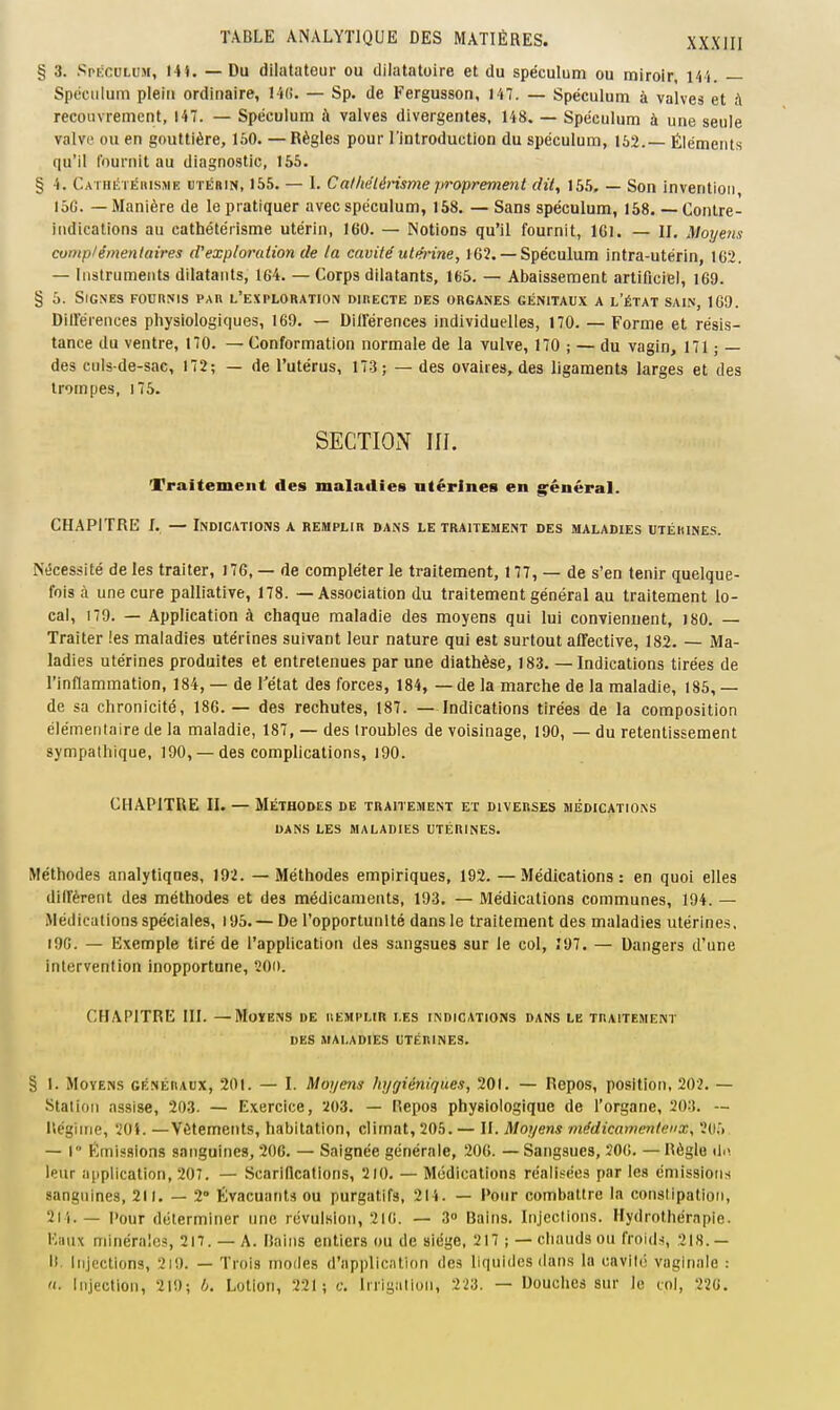 § 3. Spéculum, Hi. — Du dilatateur ou dilatatoire et du spéculum ou miroir, 144. Spéculum plein ordinaire, 14(i. — Sp. de Fergusson, 147. — Spéculum à valves et à recouvrement, 147. — Spéculum à valves divergentes, 148. — Spéculum à une seule valVL' ou en gouttière, 160. —Règles pour l'introduction du spéculum, 152.— Éléments qu'il fournit au diagnostic, 165. § 4. Cathétéhisme utérin, 155. — 1. Calkélérisme proprement dit, 155, — Son invention 16G. — Manière de le pratiquer avec spéculum, 158. — Sans spéculum, 158. — Contre- indications au cathétérisme utérin, 160. — Notions qu'il fournit, IGl. — II. Moyens comp/émenlaires d'exploration de la cavité' utmne, 162.— Spéculum intra-utérin, 162. — Instruments dilatants, 164. — Corps dilatants, 165. — Abaissement artificiel, 169. § 5. Signes fournis par l'exploration directe des organes génitaux a l'état sain, 160. Dillerences physiologiques, 169. — Dillerences individuelles, 170. — Forme et résis- tance du ventre, 170. — Conformation normale de la vulve, 170 ; — du vagin, 171 ; — des culs de-sac, 172; — de l'utérus, 173; — des ovaires, des ligaments larges et des trompes, 176. SECTION III. Traitement des maladies utérines en g^énéral. CHAPITRE I. — Indications a remplir dans le traitement des maladies utérines. Nécessité de les traiter, 176, — de compléter le traitement, 177, — de s'en tenir quelque- fois à une cure palliative, 178. — Association du traitement général au traitement lo- cal, 179. — Application à chaque maladie des moyens qui lui convienuent, I80. — Traiter les maladies utérines suivant leur nature qui est surtout affective, 182. — Ma- ladies utérines produites et entretenues par une diathèse, 183. — Indications tirées de l'inflammation, 184, — de l'état des forces, 184, — de la marche de la maladie, 185, — de sa chronicité, 186. — des rechutes, 187. —Indications tirées de la composition élémentaire de la maladie, 187, — des troubles de voisinage, 190, — du retentissement sympathique, 190, — des complications, 190. CHAPITRE II. — Méthodes de traitement et diverses médications DAN.S LES maladies UTÉRINES. Méthodes analytiques, 192. — Méthodes empiriques, 192. —Médications: en quoi elles diffèrent des méthodes et des médicaments, 193. — Médications communes, 194. — Médications spéciales, 196.— De l'opportunité dans le traitement des maladies utérines. i9G. — Exemple tiré de l'appUcation des sangsues sur le col, Î97. — Dangers d'une intervention inopportune, 20i). CHAPITRE III. —MoïENS de remplir les indications dans le traitement DES maladies utérines. § l. Moyens généraux, 201. — I. Moyens hygiéniques, 201. — Repos, position, 202. — Station assise, 203. — Exercice, 203. — Repos physiologique de l'organe, 203. — llégiine, 20i. —Vêtements, habitation, climat, 205. — II. Moyens médicamenteux, 2(),. — r Émissions sanguines, 206. — Saignée générale, 206. — Sangsues, 506. — Règle du leur application, 207. — Scarillcations, 210. — Médications réalisées par les émissions sanguines, 211. — 2° Évacuants ou purgatifs, 214. — Pour combattre la constipation, 214.— l>our déterminer une révulsion, 216. — 3 Bains. Injeclions. Hydrothérapie. Iviux minérales, 217. — A. liaiiis entiers ou de siège, 217 ; — chauds ou froide, 2is.— I!. injections, 2i9. — Trois modes d'applicition des liquides dans la cavité vaginale : Injection, 219; b. Lotion, 221; c. Irrigation, 223. — Douches sur le coi, 226.