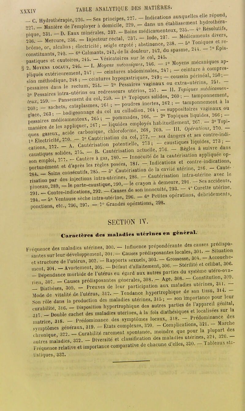 r Hydrothérapie 22G. - Ses principes, 227. - Indications auxquelles elle répond. Z^-^!:vL^o,. à do^icil. 220. - dans un f abUssernent hydr^^^^^^^^^^^ p-.Cue, 231. - D. Eaux minérales, 232. - Bains --nte.^, ï,- 236. - Mercure, 236. - Injecteur rectal, 237. - 'ode, ^ brome, or, alcalins ; électricité ; seigle ergote ; f «^'^ ' ^f^^^^'^ !_ ,„ Épis- constituants. 240. - 60 Calmants. 242, de la douleur. 42 du spasme. U.. P .fi„„o= PYiitnirps -'45. — Vésicatoires sur le coi, 245. s rZl JT. ni- I. Moyens mécaniques. 246. - .« Moyens mécaniques ap- T> • „^ intra iitprins ou redresseurs uleiins, ^d<. jj>v>^ 0 pessa.res - ^aj^^ern^s ou ^^^^ _ ^^^.^^^^ ^^^.^^^^ ^^^^ _ ,,^p„„„e^en . teux, 259. - 7f ^^gg . _ poudres inertes, 262 ; - tamponnement a la ' ',,T l^^nZ Coi au collodion. 264 , - suppositoires vaginaux ou feraires me^icaîrux,265 , - pommades, 266. - 2» Topiques liqu.des, 2 6 ; - pessa les me _ ^ j^^^ employés habiiuellement, 267. - S Topi- „an.ere d les a pUqueU^^^^ chloroforme. 268, 2G9. - Ul. Opérations, 270. - îrSectS 7 -  Cautér'isation du col, 272,- ses dangers et ses contre-md- . f 27 - A Cautérisation potentielle, 273 ; _ caustiques liquides 273 ;- ' -Ls s'oMes 275 - B. Cautérisation actuelle, 276. - Règles à suivre dans caustiques sol des, i75. _ ^^^^^^.^. ,,^térisation appliquée op- son emploi, 2.7.-Cautère a gaz^s _ indications et contre-indications, portunément et «^'aP-s les règles posées .^^. I^^^ _ 0S4. - soins consecu ifs 2.-3 Cauler.^ Cautérisation intra-utérine avec le - lë'i^n:^;:^:^^^ crayon . dem^. ^^^^^ L.. - Contre-indications. 292. - Causes de son innocm^^^^ .194 _ 50 Ventouse sèche intra-uterine, 290. — 6 i-euies. opeiai fonctions, etc., 296, 297. - 7° Grandes opérations, 298. SECTION lY. Caraclère» des maladies utérines en général. „.éqnence des maladies utérines. 300. - Influence prépondérante des causes p^dispo- santes sur leur développement, 30..-Causes prédisposantes locales, OU -^^^^ et structure de l'utérus, 302. - Rapports sexuels, 303. - Grossesse, 30.. - Accouche me, 304. - Avortement, 305. -Défaut d'allaitement, 306. -Stérilité et cel bat, 306. ^ Dép Ince morbide de l'utérus eu égard aux autres parties du système u ero-o^^- ,ien 307. - Causes prédisposantes générales, 308. - Age. 308 - Constitution 309. !i Diathèses, 309. - Preuves de leur participation aux maladies utérines, 3 . - Mode de vitalité de l'utérus, 312. - Tendance hypertroph.que de son tissu, di4. son rôt d is la production des maladies utérines, 3.5 ; - son importance pour leur cura l té G. -'Disposition hyportrophique des autres parties de l'appareil gemta^^ 317 -- Double cachet des maladies utérines, à la fois diathésiques et ocalisees sur a matrice 3^8. - Prédominance des symptômes locaux. 3.8. - Prédominance des mptt^e généraux, 319. - États complexes, 320. - Complications, 321. - arch d onre, 322. - Curabilité rarement spontanée, moindre que pour la P P^^t «les tuionique \YxvE\-&\ié et classification des maladies utérines, 324, 320. - autres maladies. 322. — Uiveisiie i^ui»» ' „ Tibleaux sla- iMéquence relative et importance comparative de chacune d elles, 330. - 1 ableaux lisliques, 332.