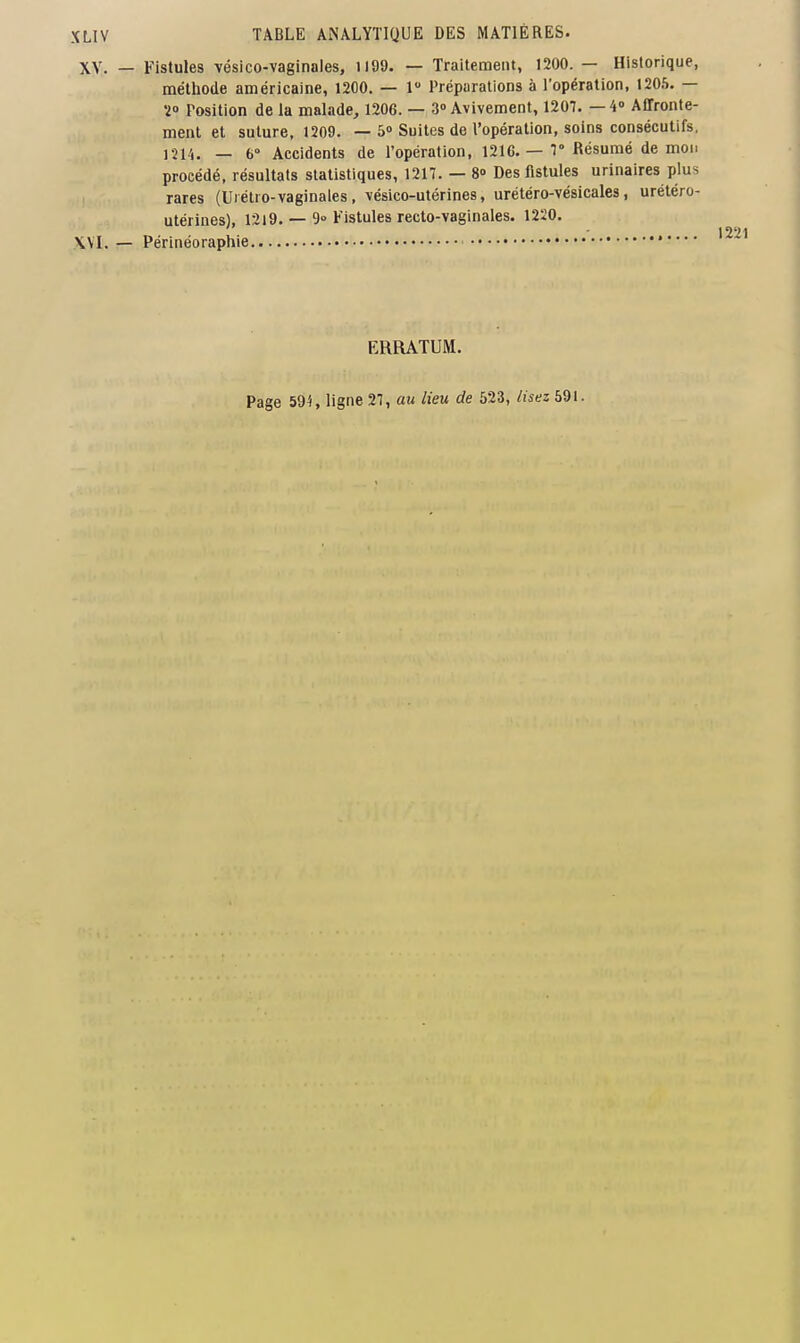 XV. — Fistules vésico-vaginales, il99. — Traitement, 1200. — Historique, méthode américaine, 1200. — 1 Préparations à l'opération, 1205. — 2° Position de la malade, 1206. — 3» Avivement, 1207. —4» Affronte- ment et suture, 1209. — 5» Suites de l'opération, soins consécutifs, 1214. — 6° Accidents de l'opération, 1216. — 1° Résumé de mon procédé, résultats statistiques, 1217. — 8o Des fistules urinaires plus rares (Urétro-vaginales, vésico-utérines, urétéro-vésicales, urétéro- utérines), 1219. — 9» Fistules recto-vaginales. 1220. \VI. — Périnéoraphie •'* ERRATUM. Page 594, ligne 27, au lieu de 523, lisez 591.