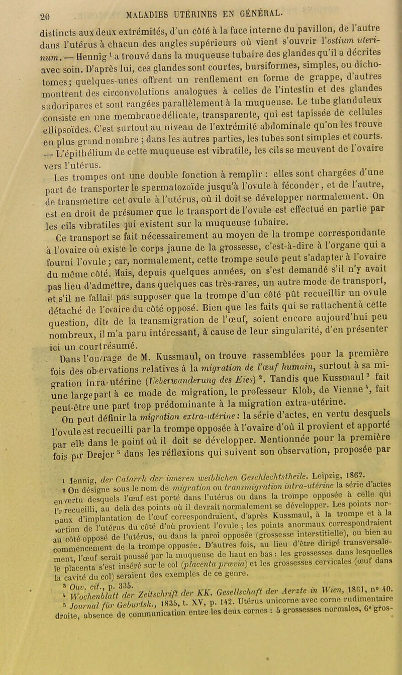 distincts aux deux extrémités, d'un cOlé à la face interne du pavillon, de l'autre dans l'utérus à chacun des angles supérieurs où vient s'ouvrir Vosiiujn uleri- num. — Hennig i a trouvé dans la muqueuse tubaire des glandes qu'il a décrites avec soin. D'après lui, ces glandes sont courtes, bursiformes, simples, ou dicho- tomes; quelques-unes offrent un renflement en forme de grappe, d'autres montrent des circonvolutions analogues à celles de l'intestin et des glandes siidoi'ipares et sont rangées parallèlement à la muqueuse. Le tube glanduleux consiste en une membranedélicale, transparente, qui est tapissée de cellules ellipsoïdes. C'est surtout au niveau de l'extrémité abdominale qu'on les trouve en plus grand nombre ; dans les autres parties, les tubes sont simples et courts. — L'épithélium de cette muqueuse est vibratile, les cils se meuvent de l'ovaire vers l'utérus. , Les trompes ont une double fonction à remplir : elles sont chargées d une part de transporterie spermatozoïde jusqu'à l'ovule à féconder, et de l'autre, de transmettre cet ovule à l'utérus, où il doit se développer normalement. On est en droit de présumer que le transport de l'ovule est effectué en partie par les cils vibratiles qui existent sur la muqueuse tubaire. Ce transport se fait nécessairement au moyen de la trompe correspondante à l'ovaire où exisle le corps jaune de la grossesse, c'est-à-dire à l'organe qui a fourni l'ovule ; car, normalement, cette trompe seule peut s'adapter à l'ovaire du même côté. Mais, depuis quelques années, on s'est demandé s'il n'y avait pas lieu d'admettre, dans quelques cas très-rares, un autre mode de transport, et s'il ne fallai! pas supposer que la trompe d'un côté pût recueillir un ovule détaché de l'ovaire du côté opposé. Bien que les faits qui se rattachent à cette question dite de la transmigration de l'œuf, soient encore aujourd'hui peu nombreux, il m'a paru intéressant, à cause de leur singularité, d'en présenter ici un courtrésumé. Dans l'ou/rage de M. Kussmaul, on trouve rassemblées pour la première fois des observations relatives à la migration de l'œuf humain, surtout à sa mi- gration inra-utérine {Ueberwanderwig des Eie^) \ Tandis que Kussmaul fait une largeparl à ce mode de migration, le professeur Klob, de Vienne , fait peut-être une part trop prédominante à la migration extra-utérine. On peut définir la migration extra-utérine: la série d'actes, en vertu desquels l'ovule est recueilli par la trompe opposée à l'ovaire d'où il provient et apporté par elfe dans le point où il doit se développer. Mentionnée pour la première fois pir Drejer ^ dans les réflexions qui suivent son observation, proposée par t îennie der Cntarrh der imm-en weibliclien Geschlechtstheile. Leipzig, '^G?. s On désigne sous le nom de migration ou transmigration intra-uténne la série d actes p„ vertu desquels l'œuf est porté dans l'utérus ou dans la trompe opposée à celle qui r-'recueilli au delà des points où il devrait normalement se développer. Les pmnts nor- naux d'implantation de l'œuf correspondraient, d'après Kussmaul, à la trompe et à la ortion de l'utérus du côté d'où provient l'ovule ; les points anormaux correspondraient àu côté opposé de l'utérus, ou dans la paroi opposée (grossesse interstitielle), ou bien au commencement de la trompe opposée. D'autres fois, au lieu d'être dirige transversa o- meTT'^uTserait poussé par la muqueuse de haut en bas : les grossesses dans lesquelles rnlàclnta s'est inséré sur le col {placenta prœvia) et les grossesses cervicales (œuf dans la cavité du col) seraient des exemples de ce genre. ' HÎ/f 6VS/£' Zeitschrift der KK. Gesellschaft der Aerzte in W>en, ,8r.1, n» 40 H '''^''^«'''«'^ , , Jç, t XV. p. 142. Utérus unicorne avec corne rudimentaire droit'ïïlî: d:ml'.l™Û» .ntriU de», c.™. -, . g— „.™..ea, O-g»-