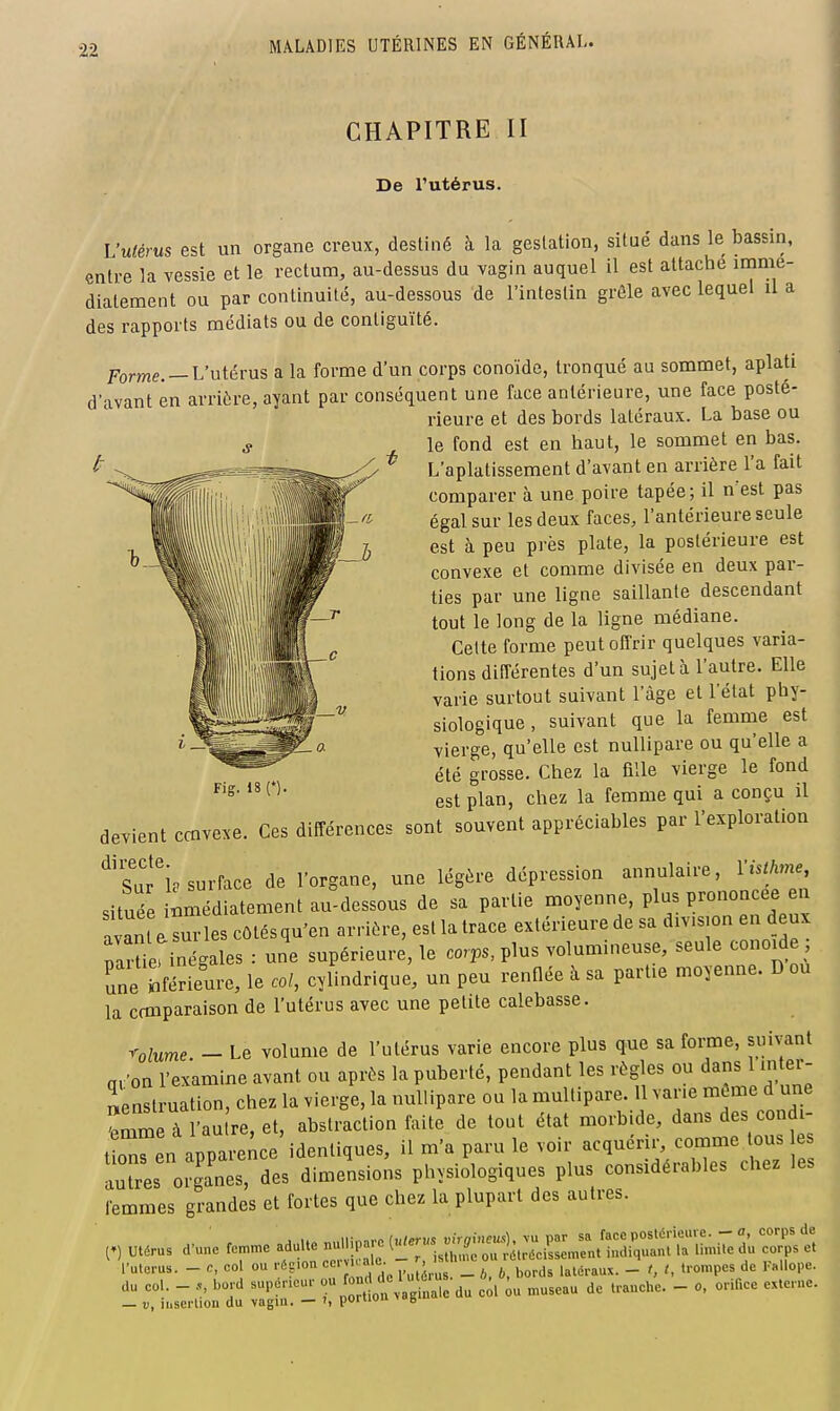 CHAPITRE II De l'utérus. L'utérus est un organe creux, destiné à la gestation, situé dans le bassin, entre la vessie et le rectum, au-dessus du vagin auquel il est attaché immé- diatement ou par continuité, au-dessous de l'intestin grêle avec lequel il a des rapports médiats ou de contiguïté. Forme. —L'utérus a la forme d'un corps conoïde, tronqué au sommet, aplati d'avant en arrière, ayant par conséquent une face antérieure, une face posté- rieure et des bords latéraux. La base ou le fond est en haut, le sommet en bas. ' L'aplatissement d'avant en arrière l'a fait comparer à une poire tapée; il n'est pas égal sur les deux faces, l'antérieure seule est à peu près plate, la postérieure est convexe et comme divisée en deux par- ties par une ligne saillante descendant tout le long de la ligne médiane. Celte forme peut offrir quelques varia- tions dilîérentes d'un sujet à l'autre. Elle varie surtout suivant l'âge et l'état phy- siologique , suivant que la femme est vierge, qu'elle est nuUipare ou qu'elle a été grosse. Chez la fille vierge le fond est plan, chez la femme qui a conçu il devient ccnvexe. Ces différences sont souvent appréciables par l'exploration '^'su?ie surface de l'organe, une légère dépression annulaire, Vislhme, située im'dLtement au-dessous de sa partie moyenne, P---^- avan a surles côlésqu'en arrière, est la trace extérieure de sa division en deux parUerinégales : une supérieure, le corps, plus volumineuse, seule conoide Tneférieure, le col, cylindrique, un peu renflée à sa partie moyenne. D ou la comparaison de l'utérus avec une petite calebasse. rolume - Le volume de l'utérus varie encore plus que sa forme, suivant a.'on l'examine avant ou après la puberté, pendant les règles ou dans 1 inter- ienslruation, chez la vierge, la nuUipare ou la multipare. 1 varie même d une femm à l'au re, et, abstraction faite de tout état morbide, dans des cond - t^ren apparence identiques, il m'a paru le voir acquérir, coname tous e autres organes, des dimensions physiologiques plus considérables chez les femmes grandes et fortes que chez la plupart des autres. A nnllinarc iulervs vhnmeu!:), vu par sa face postérieure. - a corps de (») Utérus d'une femme adulte null.pare l'^^ '^ » rélrécissement indiquant la limite du corps et l'uterus. - c, col ou rég.on «^^''-J^'jj',, v,o„,s latéraux. - f, t, trompes de Kallope. du col. - bord supérieur '^J ™ c^l iu museau de tranche. - o, orifice externe. — D, insertion du vagin. — poruuu g