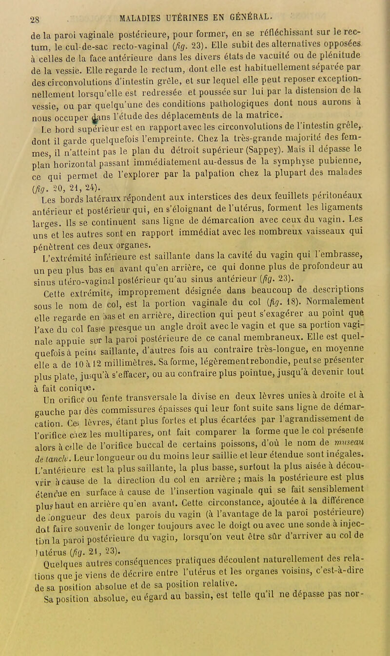 de La paroi vaginale postérieure, pour former, en se réfléchissant sur le rec- tum, le cul-de-sac recto-vaginal (Aff. 23). Elle subit des alternatives opposées, à celles de la face antérieure dans les divers états de vacuité ou de plénitude de la vessie. Elle regarde le rectum, dont elle est habituellement séparée par des circonvolutions d'intestin grûle, et sur lequel elle peut reposer exception- nellement lorsqu'elle est redressée et poussée sur lui par la distension de la vessie, ou par quelqu'une des conditions pathologiques dont nous aurons à nous occuper |^ns l'élude des déplacements de la matrice. Le bord supérieur est en rapport avec les circonvolutions de l'intestin grêle,, dont il garde quelquefois l'empreinte. Chez la très-grande majorité des fem- mes, il n'atteint pas le plan du détroit supérieur (Sappey). Mais il dépasse le plan horizontal passant immédiatement au-dessus de la s^fmphyse pubienne, ce qui permet de l'explorer par la palpation chez la plupart des malades {lig. iQ, 21, 24). Les bords latéraux répondent aux interstices des deux feuillets peritoneaux antérieur et postérieur qui, en s'éloignant de l'utérus, forment les ligaments larges. Ils se continuent sans ligne de démarcation avec ceux du vagin. Les uns et les autres sont en rapport immédiat avec les nombreux vaisseaux qui pénètrent ces deux organes. L'extrémité inférieure est saillante dans la cavité du vagin qui l'embrasse, un peu plus bas ea avant qu'en arrière, ce qui donne plus de profondeur au sinus utéro-vagind postérieur qu'au sinus antérieur [pg. 23). Cette extrémité, improprement désignée dans beaucoup de descriptions sous le nom de col, est la portion vaginale du col (fig. 18). Normalement elle regarde en bas et en arrière, direction qui peut s'exagérer au point que l'axe du col fasse presque un angle droit avec le vagin et que sa portion vagi- nale appuie sur la paroi postérieure de ce canal membraneux. Elle est quel- quefois à peine saillante, d'autres fois au contraire très-longue, en moyenne elle a de 10 à 12 millimètres. Sa forme, légèrementrebondie, peut se présenter plus plaie, jusqu'à s'effacer, ou au contraire plus pointue, jusqu'à devenir tout à fait conique. . . , -, ,^ Un oriQce ou fente transversale la divise en deux lèvres unies a droite et a gauche par des commissures épaisses qui leur font suite sans ligne de démar- cation. Cei lèvres, étant plus forles et plus écartées par l'agrandissement de l'orifice eiez les multipares, ont fait comparer la forme que le col présente alors à celle de l'orifice buccal de certains poissons, d'où le nom de museau de lanciv. Leur longueur ou du moins leur saillie et leur étendue sont inégales. L'antéiieure est la plus saillante, la plus basse, surtout la plus aisée à décou- vrir à cause de la direction du col en arrière ; mais la postérieure est plus étendue en surface à cause de l'insertion vaginale qui se fait sensiblement plufhaut en arrière qu'en avant. Cette circonstance, ajoutée à la diU'érence de longueur des deux parois du vagin (à l'avantage de la paroi postérieure) dat faUe souvenir de longer toujours avec le doigt ou avec une sonde à injec- tijn la paroi postérieure du vagin, lorsqu'on veut être sûr d'arriver au col de ) utérus (Ag. 21, 23). , Quelques autres conséquences pratiques découlent naturellement des rela- tions que je viens de décrire entre l'utérus et les organes voisins, c'est-à-dire de sa position absolue et de sa position relative. Sa position absolue, eu égard au bassin, est telle qu'il ne dépasse pas nor-