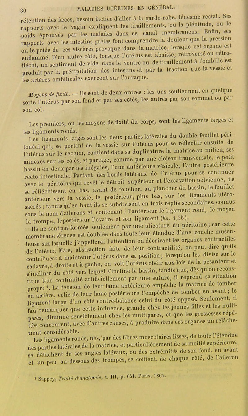 rétention des fccces, besoin factice d'aller à la garde-robe, ténesme rectal. Ses rapports avec le vagin expliquent les tiraillements, ou la plénitude, ou le poids éprouvés par les malades dans ce canal membraneux Enhn, ses rapports avec les intestins grêles font comprendre la douleur que la pression ou le poids de ces viscères provoque dans la matrice, lorsque cet organe est enflarnmé. Dun autre côté, lorsque l'utérus est abaissé, rétroversé ou retro- fléchi un sentiment de vide dans le ventre ou de tiraillement a 1 ombilic es produit par la précipitation des intestins et par la traction que la vessie et les artères ombilicales exercent sur l'ouraque. Moyens de fixité. - Us sont de deux ordres : les uns soutiennent en quelque sorte l'utérus par son fond et par ses côtés, les autres par son soaimet ou par son col. Les premiers, ou les moyens de fixité du corps, sont les ligaments larges et les lisaments ronds. ,, ~ -n . ' • Les ligaments larges sont les deux parties latérales du double feuillet peri- tonéal qui, se portant de la vessie sur l'ulérus pour se reflécbir ensuite de rutérus sur le rectum, contient dans sa duplicature la matrice au milieu, ses annexes sur les côlés, et partage, comme par une cloison transversale le petit bassin en deux parties inégales, l'une antérieure vésicale, 1 autre postérieure recto-inlestinale. Partant des bords latéraux de l'uterus pour se contmuer avec le péritoine qui revêt le détroit supérieur et l'excavation Pelvenne ils se réfléchissent en bas, avant de toucher, au plancher du bassin, le reu.llet antérieur vers la vessie, le postérieur, plus bas, sur les sacrés • tandis qu'en haut ils se subdivisent en trois replis secondaires, connus sous le nom dallerons et contenant : l'antérieur le ligament rond, le moyen la trompe, lepostérieur l'ovaire et son ligament {fig. 1,25). Ils ne sontpas formés seulement par une plicature du péritoine ; car cette membrane féreuse est doublée dans toute leur étendue d'une couche muscu- leuse sur laquelle j'appellerai l'attention en décrivant les organes contractiles de l'utérus. Mais, abstraction faite de leur contractiUté, on peut dire quils contribuait à maintenir l'utérus dans sa position; lorsqu'on les divise sur le cadavre à droite et à gâche, on voit l'utérus obéir aux lois de la pesanteur et s'inclina- du côté vers lequel s'incline le bassin, tandis que, des qu on recons- titue Imr continuité artificiellement par une suture, il reprend sa situation nropre » La tension de leur lame antérieure empêche la matrice de tomber en an-ière, celle de leur lame postérieure l'empêche de tomber en avant ; le liaatient large d'un côté contre-balance celui du côté opposé. Seulement U fau'remarquer que celte influence, grande chez les jeunes filles et les nulli- Ba.-es diminue sensiblement chez les multipares, et que les grossesses repe- Ifes concourent, avec d'autres causes, à produire dans ces organes un reiache- 'lcI iTKamentt ronds, nés,'par des fibres musculaires lisses, de toute l'étendue des parties latérales de la matrice, et particulièrement de sa moitié supérieure se détachent de ses angles latéraux, ou des extrémités de son fond, en avant et un peu au-dessous des trompes, se coiffent, de chaque côté, de 1 aileron t Sappey, Traité d'anato*nie, t. III, p. 051. Paris, 18G4.