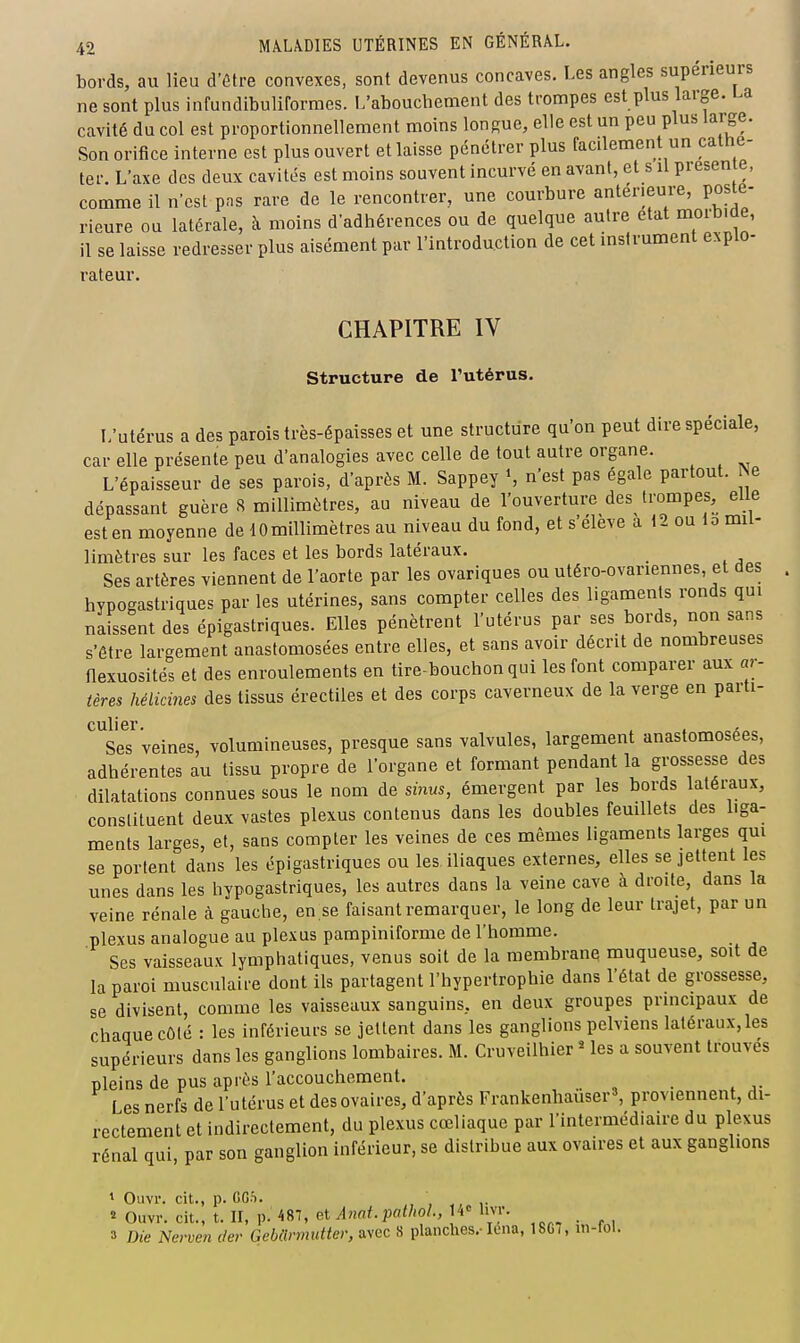 bords, au lieu d'être convexes, sont devenus concaves. Les angles supérieurs ne sont plus infundibuliformes. L'abouchement des trompes est plus large. La cavité du col est proportionnellement moins longue, elle est un peu plus large. Son orifice interne est plus ouvert et laisse pénétrer plus facilement un catne- ter. L'axe des deux cavités est moins souvent incurvé en avant, et s il présente, comme il n'est pns rare de le rencontrer, une courbure antérieure, posté- rieure ou latérale, à moins d'adhérences ou de quelque autre état morbide, il se laisse redresser plus aisément par l'introduction de cet instrument explo- rateur. CHAPITRE IV structure de Tutérus. L'utérus a des parois très-épaisses et une structure qu'on peut dire spéciale, car elle présente peu d'analogies avec celle de tout autre organe. L'épaisseur de ses parois, d'après M. Sappey S n'est pas égale partout. Ne dépassant guère 8 millimètres, au niveau de l'ouverture des trompes, elle est en moyenne de lOmillimètres au niveau du fond, et s'élève a 12 ou lo mil- limètres sur les faces et les bords latéraux. Ses artères viennent de l'aorte par les ovariques ou utéro-ovariennes, et des hypogastriques par les utérines, sans compter celles des ligaments ronds qui naissent des épigastriques. Elles pénètrent l'utérus par ses bords, non sans s'être largement anastomosées entre elles, et sans avoir décrit de nombreuses flexuosités et des enroulements en tire-bouchon qui les font comparer aux ar- tères hélicines des tissus érectiles et des corps caverneux de la verge en parti- culier. , . Ses veines, volumineuses, presque sans valvules, largement anastomosées, adhérentes au tissu propre de l'organe et formant pendant la grossesse des dilatations connues sous le nom de sinus, émergent par les bords latéraux, constituent deux vastes plexus contenus dans les doubles feuillets des liga- ments larges, et, sans compter les veines de ces mêmes ligaments larges qui se portent dans les épigastriques ou les iliaques externes, elles se jettent les unes dans les hypogastriques, les autres dans la veine cave à droite, dans la veine rénale à gauche, en se faisant remarquer, le long de leur trajet, par un plexus analogue au plexus pampiniforme de l'homme. Ses vaisseaux lymphatiques, venus soit de la membrane muqueuse, soit de la paroi musculaire dont ils partagent l'hypertrophie dans l'état de grossesse, se divisent, comme les vaisseaux sanguins, en deux groupes prmcipaux de chaque côté : les inférieurs se jettent dans les ganglions pelviens latéraux,les supérieurs dans les ganglions lombaires. M. Cruveilhier « les a souvent trouves pleins de pus après l'accouchement. Les nerfs de l'utérus et des ovaires, d'après Frankenhauser», proviennent, di- rectement et indirectement, du plexus cœliaque par l'intermédiaire du plexus rénal qui, par son ganglion inférieur, se distribue aux ovaires et aux ganglions 1 Ouvr. cit., p. CCS. « Ouvr. cit., t. II, p. 487, et Anat. pathol., 4» livr. 3 Die Nerven der GcMrmuiter, avec 8 planches.-leiia, 1867, in-fol.