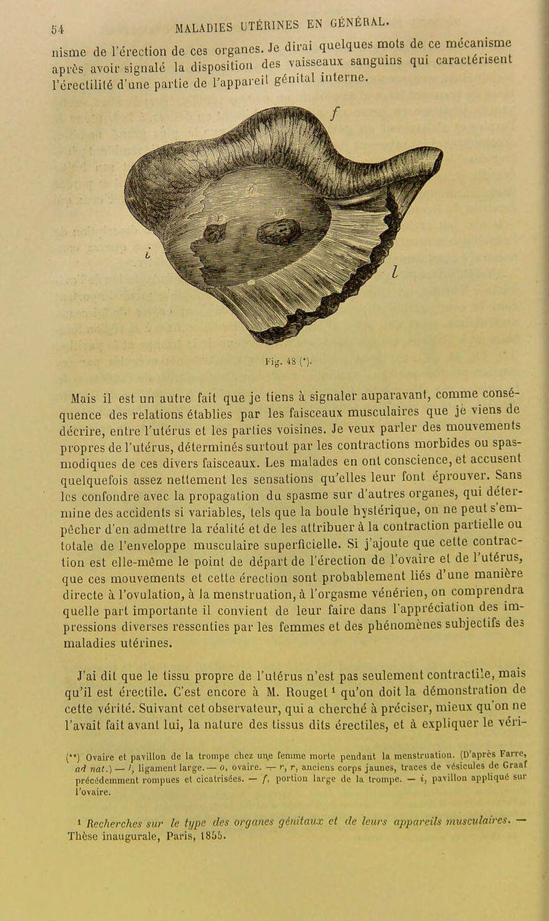 Mais il est un autre fait que je tiens à signaler auparavani, comme consé- quence des relations établies par les faisceaux musculaires que je viens de décrire, entre l'utérus et les parties voisines. Je veux parler des mouvements propres de l'utérus, déterminés surtout par les contractions morbides ou spas- modiques de ces divers faisceaux. Les malades en ont conscience, et accusent quelquefois assez nettement les sensations qu'elles leur fout éprouver. Sans les confondre avec la propagation du spasme sur d'autres organes, qui déter- mine des accidents si variables, tels que la boule hystérique, on ne peut s'em- pâcher d'en admettre la réalité et de les attribuer à la contraction partielle ou totale de l'enveloppe musculaire superficielle. Si j'ajoute que cette contrac- tion est elle-môme le point de départ de l'érection de l'ovaire et de l'utérus, que ces mouvements et cette érection sont probablement liés d'une manière directe à l'ovulation, à la menstruation, à l'orgasme vénérien, on comprendra quelle part importante il convient de leur faire dans l'appréciation des im- pressions diverses ressenties par les femmes et des pbénomènes subjectifs des maladies utérines. J'ai dit que le tissu propre de l'utérus n'est pas seulement contractile, mais qu'il est érectile. C'est encore à M. Rouget * qu'on doit la démonstration de cette vérité. Suivant cet observateur, qui a cherché à préciser, mieux qu'on ne l'avait fait avant lui, la nature des tissus dits érectiles, et à expliquer le véri- (•*) Ovaii'e cl pavillon de la trompe chez une femme morle pendant la menslrualion. (D'après Farre, (j^ nat.) — ligament large.— o, ovaire. -:- r, r, anciens corps jaunes, traces de vésicules de Graaf précédemment rompues et cicatrisées. — f, portion large de la trompe. — i, pavillon appliqué sur l'ovaire. ' Recherches sur le type des organes génitaux et de letirs appareils musculaires. Thèse inaugurale, Paris, 1855.