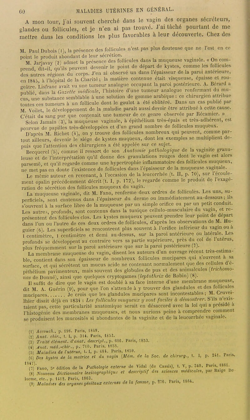 A mon tour, jai souvent cherché dans le vagin des organes sécréteurs, glandes ou follicules, et je n'en ai pas trouvé. J'ai tâché pourtant de me mettre dans les conditions les plus favorables à leur découverte. Chez des M. Paul Dubois (I), la présence des follicules n'est pas plus douteuse que ne l'est en ce point le produit abondant de leur sécrétion. , , , • , r> M. Jar avay (2) admet la présence des follicules dans la muqueuse vaginale. « On com- prend dit-il qu'ils peuvent devenir le point de départ de kystes, comme les follicules des autres régions du corps. J'en ai observé un dans l'épaisseur de la paroi antérieure, en Wtb à l'hôpital de la Charité; la matière contenue était visqueuse, épaisse et rou- o-eâtre Lisfranc avait vu une tumeur analogue occupant la paroi postérieure. A. Bérard a publié' dans la Gazette médicale, l'histoire d'une tumeur analogue renfermant du mu- cus une substance semblable à une solution de gomme arabique : ce chirurgien attribue toutes ces tumeurs à un follicule dont le goulot a été obhtéré. Dans un cas publié par M. Voilet, le développement de la maladie paraît aussi devoir être attribué à cette cause. C'était du sang pur que contenait une tumeur de ce genre observée par Récamier. » Selon Jamain (3), la muqu'euse vaginale, à épithélium très-épais et très-adhérent, est pourvue de papilles très-développées et d'un grand nombre de follicules muqufeux. D'après M. Richet (4), on y trouve des follicules nombreux qui peuvent, comme par- tout ailleurs, devenir le siège de kystes muqueux, dont les exemples se multiplient de- puis que l'attention des chirurgiens a été appelée sur ce sujet. Becquerel (h), comme il ressort de son Anatomie pathologique de la vaginite granu- leuse et de l'interprétation qu'il donne des granulations rouges dont le vagin est alors parsemé et qu'il regarde comme une hypertrophie innammatoire des follicules muqueux, ne met pas en doute l'existence de folUcules dans l'épaisseur de la muqueuse vaginale. Le môme auteur en revenant, h l'occasion de la leucorrhée (t. II, p. 70), sur l'écoule- ment opalin précédemment décrit (t. I, p. 172), le regarde comme le produit de l'exagé- ration de sécrétion des follicules muqueux du vagin. La muqueuse vaginale, dit M. Fano, renferme deux ordres de follicules. Les uns, su- perficiels, sont contenus dans l'épaisseur du derme ou immédiatement au-dessous ; ils s'ouvrent à la surface libre de la muqueuse par un simple orifice ou par un petit conduit. Les autres profonds, sont contenus dans la tunique cellulo-musculaire du vagin, et re- présentent des follicules clos. Les kystes muqueux peuvent prendre leur point de départ dans l'un ou l'autre de ces deux ordres de follicules, d'après les observations de M. Hu- guier (fa). Les superficiels se rencontrent plus souvent à l'orifice inférieur du vagm ou a l centimètre, I centimètre et demi au-dessus, sur la paroi antérieure ou latérale.^ Les profonds se développent au contraire vers sa partie supérieure, près du col de 1 utérus, plus fréquemment sur la paroi antérieure que sur la paroi postérieure (7). La membrane muqueuse du vagin, disent les auteurs d'un ouvrage récent très-estima- ble, contient dans son épaisseur de nombreux follicules mucipares qui s'ouvrent à sa surface et qui sécrètent un mucus acide ne contenant normalement que des cellules d'e- pithéuùm pavimenteux, mais souvent des globules de pus et des animalcules {trichomo- nas de Donné), ainsi que quelques cryptogames [leptothrix de Robin) (8). Il suffit de dire que le vagin est doublé à sa face interne d'une membrane muqueuse, dit M. A. Guérin (9), pour que l'on s'attende à y trouver des glandules et des follicules mucipares Je crois que les glandules mucipares sont incontestables ; M. Cruvei- Ihier disait déjà en 1834 : Les follicules inuqueux ij sont faciles à démonfrer. S'ih n'exis- taient pas, cette particularité anatomique serait en désaccord avec la loi qui a présidé îi l'histogénie des membranes muqueuses, et nous aurions peine à comprendre comment se produisent les mucosités si abondantes de la vaginite et de la leucorrhée vaginale. (1) Acaouch., p. 198. Paris, 1819. (2) Anat. chir., l. I, p. 314. Paris, ISBÎ. (3) Tiailé élément, d'anat. desr.ript.,\i. 606. Paris, 1853. (4) yjiml. méd.-chir., p. 710. Paris. 1835. (5) Maladies de lulérus, l. I, p. 481. Paris, 1859. (0) Des kystes de la matrice et du vagin [Mém. de la Soc. de cliirurg., t. I, p. 241. laris, *^n)''Fano, 5° édition de la Pathologie externe de Vidal (de Cassis), t. V, p. S40. P^-J86I- (8) Nouveau Dictionnaire lexicographiqu^ et descrivtxf des sciences médicales, par Ra.gc l)e lorme, etc., p. 1412. Paris, 1863. . . , „.„ r. • loc» (9j Maladies des organes génitaux externes de la femme, p. »i6. Pans, 1864.