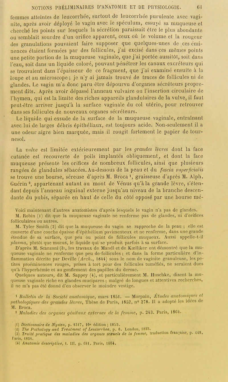 femmes atteintes de leucorrhée, surtout de leucorrhée purulente avec vagi- nite, après avoir déployé le vagin avec le spéculum, essuyé sa muqueuse et cherché les points sur lesquels la sécrétion paraissait être le plus abondante ou semblait sourdre d'un orifice apparent, ceux où le volume et la rougeur des granulations pouvaient faire supposer que quelques-unes de ces émi- ncnces étaient formées par des follicules, j'ai excisé dans ces mômes points une petite portion de la muqueuse vaginale, que j'ai portée aussitôt, soit dans l'eau, soit dans un liquide coloré, pouvant pénétrer les canaux excréteurs qui se trouvaient dans l'épaisseur de ce fragment, que j'ai examiné ensuite à la loupe et au microscope ; je n'y ai jamais trouvé de traces de follicules ni de glandes. I-,e vagin m'a donc paru être dépourvu d'organes sécréteurs propre- ment dits. Après avoir dépassé l'anneau vulvaire ou l'insertion circulaire de l'hymen, qui est la limite des riches appareils glandulaires de la vulve, il faut peut-être arriver jusqu'à la surface vaginale du col utérin, pour retrouver dans ses follicules de nouveaux organes sécréteurs. Le liquide qui exsude de la surface de la muqueuse vaginale, entraînant avec lui de larges débris épithéUaux, est toujours acide. Non-seulement il a une odeur aigre bien marquée, mais il rougit fortement le papier de tour- nesol. La vulve est limitée extérieurement par les grandes lèvres dont la face cutanée est recouverte de poils implantés obliquement, et dont la face muqueuse présente les orifices de nombreux follicules, ainsi que plusieurs rangées de glandules sébacées. Au-dessous de la peau et du fascia superficialis se trouve une bourse, séreuse d'après M. Broca graisseuse d'après M. Alph. Guérin ^, appartenant autant au mont de Vénus qu'à la grande lèvre, s'éten- dant depuis l'anneau inguinal externe jusqu'au niveau de la branche descen- dante du pubis, séparée en haut de celle du côté opposé par une bourse mé- Voici maintenant d'autres anatomistes d'après lesquels le vagin n'a pas de glandes. M. Robin (I) dit que la muqueuse vaginale ne renferme pas de glandes, ni d'orifices folliculaires ou autres. M. Tyler Smith (2) dit que la muqueuse du vagin se rapproclie de la peau ; elle est couverte d'une couche épaisse d'épitiiélium pavimenteux et ne renferme, dans une grande étendue de sa surface, que peu ou point de follicules muqueux. Aussi appelle-t-il plasma, plutôt que mucus, le liquide qui se produit parfois à sa surface. D'après M. Scanzoni (3), les travaux de Mandl et de Kœlliker ont démontré que la mu- queuse vaginale ne renferme que peu de follicules ; et dans la forme particulière d'in- flammation décrite par Deville (Arch., 1844) sous le nom de vaginite granuleuse, les pe- tites proéminences rouges, prises à tort pour des follicules tuméfiés, ne seraient dues ([u'à l'hyperliémie et au gonflement des papilles du derme. Quelques auteurs, dit M. Sappey (4), et particulièrement M. Huschke, disent la mu- queuse vaginale riche en glandes mucipares ; malgré de longues et attentives recherches, il ne m'a pas été donné d'en observer le moindre vestige. > Bulletin de la Société anatomiquc, mars 1851. — Morpain, Études nnfdomiqncs et prdliolof/ir/iies des grandes lèvres, Thèse de Paris, 1852, n 278. Il a adopté les idées do M. Broca. Maladie-! des nrgnnes génitaux externes de la femme, p. 243. Paris, 18C4. (I) Dictionnaire de Nijslen, p. 1317, 10 ddilion ; 185b. [i.) The Pnl/iolofjy and Treatmenl of Leucorrliea, p. 6. London, 1855. (s) Irailé pratique des maladies des organes sexuels de la femme, (radiicliou fran:;aisc, p. U9. taris, 1853. (4) Anatomie descriptive, t. 111. p. C8I, Paris, 18C4.