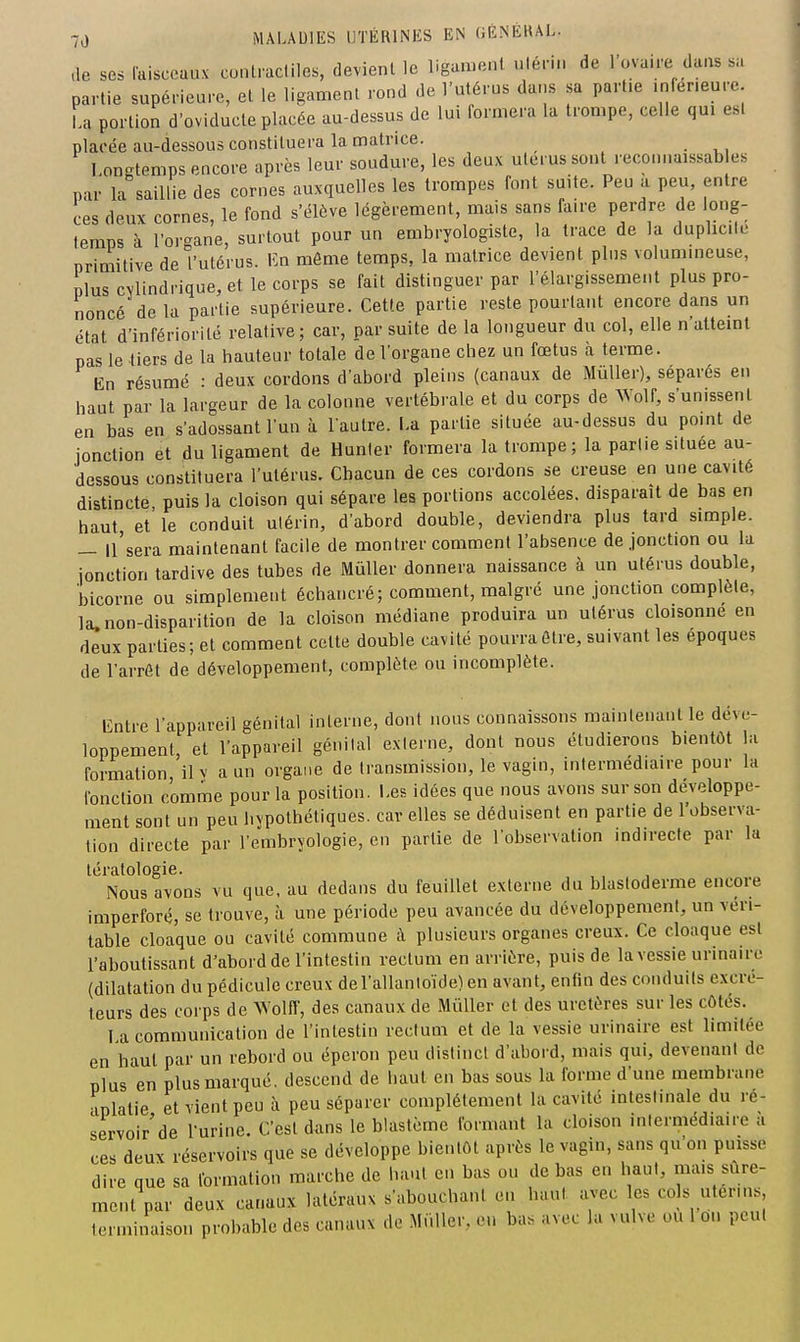 .le ses Faisceaux cunlracliles, devienl le ligamenl ulérin de l'ovaire da.is sa partie supérieure, et le ligament rond de l'utérus dans sa partie inférieure. La portion d'oviducle placée au-dessus de lui formera la trompe, celle qui est placée au-dessous constituera la matrice. Longtemps encore après leur soudure, les deux utérus sont reconnaissab es par la saillie des cornes auxquelles les trompes font suite. Peu a peu, entre ces deux cornes, le fond s'élève légèrement, mais sans faire perdre de long- temps à l'organe, surtout pour un embryologiste, la trace de la duplicité priQiitiYe de l'utérus. Kn môme temps, la matrice devient plus volumineuse, plus cylindrique, et le corps se fait distinguer par l'élargissement plus pro- noncé de la partie supérieure. Cette partie reste pourtant encore dans un état d'infériorité relative; car, par suite de la longueur du col, elle n'atteint pas le tiers de la hauteur totale de l'organe chez un fœtus à terme. En résumé : deux cordons d'abord pleins (canaux de MûUer), séparés en haut par la largeur de la colonne vertébrale et du corps de Wolf, s'unissent en bas en s'adossant l'un à laulre. La partie située au-dessus du point de jonction ét flu ligament de Hunier formera la trompe; la partie située au- dessous constituera l'utérus. Chacun de ces cordons se creuse en une cavité distincte puis la cloison qui sépare les portions accolées, disparaît de bas en haut et le conduit ulérin, d'abord double, deviendra plus tard simple. — ll'sera maintenant facile de montrer comment l'absence de jonction ou la jonction tardive des tubes de Mûller donnera naissance à un utérus double, bicorne ou simplement échancré; comment, malgré une jonction complète, la.non-disparition de la cloison médiane produira un utérus cloisonne en deux parties; et comment cette double cavité pourra être, suivant les époques de l'arrêt de développement, complète ou incomplète. Entre l'appareil génital interne, dont nous connaissons maintenant le déve- loppement, et l'appareil génilal externe, dont nous étudierons bientôt la formation il v a un organe de transmission, le vagin, intermédiaire pour la fonction comme pour la position. Les idées que nous avons sur son développe- ment sont un peu hvpothétiques. car elles se déduisent en partie de l'observa- lion directe par l'embryologie, en partie de l'observation indirecte par la tératologie. Nous avons vu que, au dedans du feuillet externe du blastoderme encore imperforé, se trouve, à une période peu avancée du développement, un véri- table cloaque ou cavité commune à plusieurs organes creux. Ce cloaque est l'aboutissant d'abord de l'intestin rectum en arrière, puis de la vessie urinairc (dilatation du pédicule creux del'allanloïde)en avant, enfin des conduits excré- teurs des corps de Wolff, des canaux de Millier et des uretères sur les côtés. 1 a communication de l'intestin rectum et de la vessie urinaire est limitée en haut par un rebord ou éperon peu distinct d'abord, mais qui, devenant de plus en plus marqué, descend de haut en bas sous la forme d'une membrane aplatie et vient peu à peu séparer complètement la cavité intestinale du ré- servoir'de l'urine. C'est dans le blastcme formant la cloison intermédiaire a ces deux réservoirs que se développe bientôt après le vagin, sans qu'on puisse dire que sa formation marche de haut en bas ou de bas en haut, mais sûre- ment par deux canaux latéraux s'abouchant eu haut avec les cols utérins terminaison probable des canaux de .Millier, en bas avec la vulve ou 1 on peut