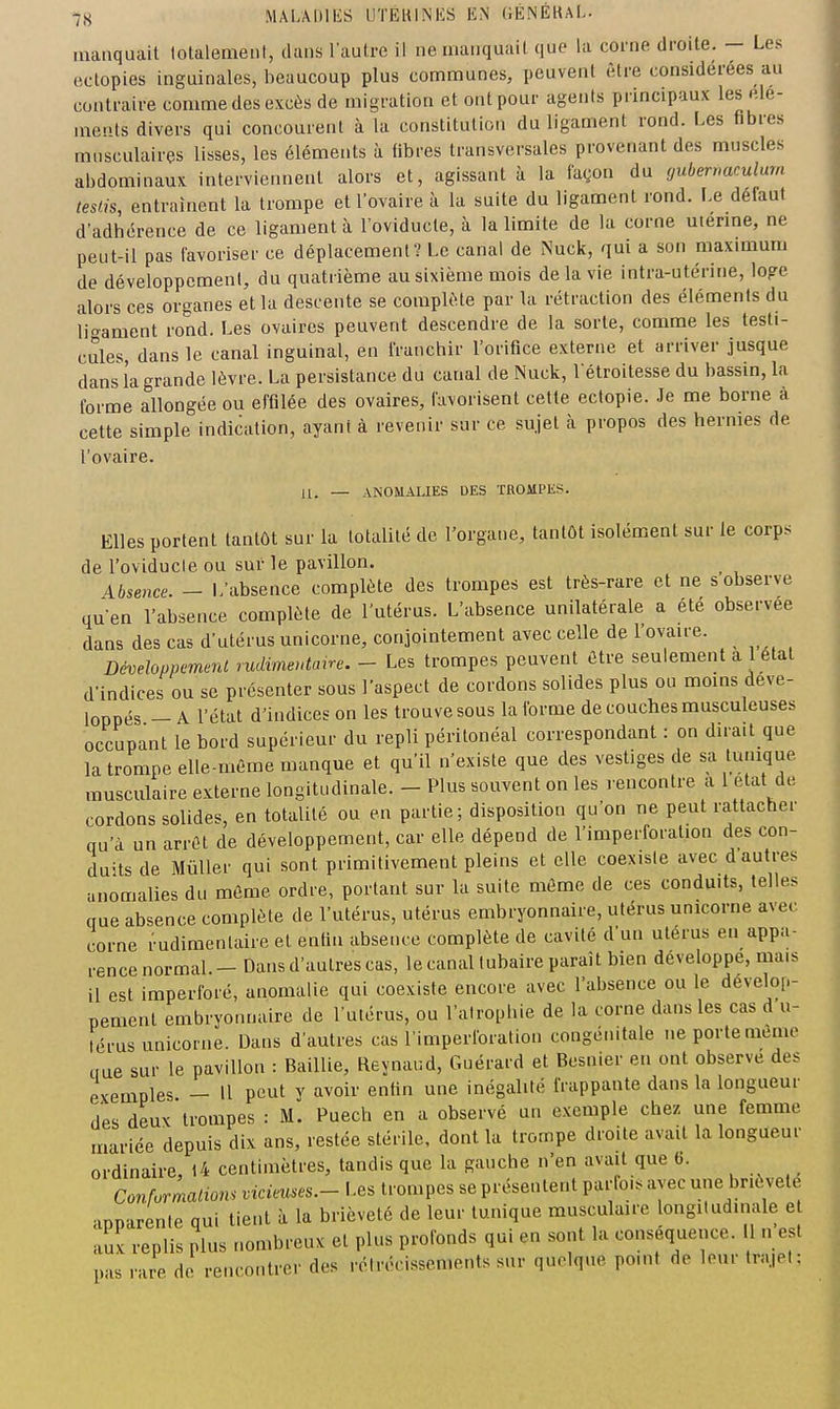 manquait totalement, dans l'autre il ne manquait que la corne droite. - Les ectopies inguinales, beaucoup plus communes, peuvent être considérées au contraire comme des excès de migration et ont pour agents principaux lesele- mepts divers qui concourent à la constitution du ligament rond. Les fibres musculaires lisses, les éléments à fibres transversales provenant des muscles abdominaux interviennent alors et, agissant à la façon du yuberrmulum teslis, entraînent la trompe et l'ovaire à la suite du ligament rond. Le défaut d'adbcrence de ce ligament à l'oviducte, à la limite de la corne uienne, ne peut-il pas favoriser ce déplacement? Le canal de Nuck, qui a son maximum de développement, du quatrième au sixième mois de la vie intra-utérine, loge alors ces organes et la descente se complète par la rétraction des éléments du ligament rond. Les ovaires peuvent descendre de la sorte, comme les testi- cules, dans le canal inguinal, en franchir l'orifice externe et arriver jusque dans ia grande lèvre. La persistance du canal de Nuck, l'étroitesse du bassin, la forme allongée ou effilée des ovaires, favorisent cette ectopie. Je me borne à cette simple indication, ayant à revenir sur ce sujet h propos des hermes de l'ovaire. — ANOMALIES DES TROMPES. Elles portent tantôt sur la totalité de l'organe, tantôt isolément sur le corps de l'oviducte ou sur le pavillon. _ Absence. - L'absence complète des trompes est très-rare et ne s observe qu'en l'absence complète de l'utérus. L'absence unilatérale a été observée dans des cas d'utérus unicorne, conjointement avec celle de l'ovaire. Développemerd rudimeutane. - Les trompes peuvent être seulement a l état d'indices ou se présenter sous l'aspect de cordons solides plus ou moins déve- loppés - A l'état d'indices on les trouve sous la forme de couches musculeuses occupant le bord supérieur du repli péritonéal correspondant : on dirait que la trompe elle-même manque et qu'il n'existe que des vestiges de sa tunique musculaire externe longitudinale. - Plus souvent on les rencontre a l état de cordons solides, en totalité ou en partie; disposition qu'on ne peut rattacher qu'à un arrêt de développement, car elle dépend de l'imperforation des con- duits de Mûller qui sont primitivement pleins et elle coexiste avec d autres anomalies du même ordre, portant sur la suite môme de ces conduits, telles que absence complète de l'utérus, utérus embryonnaire, utérus unicorne avec corne rudimenlaire et enfin absence complète de cavité d'un utérus en appa- rence normal.— Dans d'autres cas, le canal tubaire paraît bien développe, mais il est imperforé, anomalie qui coexiste encore avec l'absence ou le dévelop- pement embryonnaire de l'utérus, ou l'atrophie de la corne dans les cas d u- lérus unicorne. Dans d'autres cas l'imperforation congénitale ne porte même iiue sur le pavillon : BaiUie, Reynaud, Guérard et Besnier en ont observe des exemples — U peut y avoir enfin une inégalité frappante dans la longueur des deux trompes : M. Puech en a observé un exemple chez une femme mariée depuis dix ans, restée stérile, dont la trompe droite avait la longueur ordinaire, l4 centimètres, tandis que la gauche n'en avait que 6. Conformalions vicieuses.- Les trompes se présentent parfoi. avec une brièveté apparente qui tient à la brièveté de leur tunique musculaire longitudinale e aux replis plus nombreux et plus profonds qui en sont la conséquence. 11 n est pas rare de rencontrer des rétrécissements sur quoique point de leur trajet: