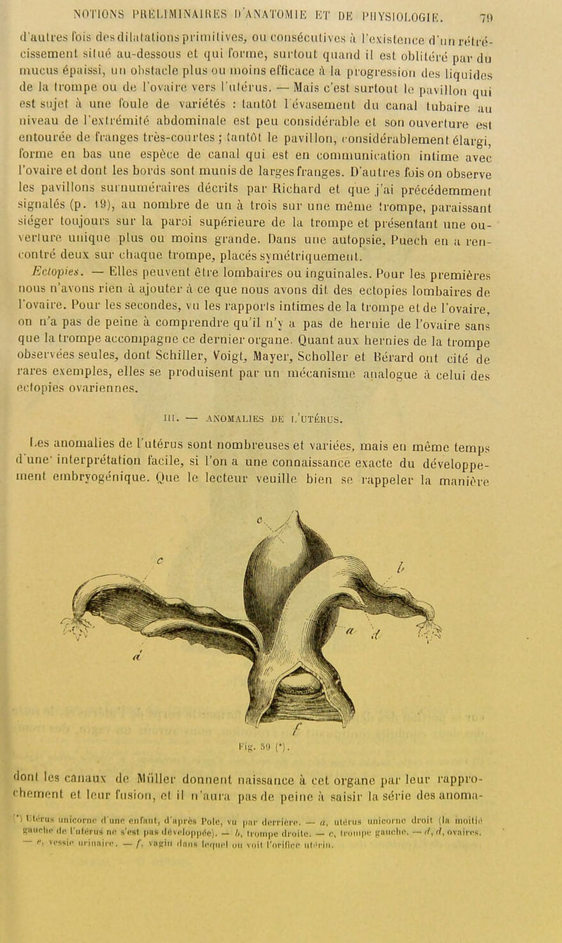 il'aulres Ibis desdiliitalions primitives, ou conséciUivcs à l'oxisteiice dun rétré- cissement situé au-dessous et qui roi'uie, surtout quand il est oblitéré par du mucus épaissi, un obstacle plus ou moins efficace à la progression dos liquides de la trompe ou de l'ovaire vers l'ulérus. — Mais c'est surtout le pavillon qui est sujet à une foule de variétés : tantôt l evasement du canal lubaire au niveau de l'extrémité abdominale est peu considérable et son ouverture est entourée de franges très-courtes; tantôt le pavillon, considérablement élargi, forme en bas une espèce de canal qui est en comnmnication intime avec l'ovaire et dont les bords sont munis de larges franges. D'autres fois on observe les pavillons surnuméraires décrits par Richard et que J'ai précédemment signalés (p. 19), au nombre de un à trois sur une même trompe, paraissant siéger toujours sur la paroi supérieure de la trompe et présentant une ou- verlure unique plus ou moins grande. Dans une autopsie, Puech en a ren- contré deux sur chaque trompe, placés symétriquement. Eclopien. — Elles peuvent être lombaires ou inguinales. Pour les premières nous n'avons rien à ajouter à ce que nous avons dit des ectopies lombaires de l'ovaire. Pour les secondes, vu les rapporis intimes de la trompe et de l'ovaire, on n'a pas de peine à comprendre qu'il n'y a pas de hernie de l'ovaire sans que la trompe accompagne ce dernier organe. Quant aux hernies de la trompe observées seules, dont Schiller, Voigt, Mayer, Scholler et Bérard ont cité de rares exemples, elles se produisent par un mécanisme analogue à celui des ectopies ovariennes. m. — ANOMALIES DE l.'UTÉKb'S. Les anomalies de l'utérus sont nombreuses et variées, mais en même temps dune- interprétation facile, si l'on a une connaissance exacte du développe- ment embryogénique. Que le lecteur veuille bien se rappeler la manière dont les canaux de Miiller donnent naissance à cet organe par leur rappro- rhement et hiur fusion, et il ri'aui a pas de peine à saisir la série des anoma- ■| litiii'u» unioonio «l unn niifiiiil, d'iipi-ès Poli!, vu par (Icri'icM'c. «, ul(!iiis iinicoi'iK droit (la iiioilli' ijaiiplip ilo fiiiérus nfl s'est pas dovclupprtc). — h, trompe droilo. — <:, Iroiiipt' tfaiiolic. — r/, rf, ovaires. - vcssir iiriiiairc. — f. vnfiiri dans Icvpicl on voit l'orifico riti'riJi.