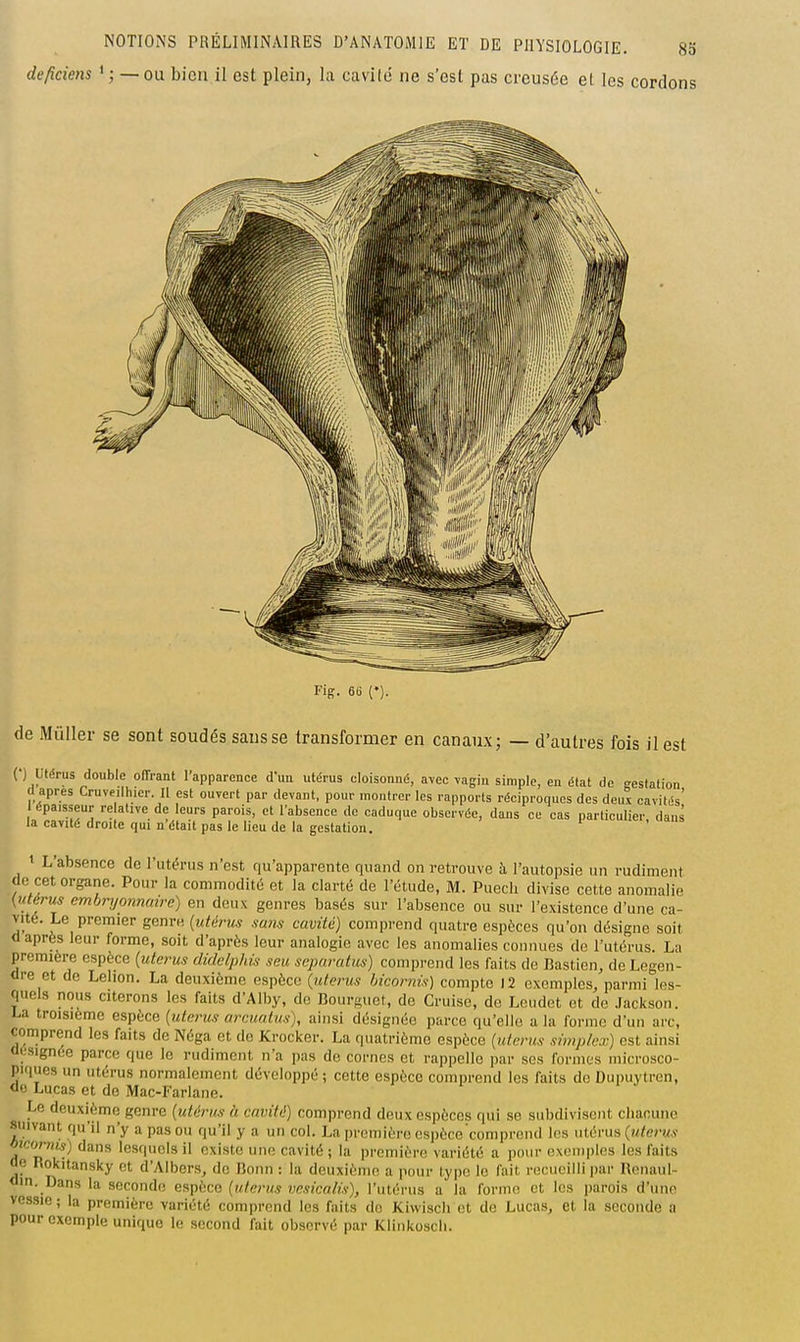 deficiens ' ; — ou bien il est plein, la cavilé ne s'est pas creusée et les cordons Fig. 6(i {•). de Mûller se sont soudés sans se transformer en canaux; — d'autres fois il est (•) utérus double offrant l'apparence d'un utérus cloisonné, avec vagin simple, en état de -estatiou cl après Cruveilhier II est ouvert par devant, pour montrer les rapports réciproques des deux cavités' épaisseur relative de leurs parois, et l'absence de caduque observée, dans ce cas particulier dans la cavité droite qui n'était pas le lieu de la gestation. udns 1 L'absence de l'utérus n'est qu'apparente quand on retrouve à l'autopsie un rudiment de cet organe. Pour la commodité et la clarté de l'étude, M. Puecli divise cette anomalie [utérus embryonnaire) en deux genres basés sur l'absence ou sur l'existence d'une ca- vité. Le premier genre {utérus sans cavité) comprend quatre espèces qu'on désigne soit «après leur forme, soit d'après leur analogie avec les anomalies connues de l'utérus. La première espèce (utérus didelphis seu separatus) comprend les faits de fiastien, de Legen- <lre et de Lelion. La deuxième espèce {utérus bicornis) compte 12 exemples, parmi les- quels nous citerons les faits d'Alby, de Bourguet, de Cruise, de Leudet et de Jackson, l-a troisième espèce {utérus armnlus), ainsi désignée parce qu'elle a la forme d'un arc, comprend les faits de Néga et de Krocker. La quatrième espèce {utérus simplcx) est ainsi <ii;signée parce que le rudiment n'a pas de cornes et rappelle par ses formes microsco- piques un utérus normalement développé ; cotte espèce comprend les faits de Dupuytren, ao Lucas et de Mac-Farlane. Le deuxième genre {utérus h cavité) comprend doux espèces qui se subdivisent chacune suivant qu'il n'y a pas ou qu'il y a un col. La première espèce comprend les uièniti {utérus Oîcor«w) dans lesquels il existe une cavité ; la première variété a pour exemples les faits Oe Rokitansky et d'Albers, de iîoun : la deuxième a pour type le fait recueilli par Renaul- <lin. Dans la seconde eapbco {utérus vcsicalis), l'utéi-us a la forme et les parois d'une vessie; la première variété comprend les faits do Kiwisch et de Lucas, et la seconde a pour exemple unique le second fait observé par Kliiikoscli.