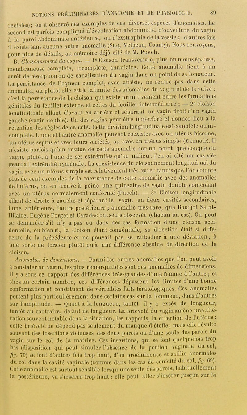 rectales); on a observé des exemples de ces diverses espèces d'anomalies. Le second est parfois compliqué d'cventralion abdominale, d'ouverture du vagin à la paroi abdominale antérieure, ou d'cxslropliie de la vessie ; d'autres fois il existe sans aucune autre anomalie (Sue, Velpeau, Courty). Nous renvoyons, pour plus de détails, au mémoire déjà cité de M. Puech. B. Cloisonnement du vagin. — 1» Cloison transversale, plus ou moins épaisse, membraneuse complète, incomplète, annulaire. Cette anomalie lient à un arrôt de résorption ou de canalisation du vagin dans un point de sa longueur. La persistance de l'hymen complet, avec atrésie, ne rentre pas dans cette anomalie, ou plutôt elle est à la limite des anomalies du vagin et de la vulve : c'est la persistance de la cloison qui existe primitivement entre les formations génitales du feuillet externe et celles du feuillet intermédiaire ; — 2° cloison longitudinale allant d'avant en arrière et séparant un vagin droit d'un vagin gauche (vagin double). Un des vagins peut être imperforé et donner lieu à la rétention des règles de ce côté. Cette division longitudinale est complète ou in- complète. L'une et l'autre anomalie peuvent coexister avec un utérus bicorne, un utérus scptus et avec leurs variétés, ou avec un utérus simple (Maunoir). 11 n'existe parfois qu'un vestige de cette anomalie sur un point quelconque du vagin, plutôt à l'une de ses extrémités qu'au milieu:,j'en ai cité un cas sié- geant à l'extrémité hyuiénale. La coexistence du cloisonnement longitudinal du vagin avec un utérus simple est relativement très-rare: tandis que l'on compte plus de cent exemples de la coexistence de celte anomalie avec des anomalies de l'utérus, on en trouve à peine une quinzaine de vagin double coïncidant avec un utérus normalement conformé (Puech). — 3° Cloison longitudinale allant de droite à gauche et séparant le vagin en deux cavités secondaires, l'une antérieure, l'autre postérieure ; anomalie très-rare, que Bourjot Saint- Hilaire, Eugène Forget et Caradec ont seuls observée (chacun un cas). On peut se demander s'il n'y a pas eu dans ces cas formation d'une cloison acci- dentelle, ou bien si, la cloison étant congénitale, sa direction était si diffé- rente de la précédente et ne pouvait pas se rattacher à une déviation, à une sorte de torsion plutôt qu'à une différence absolue de direction de la cloison. Anomalies de dimensions. — Parmi les autres anomalies que l'on peut avoir à constater au vagin, les plus remarquables sont des anomalies de dimensions. 11 y a sous ce rapport des différences très-grandes d'une femme à l'autre; et chez un certain nombre, ces différences dépassent les limites d'une bonne conformation et constituent de véritables faits tératologiques. Ces anomalies portent plus particulièrement dans certains cas sur la longueur, dans d'autres sur l'amplitude. — Quant à la longueur, tantôt il y a excès de longueur, tantôt au contraire, défaut de longueur. La brièveté du vagin amène une alté- ration souvent notable dans la situation, les rapports, la direction de l'utérus: cette brièveté ne dépend pas seulement du manque d'étoffe; mais elle résulte souvent des insertions vicieuses des deux parois ou d'une seule des parois du vagin sur le col de la matrice. Ces insertions, qui se font quciquelois trop bas (disposition qui peut simuler l'absence de la portion vaginale du col, fig. 70) se font d'autres fois trop haut, d'où proéminence et saillie anormales du col dans la cavité vaginale (comme dans les cas de conicité du col, fi(]. C9). Cette anomalie est surtout sensible lorsqu'une seule des parois, habituellement la postérieure, va s'insérer trop haut : elle peut aller s'insérer jusque sur le