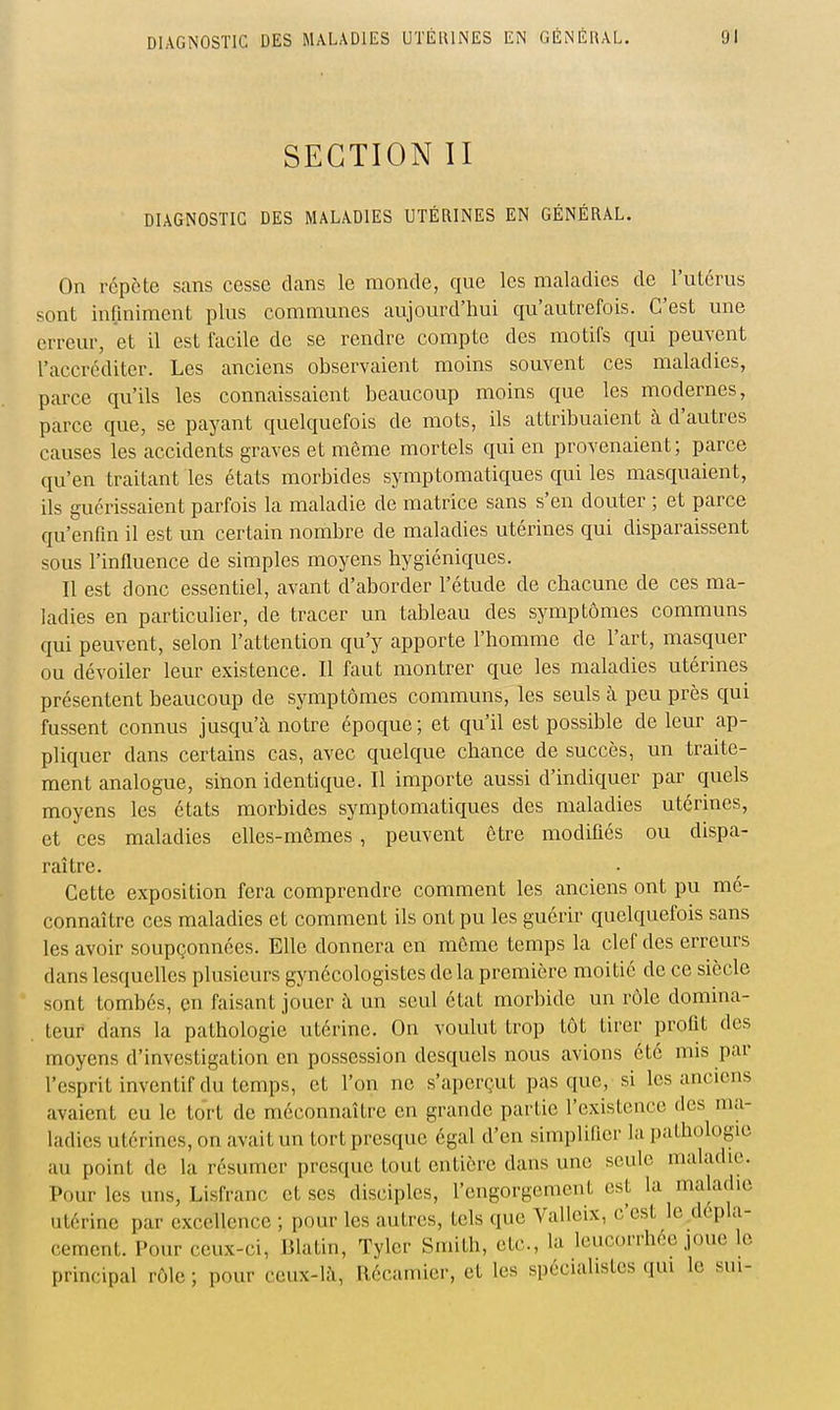 SECTION II DIAGNOSTIC DES MALADIES UTÉRINES EN GÉNÉRAL. On répète sans cesse clans le monde, que les maladies de l'uLcrus sont infiniment plus communes aujourd'hui qu'autrefois. C'est une erreur, et il est facile de se rendre compte des motifs qui peuvent l'accréditer. Les anciens observaient moins souvent ces maladies, parce qu'ils les connaissaient beaucoup moins que les modernes, parce que, se payant quelquefois de mots, ils attribuaient à d'autres causes les accidents graves et môme mortels qui en provenaient; parce qu'en traitant les états morbides symptomatiques qui les masquaient, ils guérissaient parfois la maladie de matrice sans s'en douter ; et parce qu'enfin il est un certain nombre de maladies utérines qui disparaissent sous l'infiuence de simples moyens hygiéniques. Il est donc essentiel, avant d'aborder l'étude de chacune de ces ma- ladies en particulier, de tracer un tableau des symptômes communs qui peuvent, selon l'attention qu'y apporte l'homme de l'art, masquer ou dévoiler leur existence. Il faut montrer que les maladies utérines présentent beaucoup de symptômes communs, les seuls à peu près qui fussent connus jusqu'à notre époque ; et qu'il est possible de leur ap- pliquer dans certains cas, avec quelque chance de succès, un traite- ment analogue, sinon identique. Il importe aussi d'indiquer par quels moyens les états morbides symptomatiques des maladies utérines, et ces maladies elles-mêmes, peuvent être modifiés ou dispa- raître. Cette exposition fera comprendre comment les anciens ont pu mé- connaître ces maladies et comment ils ont pu les guérir quelquefois sans les avoir soupçonnées. Elle donnera en môme temps la clef des erreurs dans lesquelles plusieurs gynécologistes de la première moitié de ce siècle sont tombés, en faisant jouer à un seul état morbide un rôle domina- teur dans la pathologie utérine. On voulut trop tôt tirer profit des moyens d'investigation en possession desquels nous avions été mis par l'esprit inventif du temps, et l'on ne s'aperçut pas que, si les anciens avaient eu le to'rt de méconnaître en grande partie l'existence des ma- ladies utérines, on avait un tort presque égal d'en simplifier la pathologie au point de la résumer presque tout entière dans une seule maladie. Pour les uns, Lisfranc et ses disciples, l'engorgement est la maladie utérine par excellence ; pour les autres, tels que Vallcix, c'est le dépla- cement. Pour ceux-ci, Blatin, Tyler Smith, etc., la leucorrhée joue lo principal rôle ; pour ceux-là, Récamier, et les spécialistes qui le sui-