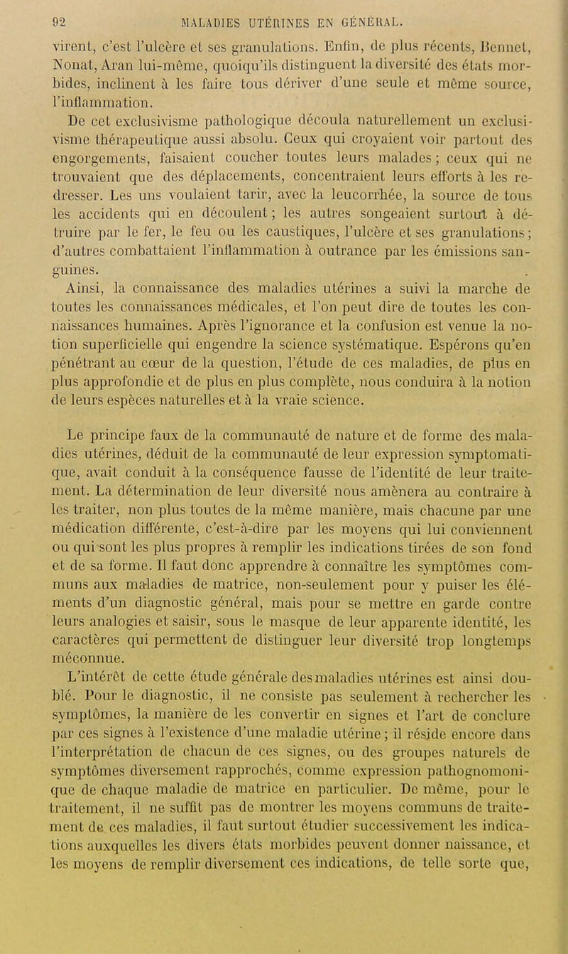 virent, c'est l'ulcère et ses granulations. Enfin, de plus récents, IJennet, Nonat, Aran lui-môme, quoiqu'ils distinguent la diversité des états mor- bides, inclinent à les faire tous dériver d'une seule et môme source, l'inflammation. De cet exclusivisme pathologique découla naturellement un exclusi- visme thérapeutique aussi absolu. Ceux qui croyaient voir partout des engorgements, faisaient coucher toutes leurs malades ; ceux qui ne trouvaient que des déplacements, concentraient leurs efforts à les re- dresser. Les uns voulaient tarir, avec la leucorrhée, la source de tous les accidents qui en découlent ; les autres songeaient surtout à dé- truire par le fer, le feu ou les caustiques, l'ulcère et ses granulations ; d'autres combattaient l'inflammation à outrance par les émissions san- guines. Ainsi, la connaissance des maladies utérines a suivi la marche de toutes les connaissances médicales, et l'on peut dire de toutes les con- naissances humaines. Après l'ignorance et la confusion est venue la no- tion superficielle qui engendre la science systématique. Espérons qu'en pénétrant au cœur de la question, l'étude de ces maladies, de plus en plus approfondie et de plus en plus complète, nous conduira à la notion de leurs espèces naturelles et à la vraie science. Le principe faux de la communauté de nature et de forme des mala- dies utérines^ déduit de la communauté de leur expression symptomati- que, avait conduit à la conséquence fausse de l'identité de leur traite- ment. La détermination de leur diversité nous amènera au contraire à les traiter, non plus toutes de la môme manière, mais chacune par une médication différente, c'est-à-dire par les moyens qui lui conviennent ou qui sont les plus propres à remplir les indications tirées de son fond et de sa forme. Il faut donc apprendre à connaître les symptômes com- muns aux maladies de matrice, non-seulement pour y puiser les élé- ments d'un diagnostic général, mais pour se mettre en garde contre leurs analogies et saisir, sous le masque de leur apparente identité, les caractères qui permettent de distinguer leur diversité trop longtemps méconnue. L'intérêt de cette étude générale des maladies utérines est ainsi dou- blé. Pour le diagnostic, il ne consiste pas seulement à rechercher les symptômes, la manière de les convertir en signes et l'art de conclure par ces signes à l'existence d'une maladie utérine ; il réside encore dans l'interprétation de chacun de ces signes, ou des groupes naturels de symptômes diversement rapprochés, comme expression pathognomoni- que de chaque maladie de matrice en particulier. De môme, pour le traitement, il ne suffit pas de montrer les moyens communs de traite- ment de ces maladies, il faut surtout étudier successivement les indica- tions auxquelles les divers états morbides peuvent donner naissance, et les moyens de remplir diversement ces indications, de telle sorte que,