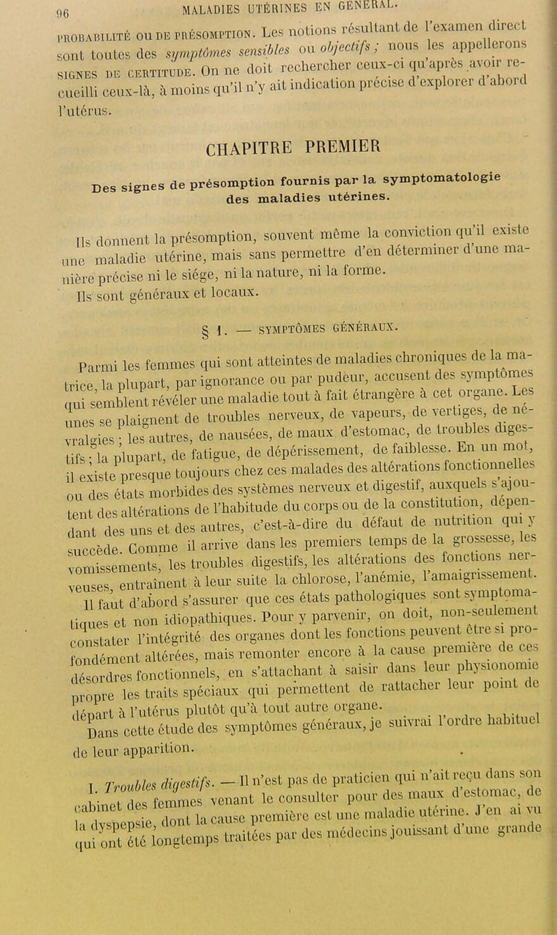 PHOBABiLiTÉ ouDB PRÉSOMPTION. Les notions résultant de l'c^'-^'^^^;; fjf^^t sont toutes des symptômes sensibles on objectifs ; nous es appellerons SIGNES BE CKHxJBE.Onne doit rechercher ceux-ci qu après avoir re- cueilli ceux-là, à moins qu'il n'y ait indication précise d explorer d abord l'utérus. CHAPITRE PREMIER Des signes de présomption fournis par la symptomatologie des maladies utérines. Ils donnent la présomption, souvent môme la conviction qu'il existe une maladie utérine, mais sans permettre d'en déterminer d une ma- nière précise ni le siège, ni la nature, ni la forme. Ils sont généraux et locaux. g 1. — SYMPTÔMES GÉNÉRAUX. Parmi les femmes qui sont atteintes de maladies chroniques de la ma- trice la plupart, par ignorance ou par pudeur, accusent des symptômes qu tembJt ré;éler une maladie tout à fait étrangère à cet organe^ Les unes se plaignent de troubles nerveux, de vapeurs, de vertiges, de ne- vrXies les autres, de nausées, de maux d'estomac, de troubles diges- ifs la'plupart, de fatigue, de dépérissement, de faiblesse En un mot, ;iste presque toujours chez ces malades des altérations fonctionnelles ou des éîats morbides des systèmes nerveux et digestif, auxquels s ajou- tent des altérations de l'habitude du corps ou de la constitution, dépen- dant d s uns et des autres, c'est-à-dire du défaut de nutrition qui y succède Comme il arrive dans les premiers temps de la grossesse, les vomissements: les troubles digestifs, les altérations des fonctions ner- veuses Tntrainent à leur suite la chlorose, l'anémie, l'amaigrissement. 11 faut d'abord s'assurer que ces états pathologiques sont symptoma- tic ues et non idiopathiques. Pour y parvenir, on doit, non-seulement constater l'intégrité des organes dont les fonctions peuvent ê re si pro- ond ment altérées, mais remonter encore à la cause première de ces 1^ Ses fonctionnels, en s'attachant à saisir dans leur physionomie propre les traits spéciaux qui permettent de rattacher leur point de lénart à l'utérus plutôt qu'à tout autre organe. , ,-, Dans cette étude des symptômes généraux, je suivrai l'ordre habituel de leur apparition. T Troubles digestifs. - H n'est pas de praticien qui n'ait reçu dans son l femmes venant le consulter pour des maux d'estomac, de oabmet de femmes première est mie n.aladie utérine. J'en ai vu ŒciîSe^trai^es par des médecins jouissant d'une grande