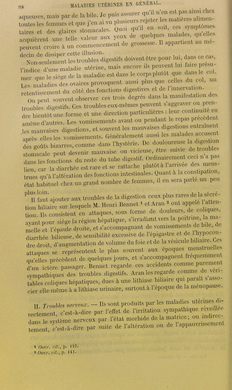 1 1 11^ To tmtU issnrer ctu'il n'en est pas ainsi chez aqueuses mais par de l^^^^^^,,,, les maUères alimen- toutes les femmes et que j en ai vu plus oui ^ j cvmntômes tiires et des glaires stomacales. Quoi qu il en soit, ces symptômes aZ ô nt unf telle valeur aux yeux de quelques malades qu elles reuvfnt lu-e à un commencement de grossesse. Il appartient au mé- ''t^^:^::^-.^^^^ -vent... Pou^ui - ce^. Le n ala Ue des ovaires provoquent aussi plus que celles du col, un rPtPntissement du côté, des fonctions digestives et de l'mnervation. of p rsouvent observer ces trois degrés dans la manifestation des troubles digestifs. Ces troubles eux-mêmes peuvent s'aggraver ou pren- die bientôt une forme et une direction particulières : eur continuité en lène d'autres. Les vomissements avant ou pendant le repas preceden ermauvaises digestions, et souvent les mauvaises digestions entramen 4rè elles les vomissements. Généralement aussi les malades accu ent de goù^bizarres, comme dans l'hystérie. De douloureuse la digestion tomacale peut d venir mauvaise ou vicieuse, être suivie de troubl s HTes fonctions du reste du tube digestif. Ordinairement ceci n a pas ^ car k diarrhéeestrareetse rattache plutôt à l'arrivée des mens- ue; qi'à Ualtération des fonctions intestinales. Quant à la constipation état habituel chez un grand nombre de femmes, il en sera parle un peu ^'1l faut' ajouter aux troubles de la digestion ceux plus rares de la sécré- tion bmlh'e sur lesquels M. Henri Bennet ^ et Aran ^ ont appelé atten- ion. it nsistent'en attaques, sous forme de douleurs, de co iques, avant pour siège la région hépatique, s'irradiait vers la poitrine, la ma- mell et ïépaule droite, et s'accompagnant de vomissements de bile, de r.rrhée b Ueuse, de sensibilité excessive de l'épigastre et de 1 hypocon- e dro t d'augmentation de volume du foie et de la vésicule biliaire. Ces atTaques se représentent le plus souvent aux époques menstruelles Ï'les précèdent de quelques jours, et s'accompagnent f-quemmen d'un ictère passager. Bennet regarde ces accidents comme pmju^nt ympathiques des troubles digestifs. Aran les regarde comme de eu- tables coUques hépatiques, dues à une lithiase biliaire qui parait s asso- clerXmême à a lithiase urinaire, surtout à l'époque de la ménopause. II. Troubles nerveux. - Ils sont produits par les maladies utérines di- rectement, c'est-à-dire par l'effet de l'irritation sympathique ro^ c llcc Wns ^ sv tème nerveux par l'état morbide de la matrice; ou indirec- Îreil cSt-à-dire par suite de l'altération ou de l'appauvrissement 1 Ouvr. cit., p. 110. î Ouvr. cit., p. I-il-