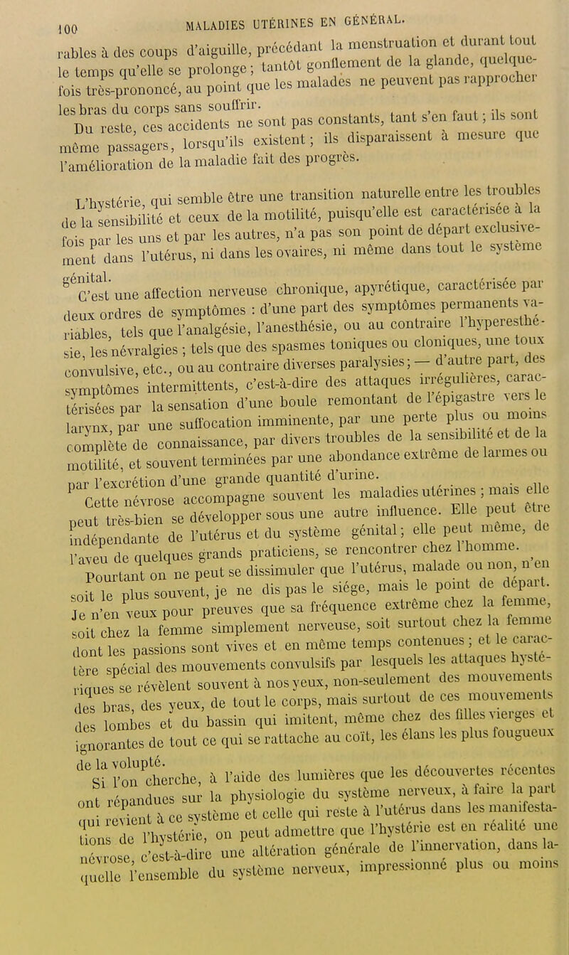 rablcs à des coups d'aiguille, précédant la menstruation et durant tout e tels c u'eUe se prolonge tantôt gonflement de la glande, quelque- l:isolcé: a'u pohU due les malades ne peuvent pas rapprocher ^S^'n^ont pas constants, tant s'en f.ut ; ils sont mLe r-agers, lorsqu'Us existent; ils disparaissent à mesure que l'amélioration de la maladie fait des progrès. T'hvstérie qui semble être une transition naturelle entre les troubles de la sensibilité et ceux de la motilité, puisqu'elle est caractérisée a la ti P Tes uns et par les autres, n'a pas son point de départ exclusive- meurdan! l'utérus, ni dans les ovaires, ni même dans tout le système ^'^cÏÏt une affection nerveuse chronique, apyrétique, caractérisée par deux ordres de symptômes : d'une part des symptômes permanents va- lables tels que l'analgésie, l'anesthésie, ou au contraire l'hyperesthe- sie les'névralgies ; tels que des spasmes toniques ou clomques, une toux coifuls . etc., ou au contraire diverses paralysies; - d'autre part, des ymptôme intermittents, c'est-à-dire des attaques u.éguheres, cara - tSéespar la sensation d'une boule remontant de l'epigastre ^ ers le ! nx par une suffocation imminente, par une perte P^j^^ ompîète de connaissance, par divers troubles de la sensibjh e et de la momîtt et souvent terminées par une abondance extrême de larmes ou mr l'excrétion d'une grande quantité d urme. tteTé rose accompagne souvent les -'^^f--^--^ ^ ^^^t'e Bcut très-bien se développer sous une autre mfluence. Elle peut et e rl nlLl de l'utérus et du système génital; elle peut même, de Taveu de quelques grands praticiens, se rencontrer chez 1 homme, rur'ant on\e peut se dissimuler que l'utérus, malade ou non n en •Vip nlns souvent ie ne dis pas le siège, mais le pomt de départ. Te n'entTpouTpriuves que\a fréquence extrême chez la femme, oit chez la femme simplement nerveuse, soit surtout chez a femme dont les passions sont vives et en môme temps contenues ; et le carjic- t^re spé'^'^l ^'^^ mouvements convulsifs par lesquels les attaques hyste- aues se révèlent souvent à nos yeux, non-seulement des mouvemen s des bras, des yeux, de tout le corps, mais surtout de ces mouvements de lomies et du bassin qui imitent, même chez des fllles vierges et fgnorals de tout ce qui se rattache au coït, les élans les plus fougueux ^'clî Vo7chèrche, à l'aide des lumières que les découvertes récentes ont répandues sur la physiologie du système nerveux, à faire la part uu reTent à ce svstème et celle qui reste à l'utérus dans les mamfesta- qui ; t admettre que l'hystérie est en réalité une Z^se ^^o J^^^r^on générale de l'innervation, dansla- qucri'ensemble du système nerveux, impressionné plus ou moms